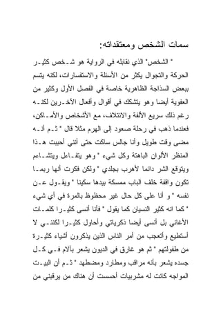 ‫ﺴﻤﺎﺕ ﺍﻟﺸﺨﺹ ﻭﻤﻌﺘﻘﺩﺍﺘﻪ:‬
‫" ﺍﻟﺸﺨﺹ" ﺍﻟﺫﻱ ﻨﻘﺎﺒﻠﻪ ﻓﻲ ﺍﻟﺭﻭﺍﻴﺔ ﻫﻭ ﺸـﺨﺹ ﻜﺜﻴـﺭ‬
‫ﺍﻟﺤﺭﻜﺔ ﻭﺍﻟﺘﺠﻭﺍل ﻴﻜﺜﺭ ﻤﻥ ﺍﻷﺴﺌﻠﺔ ﻭﺍﻻﺴﺘﻔﺴﺎﺭﺍﺕ، ﻟﻜﻨﻪ ﻴﺘﺴﻡ‬
‫ﺒﺒﻌﺽ ﺍﻟﺴﺫﺍﺠﺔ ﺍﻟﻅﺎﻫﺭﻴﺔ ﺨﺎﺼﺔ ﻓﻲ ﺍﻟﻔﺼل ﺍﻷﻭل ﻭﻜﺜﻴﺭ ﻤﻥ‬
‫ﺍﻟﻌﻔﻭﻴﺔ ﺃﻴﻀﺎ ﻭﻫﻭ ﻴﺘﺸﻜﻙ ﻓﻲ ﺃﻗﻭﺍل ﻭﺃﻓﻌﺎل ﺍﻵﺨـﺭﻴﻥ ﻟﻜﻨـﻪ‬
‫ﺭﻏﻡ ﺫﻟﻙ ﺴﺭﻴﻊ ﺍﻷﻟﻔﺔ ﻭﺍﻻﺌﺘﻼﻑ، ﻤﻊ ﺍﻷﺸﺨﺎﺹ ﻭﺍﻷﻤـﺎﻜﻥ،‬
‫ﻓﻌﻨﺩﻤﺎ ﺫﻫﺏ ﻓﻲ ﺭﺤﻠﺔ ﺼﻌﻭﺩ ﺇﻟﻰ ﺍﻟﻬﺭﻡ ﻤﺜﻼ ﻗﺎل " ﺜـﻡ ﺃﻨـﻪ‬
‫ﻤﻀﻰ ﻭﻗﺕ ﻁﻭﻴل ﻭﺃﻨﺎ ﺠﺎﻟﺱ ﺴﺎﻜﺕ ﺤﺘﻰ ﺃﻨﻨﻲ ﺃﺤﺒﺒﺕ ﻫـﺫﺍ‬
‫ﺍﻟﻤﻨﻅﺭ ﺍﻷﻟﻭﺍﻥ ﺍﻟﺒﺎﻫﺘﺔ ﻭﻜل ﺸﻲﺀ " ﻭﻫﻭ ﻴﺘﻔـﺎﺀل ﻭﻴﺘﺸـﺎﺀﻡ‬
‫ﻭﻴﺘﻭﻗﻊ ﺍﻟﺸﺭ ﺩﺍﺌﻤﺎ ﻷﻫﺭﺏ ﺒﺠﻠﺩﻱ " ﻭﻟﻜﻥ ﻓﻜﺭﺕ ﺃﻨﻬﺎ ﺭﺒﻤـﺎ‬
‫ﺘﻜﻭﻥ ﻭﺍﻗﻔﺔ ﺨﻠﻑ ﺍﻟﺒﺎﺏ ﻤﻤﺴﻜﺔ ﺒﻴﺩﻫﺎ ﺴﻜﻴﻨﺎ " ﻭﻴﻘـﻭل ﻋـﻥ‬
‫ﻨﻔﺴﻪ " ﻭ ﺃﻨﺎ ﻋﻠﻰ ﻜل ﺤﺎل ﻏﻴﺭ ﻤﺤﻅﻭﻅ ﺒﺎﻟﻤﺭﺓ ﻓﻲ ﺃﻱ ﺸﻲﺀ‬
‫" ﻜﻤﺎ ﺍﻨﻪ ﻜﺜﻴﺭ ﺍﻟﻨﺴﻴﺎﻥ ﻜﻤﺎ ﻴﻘﻭل " ﻓﺄﻨﺎ ﺃﻨﺴﻰ ﻜﺜﻴـﺭﺍ ﻜﻠﻤـﺎﺕ‬
‫ﺍﻷﻏﺎﻨﻲ ﺒل ﺃﻨﺴﻰ ﺃﻴﻀﺎ ﺫﻜﺭﻴﺎﺘﻲ ﻭﺃﺤﺎﻭل ﻜﺜﻴـﺭﺍ ﻟﻜﻨﻨـﻲ ﻻ‬
‫ﺃﺴﺘﻁﻴﻊ ﻭﺃﺘﻌﺠﺏ ﻤﻥ ﺃﻤﺭ ﺍﻟﻨﺎﺱ ﺍﻟﺫﻴﻥ ﻴﺫﻜﺭﻭﻥ ﺃﺸﻴﺎﺀ ﻜﺜﻴـﺭﺓ‬
‫ﻤﻥ ﻁﻔﻭﻟﺘﻬﻡ " ﺜﻡ ﻫﻭ ﻏﺎﺭﻕ ﻓﻲ ﺍﻟﺩﻴﻭﻥ ﻴﺸﻌﺭ ﺒﺂﻻﻡ ﻓـﻲ ﻜـل‬
‫ﺠﺴﺩﻩ ﻴﺸﻌﺭ ﺒﺄﻨﻪ ﻤﺭﺍﻗﺏ ﻭﻤﻁﺎﺭﺩ ﻭﻤﻀﻁﻬﺩ " ﺜـﻡ ﺃﻥ ﺍﻟﺒﻴـﺕ‬
‫ﺍﻟﻤﻭﺍﺠﻪ ﻜﺎﻨﺕ ﻟﻪ ﻤﺸﺭﺒﻴﺎﺕ ﺃﺤﺴﺴﺕ ﺃﻥ ﻫﻨﺎﻙ ﻤﻥ ﻴﺭﻗﺒﻨﻲ ﻤﻥ‬
 