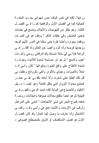 ‫ﻭﺭﺍﺌﻬﺎ"، ﻟﻜﻨﻪ ﻓﻲ ﻨﻔﺱ ﺍﻟﻭﻗﺕ ﺤﺱ ﺸﻬﻭﺍﻨﻲ ﻴﺤـﺏ ﺍﻟﻤﺘﻌـﺔ‬
‫ﺍﻟﺨﻴﺎﻟﻴﺔ ﻜﻤﺎ ﻓﻲ ﺍﻟﻔﺼل ﺍﻷﻭل ﻭﺍﻟﻭﺍﻗﻌﻴﺔ ﻜﻤـﺎ ﻓـﻲ ﺍﻟﻔﺼـل‬
‫ﺍﻟﺜﺎﻟﺙ. ﻭﻫﻭ ﻴﻜﺜﺭ ﻤﻥ ﺍﻟﺘﻬﻭﻴﻤﺎﺕ ﻭﺍﻷﺤﻼﻡ ﻭﻴﻨﺩﻤﺞ ﻓﻲ ﺠﻠﺴﺎﺕ‬
‫ﺘﺩﺨﻴﻥ ﺍﻟﺤﺸﻴﺵ ﻭﻓﻲ ﺤﻠﻘﺎﺕ ﺍﻟﺫﻜﺭ " ﻭﻭﻗﻑ ﻫﻭ ﻓﻲ ﺍﻟﺼـﻑ‬
‫ﻭﻭﻗﻔﺕ ﺒﺠﻭﺍﺭﻩ ﻭﺃﺨﺫﻨﺎ ﻓﺘﺭﺓ ﺤﺘﻰ ﺩﺨﻠﻨﺎ ﻓﻲ ﺍﻟﺩﻭﺭ ﻷﻨﻬﻡ ﺍﻟﻭﺠﺩ‬
‫ﻭﻭﺠﺩﺘﻬﺎ ﻓﺭﺼﺔ ﻭﺃﻨﺎ ﺃﺘﻭﻩ ﻭﺃﻏﻴﺏ ﻋﻥ ﺍﻟﻌﺎﻟﻡ ﻭﺃﻨﺎ ﺃﻓﻜـﺭ ﻓـﻲ‬
‫ﺍﻟﺭﺍﺤﺔ ﻓﺈﺫﺍ ﺒﻲ ﻓﻲ ﺤﺎﻟﺔ ﺍﻨﺒﺴﺎﻁ ﻭﻗﺩ ﻓﺎﺭﻗﺘﻨﻲ ﺭﻭﺤﻲ ﻭﺃﺨـﺫﺕ‬
‫ﺃﻏﻴﺏ ﻭﺃﻨﺩﻤﺞ " ﺜﻡ ﻫﻭ ﺫﻭ ﺤﺴﺎﺴﻴﺔ ﺸﺩﻴﺩﺓ ﻟﻸﺸﻴﺎﺀ ﻭﺤﻭﺍﺴـﻪ‬
‫ﺸﺩﻴﺩﺓ ﺍﻻﻨﻔﺘﺎﺡ ﻋﻠﻰ ﻭﺍﻗﻊ ﺍﻟﺨﻴﺭﺓ ﻭﻤﺜﻴﺭﺍﺘﻬﺎ " ﻜﺎﻥ ﺭﺃﺴﻲ ﻗـﺩ‬
‫ﺍﻤﺘﻸ ﺒﺎﻷﺼﻭﺍﺕ ﻭﻋﻴﻨﺎﻱ ﺒﺎﻷﻟﻭﺍﻥ ﻭﺃﻨﻔﻲ ﺒﺎﻟﺭﻭﺍﺌﺢ ﻭﻋﻠﻘﺕ ﺒﻲ‬
‫ﻜل ﺘﻠﻙ ﺍﻟﺒﻘﺎﻴﺎ ﺤﺘﻰ ﺸﻌﺭﺕ ﻭﺃﻨﺎ ﺃﺴﺘﻨﺩ ﺒﻜﻔـﻲ ﻋﻠـﻰ ﺤﺠـﺭ‬
‫ﺍﻟﺠﺎﻤﻊ ﻤﺤﺎﻭﻻ ﺍﻟﻨﺯﻭل ﺃﻨﻨﻲ ﻤﺜﻘل ﻟﻠﻐﺎﻴﺔ" ﻭﻫﻭ ﺃﻴﻀـﺎ ﺴـﻬل‬
‫ﺍﻻﻨﻘﻴﺎﺩ ﻭﺍﻻﻨﺼﻴﺎﻉ ﻓﻲ ﺍﻟﺒﺩﺍﻴﺔ ﻟﻜﻨﻪ ﺸﺩﻴﺩ ﺍﻟﻭﻋﻲ ﻭﺍﻟﻔﻬـﻡ ﻓـﻲ‬
‫ﺍﻟﻨﻬﺎﻴﺔ ﺜﻡ ﻫﻭ ﺃﻴﻀﺎ ﻤﺘﻠﻔﻊ ﺒﺤﺎﻻﺕ ﺼﻭﻓﻴﺔ ﻭﺍﻨﺠﺫﺍﺒﺎﺕ ﺭﻭﺤﻴـﺔ‬
‫ﺘﺩﻓﻌﻪ ﻜﻤﻭﺝ ﺍﻟﺒﺤﺭ ﻓﻲ ﺸﺘﻰ ﺍﻻﺘﺠﺎﻫﺎﺕ " ﺃﻤﺸﻲ ﻋﻠﻰ ﺍﻟﻤﺭﺍﺤل‬
‫ﻭﺃﺭﻜﺏ ﻓﻲ ﺍﻷﺯﻤﺎﺕ ﻭﺍﻷﺸﻴﺎﺀ ﺘﺩﻕ ﻓﻲ ﺭﺃﺴﻲ ﻭﻗـﺩ ﺭﻜﺒﻨـﻲ‬
‫ﺍﻻﻨﺸﻐﺎل ﻭﺃﻨﺎ ﻋﺎﺭﻑ ﻤﺎ ﻭﺼل ﺇﻟﻴﻪ ﺍﻟﺤﺎل" ﻭﻗﺩ ﻜﺎﻥ ﺍﻟﻔﺼـل‬
‫ﺍﻷﻭل ﻫﻭ ﻓﺼل ﺍﻻﺴﺘﻜﺸﺎﻑ ﺃﻭ ﺍﻟﺫﻭﻕ ﺒﺎﻟﻤﺼﻁﻠﺢ ﺍﻟﺼﻭﻓﻲ –‬
 