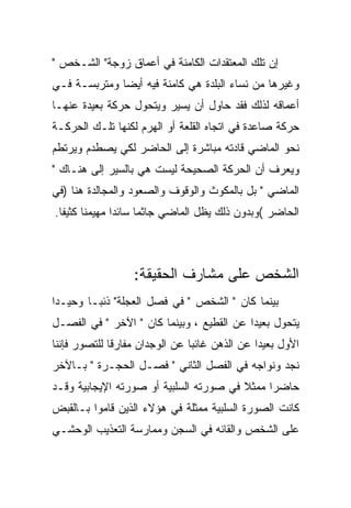 ‫ﺇﻥ ﺘﻠﻙ ﺍﻟﻤﻌﺘﻘﺩﺍﺕ ﺍﻟﻜﺎﻤﻨﺔ ﻓﻲ ﺃﻋﻤﺎﻕ ﺯﻭﺠﺔ" ﺍﻟﺸـﺨﺹ "‬
‫ﻭﻏﻴﺭﻫﺎ ﻤﻥ ﻨﺴﺎﺀ ﺍﻟﺒﻠﺩﺓ ﻫﻲ ﻜﺎﻤﻨﺔ ﻓﻴﻪ ﺃﻴﻀﺎ ﻭﻤﺘﺭﺒﺴـﺔ ﻓـﻲ‬
‫ﺃﻋﻤﺎﻗﻪ ﻟﺫﻟﻙ ﻓﻘﺩ ﺤﺎﻭل ﺃﻥ ﻴﺴﻴﺭ ﻭﻴﺘﺤﻭل ﺤﺭﻜﺔ ﺒﻌﻴﺩﺓ ﻋﻨﻬـﺎ‬
‫ﺤﺭﻜﺔ ﺼﺎﻋﺩﺓ ﻓﻲ ﺍﺘﺠﺎﻩ ﺍﻟﻘﻠﻌﺔ ﺃﻭ ﺍﻟﻬﺭﻡ ﻟﻜﻨﻬﺎ ﺘﻠـﻙ ﺍﻟﺤﺭﻜـﺔ‬
‫ﻨﺤﻭ ﺍﻟﻤﺎﻀﻲ ﻗﺎﺩﺘﻪ ﻤﺒﺎﺸﺭﺓ ﺇﻟﻰ ﺍﻟﺤﺎﻀﺭ ﻟﻜﻲ ﻴﺼﻁﺩﻡ ﻭﻴﺭﺘﻁﻡ‬
‫ﻭﻴﻌﺭﻑ ﺃﻥ ﺍﻟﺤﺭﻜﺔ ﺍﻟﺼﺤﻴﺤﺔ ﻟﻴﺴﺕ ﻫﻲ ﺒﺎﻟﺴﻴﺭ ﺇﻟﻰ ﻫﻨـﺎﻙ "‬
‫ﺍﻟﻤﺎﻀﻲ " ﺒل ﺒﺎﻟﻤﻜﻭﺙ ﻭﺍﻟﻭﻗﻭﻑ ﻭﺍﻟﺼﻌﻭﺩ ﻭﺍﻟﻤﺠﺎﻟﺩﺓ ﻫﻨﺎ )ﻓﻲ‬
‫ﺍﻟﺤﺎﻀﺭ (ﻭﺒﺩﻭﻥ ﺫﻟﻙ ﻴﻅل ﺍﻟﻤﺎﻀﻲ ﺠﺎﺜﻤﺎ ﺴﺎﺌﺩﺍ ﻤﻬﻴﻤﻨﺎ ﻜﺜﻴﻔﺎ.‬



                  ‫ﺍﻟﺸﺨﺹ ﻋﻠﻰ ﻤﺸﺎﺭﻑ ﺍﻟﺤﻘﻴﻘﺔ:‬
‫ﺒﻴﻨﻤﺎ ﻜﺎﻥ " ﺍﻟﺸﺨﺹ " ﻓﻲ ﻓﺼل ﺍﻟﻌﺠﻠﺔ" ﺫﺌﺒـﺎ ﻭﺤﻴـﺩﺍ‬
‫ﻴﺘﺤﻭل ﺒﻌﻴﺩﺍ ﻋﻥ ﺍﻟﻘﻁﻴﻊ ، ﻭﺒﻴﻨﻤﺎ ﻜﺎﻥ " ﺍﻵﺨﺭ " ﻓﻲ ﺍﻟﻔﺼـل‬
‫ﺍﻷﻭل ﺒﻌﻴﺩﺍ ﻋﻥ ﺍﻟﺫﻫﻥ ﻏﺎﺌﺒﺎ ﻋﻥ ﺍﻟﻭﺠﺩﺍﻥ ﻤﻔﺎﺭﻗﺎ ﻟﻠﺘﺼﻭﺭ ﻓﺈﻨﻨﺎ‬
‫ﻨﺠﺩ ﻭﻨﻭﺍﺠﻪ ﻓﻲ ﺍﻟﻔﺼل ﺍﻟﺜﺎﻨﻲ " ﻓﺼـل ﺍﻟﺤﺠـﺭﺓ " ﺒـﺎﻵﺨﺭ‬
‫ﺤﺎﻀﺭﺍ ﻤﻤﺜﻼ ﻓﻲ ﺼﻭﺭﺘﻪ ﺍﻟﺴﻠﺒﻴﺔ ﺃﻭ ﺼﻭﺭﺘﻪ ﺍﻹﻴﺠﺎﺒﻴﺔ ﻭﻗـﺩ‬
‫ﻜﺎﻨﺕ ﺍﻟﺼﻭﺭﺓ ﺍﻟﺴﻠﺒﻴﺔ ﻤﻤﺜﻠﺔ ﻓﻲ ﻫﺅﻻﺀ ﺍﻟﺫﻴﻥ ﻗﺎﻤﻭﺍ ﺒـﺎﻟﻘﺒﺽ‬
‫ﻋﻠﻰ ﺍﻟﺸﺨﺹ ﻭﺍﻟﻘﺎﺌﻪ ﻓﻲ ﺍﻟﺴﺠﻥ ﻭﻤﻤﺎﺭﺴﺔ ﺍﻟﺘﻌﺫﻴﺏ ﺍﻟﻭﺤﺸـﻲ‬
 