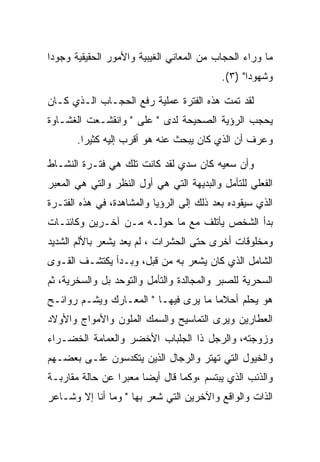 ‫ﻤﺎ ﻭﺭﺍﺀ ﺍﻟﺤﺠﺎﺏ ﻤﻥ ﺍﻟﻤﻌﺎﻨﻲ ﺍﻟﻐﻴﺒﻴﺔ ﻭﺍﻷﻤﻭﺭ ﺍﻟﺤﻘﻴﻘﻴﺔ ﻭﺠﻭﺩﺍ‬
                                           ‫ﻭﺸﻬﻭﺩﺍ" )٣(.‬

‫ﻟﻘﺩ ﺘﻤﺕ ﻫﺫﻩ ﺍﻟﻔﺘﺭﺓ ﻋﻤﻠﻴﺔ ﺭﻓﻊ ﺍﻟﺤﺠـﺎﺏ ﺍﻟـﺫﻱ ﻜـﺎﻥ‬
‫ﻴﺤﺠﺏ ﺍﻟﺭﺅﻴﺔ ﺍﻟﺼﺤﻴﺤﺔ ﻟﺩﻯ " ﻋﻠﻰ " ﻭﺍﻨﻘﺸـﻌﺕ ﺍﻟﻐﺸـﺎﻭﺓ‬
       ‫ﻭﻋﺭﻑ ﺃﻥ ﺍﻟﺫﻱ ﻜﺎﻥ ﻴﺒﺤﺙ ﻋﻨﻪ ﻫﻭ ﺃﻗﺭﺏ ﺇﻟﻴﻪ ﻜﺜﻴﺭﺍ.‬

‫ﻭﺃﻥ ﺴﻌﻴﻪ ﻜﺎﻥ ﺴﺩﻱ ﻟﻘﺩ ﻜﺎﻨﺕ ﺘﻠﻙ ﻫﻲ ﻓﺘـﺭﺓ ﺍﻟﻨﺸـﺎﻁ‬
‫ﺍﻟﻔﻌﻠﻲ ﻟﻠﺘﺄﻤل ﻭﺍﻟﺒﺩﻴﻬﺔ ﺍﻟﺘﻲ ﻫﻲ ﺃﻭل ﺍﻟﻨﻅﺭ ﻭﺍﻟﺘﻲ ﻫﻲ ﺍﻟﻤﻌﺒﺭ‬
‫ﺍﻟﺫﻱ ﺴﻴﻘﻭﺩﻩ ﺒﻌﺩ ﺫﻟﻙ ﺇﻟﻰ ﺍﻟﺭﺅﻴﺎ ﻭﺍﻟﻤﺸﺎﻫﺩﺓ، ﻓﻲ ﻫﺫﻩ ﺍﻟﻔﺘـﺭﺓ‬
‫ﺒﺩﺃ ﺍﻟﺸﺨﺹ ﻴﺄﺘﻠﻑ ﻤﻊ ﻤﺎ ﺤﻭﻟـﻪ ﻤـﻥ ﺁﺨـﺭﻴﻥ ﻭﻜﺎﺌﻨـﺎﺕ‬
‫ﻭﻤﺨﻠﻭﻗﺎﺕ ﺃﺨﺭﻯ ﺤﺘﻰ ﺍﻟﺤﺸﺭﺍﺕ ، ﻟﻡ ﻴﻌﺩ ﻴﺸﻌﺭ ﺒﺎﻷﻟﻡ ﺍﻟﺸﺩﻴﺩ‬
‫ﺍﻟﺸﺎﻤل ﺍﻟﺫﻱ ﻜﺎﻥ ﻴﺸﻌﺭ ﺒﻪ ﻤﻥ ﻗﺒل، ﻭﺒـﺩﺃ ﻴﻜﺘﺸـﻑ ﺍﻟﻘـﻭﻯ‬
‫ﺍﻟﺴﺤﺭﻴﺔ ﻟﻠﺼﺒﺭ ﻭﺍﻟﻤﺠﺎﻟﺩﺓ ﻭﺍﻟﺘﺄﻤل ﻭﺍﻟﺘﻭﺤﺩ ﺒل ﻭﺍﻟﺴﺨﺭﻴﺔ، ﺜﻡ‬
‫ﻫﻭ ﻴﺤﻠﻡ ﺃﺤﻼﻤﺎ ﻤﺎ ﻴﺭﻯ ﻓﻴﻬـﺎ " ﺍﻟﻤﻌـﺎﺭﻙ ﻭﻴﺸـﻡ ﺭﻭﺍﺌـﺢ‬
‫ﺍﻟﻌﻁﺎﺭﻴﻥ ﻭﻴﺭﻯ ﺍﻟﺘﻤﺎﺴﻴﺢ ﻭﺍﻟﺴﻤﻙ ﺍﻟﻤﻠﻭﻥ ﻭﺍﻷﻤﻭﺍﺝ ﻭﺍﻷﻭﻻﺩ‬
‫ﻭﺯﻭﺠﺘﻪ، ﻭﺍﻟﺭﺠل ﺫﺍ ﺍﻟﺠﻠﺒﺎﺏ ﺍﻷﺨﻀﺭ ﻭﺍﻟﻌﻤﺎﻤﺔ ﺍﻟﺨﻀـﺭﺍﺀ‬
‫ﻭﺍﻟﺨﻴﻭل ﺍﻟﺘﻲ ﺘﻬﺘﺭ ﻭﺍﻟﺭﺠﺎل ﺍﻟﺫﻴﻥ ﻴﺘﻜﺩﺴﻭﻥ ﻋﻠـﻰ ﺒﻌﻀـﻬﻡ‬
‫ﻭﺍﻟﺫﺌﺏ ﺍﻟﺫﻱ ﻴﺒﺘﺴﻡ ،ﻭﻜﻤﺎ ﻗﺎل ﺃﻴﻀﺎ ﻤﻌﺒﺭﺍ ﻋﻥ ﺤﺎﻟﺔ ﻤﻘﺎﺭﺒـﺔ‬
‫ﺍﻟﺫﺍﺕ ﻭﺍﻟﻭﺍﻗﻊ ﻭﺍﻵﺨﺭﻴﻥ ﺍﻟﺘﻲ ﺸﻌﺭ ﺒﻬﺎ " ﻭﻤﺎ ﺃﻨﺎ ﺇﻻ ﻭﺸـﺎﻋﺭ‬
 