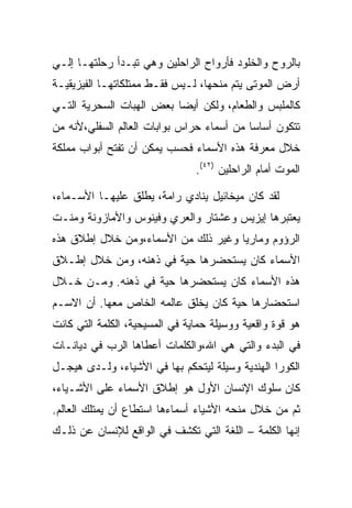 ‫ﺒﺎﻟﺭﻭﺡ ﻭﺍﻟﺨﻠﻭﺩ ﻓﺄﺭﻭﺍﺡ ﺍﻟﺭﺍﺤﻠﻴﻥ ﻭﻫﻲ ﺘﺒـﺩﺃ ﺭﺤﻠﺘﻬـﺎ ﺇﻟـﻲ‬
‫ﺃﺭﺽ ﺍﻟﻤﻭﺘﻰ ﻴﺘﻡ ﻤﻨﺤﻬﺎ، ﻟـﻴﺱ ﻓﻘـﻁ ﻤﻤﺘﻠﻜﺎﺘﻬـﺎ ﺍﻟﻔﻴﺯﻴﻘﻴـﺔ‬
‫ﻜﺎﻟﻤﻠﺒﺱ ﻭﺍﻟﻁﻌﺎﻡ، ﻭﻟﻜﻥ ﺃﻴﻀﺎ ﺒﻌﺽ ﺍﻟﻬﺒﺎﺕ ﺍﻟﺴﺤﺭﻴﺔ ﺍﻟﺘـﻲ‬
‫ﺘﺘﻜﻭﻥ ﺃﺴﺎﺴﺎ ﻤﻥ ﺃﺴﻤﺎﺀ ﺤﺭﺍﺱ ﺒﻭﺍﺒﺎﺕ ﺍﻟﻌﺎﻟﻡ ﺍﻟﺴﻔﻠﻲ،ﻷﻨﻪ ﻤﻥ‬
‫ﺨﻼل ﻤﻌﺭﻓﺔ ﻫﺫﻩ ﺍﻷﺴﻤﺎﺀ ﻓﺤﺴﺏ ﻴﻤﻜﻥ ﺃﻥ ﺘﻔﺘﺢ ﺃﺒﻭﺍﺏ ﻤﻤﻠﻜﺔ‬
                                ‫ﺍﻟﻤﻭﺕ ﺃﻤﺎﻡ ﺍﻟﺭﺍﺤﻠﻴﻥ )٢٤(.‬

‫ﻟﻘﺩ ﻜﺎﻥ ﻤﻴﺨﺎﺌﻴل ﻴﻨﺎﺩﻱ ﺭﺍﻤﺔ، ﻴﻁﻠﻕ ﻋﻠﻴﻬـﺎ ﺍﻷﺴـﻤﺎﺀ،‬
‫ﻴﻌﺘﺒﺭﻫﺎ ﺇﻴﺯﻴﺱ ﻭﻋﺸﺘﺎﺭ ﻭﺍﻟﻌﺭﻱ ﻭﻓﻴﻨﻭﺱ ﻭﺍﻷﻤﺎﺯﻭﻨﺔ ﻭﻤﻨـﺕ‬
‫ﺍﻟﺭﺅﻭﻡ ﻭﻤﺎﺭﻴﺎ ﻭﻏﻴﺭ ﺫﻟﻙ ﻤﻥ ﺍﻷﺴﻤﺎﺀ،ﻭﻤﻥ ﺨﻼل ﺇﻁﻼﻕ ﻫﺫﻩ‬
‫ﺍﻷﺴﻤﺎﺀ ﻜﺎﻥ ﻴﺴﺘﺤﻀﺭﻫﺎ ﺤﻴﺔ ﻓﻲ ﺫﻫﻨﻪ، ﻭﻤﻥ ﺨﻼل ﺇﻁـﻼﻕ‬
‫ﻫﺫﻩ ﺍﻷﺴﻤﺎﺀ ﻜﺎﻥ ﻴﺴﺘﺤﻀﺭﻫﺎ ﺤﻴﺔ ﻓﻲ ﺫﻫﻨﻪ. ﻭﻤـﻥ ﺨـﻼل‬
‫ﺍﺴﺘﺤﻀﺎﺭﻫﺎ ﺤﻴﺔ ﻜﺎﻥ ﻴﺨﻠﻕ ﻋﺎﻟﻤﻪ ﺍﻟﺨﺎﺹ ﻤﻌﻬﺎ. ﺃﻥ ﺍﻻﺴـﻡ‬
‫ﻫﻭ ﻗﻭﺓ ﻭﺍﻗﻌﻴﺔ ﻭﻭﺴﻴﻠﺔ ﺤﻤﺎﻴﺔ ﻓﻲ ﺍﻟﻤﺴﻴﺤﻴﺔ، ﺍﻟﻜﻠﻤﺔ ﺍﻟﺘﻲ ﻜﺎﻨﺕ‬
‫ﻓﻲ ﺍﻟﺒﺩﺀ ﻭﺍﻟﺘﻲ ﻫﻲ ﺍﷲ،ﻭﺍﻟﻜﻠﻤﺎﺕ ﺃﻋﻁﺎﻫﺎ ﺍﻟﺭﺏ ﻓﻲ ﺩﻴﺎﻨـﺎﺕ‬
‫ﺍﻟﻜﻭﺭﺍ ﺍﻟﻬﻨﺩﻴﺔ ﻭﺴﻴﻠﺔ ﻟﻴﺘﺤﻜﻡ ﺒﻬﺎ ﻓﻲ ﺍﻷﺸﻴﺎﺀ، ﻭﻟـﺩﻯ ﻫﻴﺠـل‬
‫ﻜﺎﻥ ﺴﻠﻭﻙ ﺍﻹﻨﺴﺎﻥ ﺍﻷﻭل ﻫﻭ ﺇﻁﻼﻕ ﺍﻷﺴﻤﺎﺀ ﻋﻠﻰ ﺍﻷﺸـﻴﺎﺀ،‬
‫ﺜﻡ ﻤﻥ ﺨﻼل ﻤﻨﺤﻪ ﺍﻷﺸﻴﺎﺀ ﺃﺴﻤﺎﺀﻫﺎ ﺍﺴﺘﻁﺎﻉ ﺃﻥ ﻴﻤﺘﻠﻙ ﺍﻟﻌﺎﻟﻡ.‬
‫ﺇﻨﻬﺎ ﺍﻟﻜﻠﻤﺔ – ﺍﻟﻠﻐﺔ ﺍﻟﺘﻲ ﺘﻜﺸﻑ ﻓﻲ ﺍﻟﻭﺍﻗﻊ ﻟﻺﻨﺴﺎﻥ ﻋﻥ ﺫﻟـﻙ‬
 