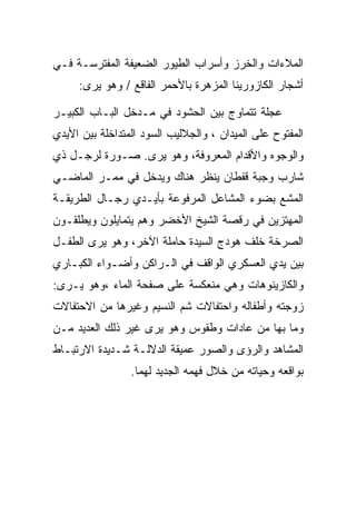 ‫ﺍﻟﻤﻼﺀﺍﺕ ﻭﺍﻟﺨﺭﺯ ﻭﺃﺴﺭﺍﺏ ﺍﻟﻁﻴﻭﺭ ﺍﻟﻀﻌﻴﻔﺔ ﺍﻟﻤﻔﺘﺭﺴـﺔ ﻓـﻲ‬
     ‫ﺃﺸﺠﺎﺭ ﺍﻟﻜﺎﺯﻭﺭﻴﻨﺎ ﺍﻟﻤﺯﻫﺭﺓ ﺒﺎﻷﺤﻤﺭ ﺍﻟﻔﺎﻗﻊ / ﻭﻫﻭ ﻴﺭﻯ:‬

‫ﻋﺠﻠﺔ ﺘﺘﻤﺎﻭﺝ ﺒﻴﻥ ﺍﻟﺤﺸﻭﺩ ﻓﻲ ﻤـﺩﺨل ﺍﻟﺒـﺎﺏ ﺍﻟﻜﺒﻴـﺭ‬
‫ﺍﻟﻤﻔﺘﻭﺡ ﻋﻠﻰ ﺍﻟﻤﻴﺩﺍﻥ ، ﻭﺍﻟﺠﻼﻟﻴﺏ ﺍﻟﺴﻭﺩ ﺍﻟﻤﺘﺩﺍﺨﻠﺔ ﺒﻴﻥ ﺍﻷﻴﺩﻱ‬
‫ﻭﺍﻟﻭﺠﻭﻩ ﻭﺍﻷﻗﺩﺍﻡ ﺍﻟﻤﻌﺭﻭﻓﺔ، ﻭﻫﻭ ﻴﺭﻯ. ﺼـﻭﺭﺓ ﻟﺭﺠـل ﺫﻱ‬
‫ﺸﺎﺭﺏ ﻭﺠﺒﺔ ﻗﻔﻁﺎﻥ ﻴﻨﻅﺭ ﻫﻨﺎﻙ ﻭﻴﺩﺨل ﻓﻲ ﻤﻤـﺭ ﺍﻟﻤﺎﻀـﻲ‬
‫ﺍﻟﻤﺸﻊ ﺒﻀﻭﺀ ﺍﻟﻤﺸﺎﻋل ﺍﻟﻤﺭﻓﻭﻋﺔ ﺒﺄﻴـﺩﻱ ﺭﺠـﺎل ﺍﻟﻁﺭﻴﻘـﺔ‬
‫ﺍﻟﻤﻬﺘﺯﻴﻥ ﻓﻲ ﺭﻗﺼﺔ ﺍﻟﺸﻴﺦ ﺍﻷﺨﻀﺭ ﻭﻫﻡ ﻴﺘﻤﺎﻴﻠﻭﻥ ﻭﻴﻁﻠﻘـﻭﻥ‬
‫ﺍﻟﺼﺭﺨﺔ ﺨﻠﻑ ﻫﻭﺩﺝ ﺍﻟﺴﻴﺩﺓ ﺤﺎﻤﻠﺔ ﺍﻵﺨﺭ، ﻭﻫﻭ ﻴﺭﻯ ﺍﻟﻁﻔـل‬
‫ﺒﻴﻥ ﻴﺩﻱ ﺍﻟﻌﺴﻜﺭﻱ ﺍﻟﻭﺍﻗﻑ ﻓﻲ ﺍﻟـﺭﺍﻜﻥ ﻭﺃﻀـﻭﺍﺀ ﺍﻟﻜﺒـﺎﺭﻱ‬
‫ﻭﺍﻟﻜﺎﺯﻴﻨﻭﻫﺎﺕ ﻭﻫﻲ ﻤﻨﻌﻜﺴﺔ ﻋﻠﻰ ﺼﻔﺤﺔ ﺍﻟﻤﺎﺀ ،ﻭﻫﻭ ﻴـﺭﻯ:‬
‫ﺯﻭﺠﺘﻪ ﻭﺃﻁﻔﺎﻟﻪ ﻭﺍﺤﺘﻔﺎﻻﺕ ﺸﻡ ﺍﻟﻨﺴﻴﻡ ﻭﻏﻴﺭﻫﺎ ﻤﻥ ﺍﻻﺤﺘﻔﺎﻻﺕ‬
‫ﻭﻤﺎ ﺒﻬﺎ ﻤﻥ ﻋﺎﺩﺍﺕ ﻭﻁﻘﻭﺱ ﻭﻫﻭ ﻴﺭﻯ ﻏﻴﺭ ﺫﻟﻙ ﺍﻟﻌﺩﻴﺩ ﻤـﻥ‬
‫ﺍﻟﻤﺸﺎﻫﺩ ﻭﺍﻟﺭﺅﻯ ﻭﺍﻟﺼﻭﺭ ﻋﻤﻴﻘﺔ ﺍﻟﺩﻻﻟـﺔ ﺸـﺩﻴﺩﺓ ﺍﻻﺭﺘﺒـﺎﻁ‬
                 ‫ﺒﻭﺍﻗﻌﻪ ﻭﺤﻴﺎﺘﻪ ﻤﻥ ﺨﻼل ﻓﻬﻤﻪ ﺍﻟﺠﺩﻴﺩ ﻟﻬﻤﺎ.‬
 