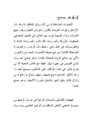 ‫)ﺏ(ﻭﻫﻭ ﻴﺴﻤﻊ:‬
‫ﺍﻷﺼﻭﺍﺕ ﺍﻟﻤﺘﺩﺍﺨﻠﺔ ﻓـﻲ ﺍﻷﺴـﻭﺍﻕ ﺍﻟﻤﻜﺘﻅـﺔ ﻭﺩﻗـﺎﺕ‬
‫ﺍﻷﺯﺍﻤﻴل ﻭﻫﺯﺍﺕ ﺍﻟﻌﺭﺒﺎﺕ ﺍﻟﻜﺎﺭﻭ ﻭﺃﺠﺭﺍﺱ ﺍﻟﺨﻴﻭل ﻭﻀـﺠﻴﺞ‬
‫ﺍﻟﻌﺭﺒﺎﺕ ﻭﻨﺩﺍﺀ ﺍﻟﺼﺒﻴﺔ ﻴﺘﺭﺩﺩ ﺒﻴﻥ ﺍﻟﻤﺂﺫﻥ ﻓﻲ ﺍﻟﻐﺴﻕ ﺍﻟﺒﻨﻔﺴﺠﻲ‬
‫ﺍﻟﻤﺤﻔﻭﻑ ﺒﺎﻟﺯﺭﻗﺔ ﻭﺃﺼـﻭﺍﺕ ﺍﻟﻜـﻼﺏ ﻭﺃﺼـﻭﺍﺕ ﺍﻟﺒﺎﻋـﺔ‬
‫ﻭﺍﻟﺠﺭﺴﻭﻨﺎﺕ ﻓﻲ ﺍﻟﻤﻘـﺎﻫﻲ ، ﺨﺒﻁـﺎﺕ ﺍﻟﺯﻫـﺭ، ﻭﺍﻟﻤﻭﺠـﺔ‬
‫ﺍﻟﻀﺎﺤﻜﺔ ﺍﻟﻘﺎﺩﻤﺔ ﻤﻥ ﻨﺒﻊ ﺤﺩﻴﻘﺔ ﺍﻷﺼﻭﺍﺕ ﺍﻟﻤﺠـﺎﻭﺭﺓ ﻟﻠﻨﻬـﺭ‬
‫ﺍﻵﺘﻲ ﻤﻥ ﻤﻨﺎﺒﻊ ﺍﻟﺭﺅﻴﺎ ﺍﻟﻤﺤﻤﻠﺔ ﺒﺎﻟﻨﺩﺍﺀ ،ﻭﻫﻭ ﻴﺴﻤﻊ: ﺼـﻭﺕ‬
‫ﺸﺫﻱ ﺍﻟﻐﻭﺹ ﻓﻲ ﺒﺤﻴﺭﺓ ﺘﻬﺘﺯ ﺨﻔﻴﻔﺎ ﻤﻊ ﺃﻨﻔﺎﺱ ﺍﻟﻤﻐﻨﻴﺔ ﺍﻟﺘـﻲ‬
‫ﺘﺒﻭﺡ ﺒﺎﻟﺴﺭ ﻓﻲ ﻫﺩﻭﺀ ﻟﻠﻭﺍﻗﻑ ﻋﻠﻰ ﺍﻟﺸﺎﻁﺊ، ﻭﻴﺴﻤﻊ ﺃﻴﻀـﺎ:‬
‫ﺭﻋﺩ ﺍﻷﺒﻘﺎﺭ ﺍﻟﻤﺫﻋﻭﺭﺓ ﻤﻊ ﺼﻬﻴل ﻭﻨﻬﻴﻕ ﻭﻨﺒﺎﺡ ﻴﻨـﺩﻓﻊ ﻓـﻲ‬
‫ﺯﻟﺯﺍل ﻜﺎﻤل ﻴﺸﻕ ﺍﻟﻨﻬﺭ ﻭﺘﺸﺘﻌل ﺒﺸﺭﺭﺓ ﺍﻷﺸﺠﺎﺭ، ﻭﻫﻭ ﻴﺴﻤﻊ‬
                                                 ‫ﺃﻴﻀﺎ:‬



‫ﻗﻬﻘﻬﺎﺕ ﺍﻟﻜﺴﺎﻟﻲ ﻭﺃﺼﺤﺎﺏ ﺍﻟﺭﺍﺤﺔ ﻓﻲ ﺠـﺩل ﻻ ﻴﻨﺘﻬـﻲ‬
‫ﻭﺼﻭﺕ ﺍﻟﻤﻐﻨﻲ ﺍﻷﺠﺵ ﺍﻟﺴﺎﻗﻁ ﻤﻥ ﺍﻟﺭﺍﺩﻴﻭ ﺍﻟﺨﺸﺒﻲ ﻭﺼـﻭﺕ‬
 