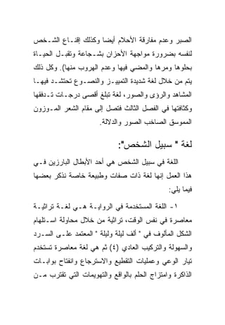 ‫ﺍﻟﺼﺒﺭ ﻭﻋﺩﻡ ﻤﻔﺎﺭﻗﺔ ﺍﻷﺤﻼﻡ ﺃﻴﻀﺎ ﻭﻜﺫﻟﻙ ﺇﻗﻨـﺎﻉ ﺍﻟﺸـﺨﺹ‬
‫ﻟﻨﻔﺴﻪ ﺒﻀﺭﻭﺭﺓ ﻤﻭﺍﺠﻬﺔ ﺍﻷﺤﺯﺍﻥ ﺒﺸـﺠﺎﻋﺔ ﻭﺘﻘﺒـل ﺍﻟﺤﻴـﺎﺓ‬
‫ﺒﺤﻠﻭﻫﺎ ﻭﻤﺭﻫﺎ ﻭﺍﻟﻤﻀﻲ ﻓﻴﻬﺎ ﻭﻋﺩﻡ ﺍﻟﻬﺭﻭﺏ ﻤﻨﻬﺎ(. ﻭﻜل ﺫﻟﻙ‬
‫ﻴﺘﻡ ﻤﻥ ﺨﻼل ﻟﻐﺔ ﺸﺩﻴﺩﺓ ﺍﻟﺘﻤﻴﻴـﺯ ﻭﺍﻟﻨﺼـﻭﻉ ﺘﺤﺘﺸـﺩ ﻓﻴﻬـﺎ‬
‫ﺍﻟﻤﺸﺎﻫﺩ ﻭﺍﻟﺭﺅﻯ ﻭﺍﻟﺼﻭﺭ، ﻟﻐﺔ ﺘﺒﻠﻎ ﺃﻗﺼﻰ ﺩﺭﺠـﺎﺕ ﺘـﺩﻓﻘﻬﺎ‬
‫ﻭﻜﺜﺎﻓﺘﻬﺎ ﻓﻲ ﺍﻟﻔﺼل ﺍﻟﺜﺎﻟﺙ ﻓﺘﺼل ﺇﻟﻰ ﻤﻘﺎﻡ ﺍﻟﺸﻌﺭ ﺍﻟﻤـﻭﺯﻭﻥ‬
                      ‫ﺍﻟﻤﻤﻭﺴﻕ ﺍﻟﺼﺎﺨﺏ ﺍﻟﺼﻭﺭ ﻭﺍﻟﺩﻻﻟﺔ.‬

                             ‫ﻟﻐﺔ " ﺴﺒﻴل ﺍﻟﺸﺨﺹ":‬
‫ﺍﻟﻠﻐﺔ ﻓﻲ ﺴﺒﻴل ﺍﻟﺸﺨﺹ ﻫﻲ ﺃﺤﺩ ﺍﻷﺒﻁﺎل ﺍﻟﺒﺎﺭﺯﻴﻥ ﻓـﻲ‬
‫ﻫﺫﺍ ﺍﻟﻌﻤل ﺇﻨﻬﺎ ﻟﻐﺔ ﺫﺍﺕ ﺼﻔﺎﺕ ﻭﻁﺒﻴﻌﺔ ﺨﺎﺼﺔ ﻨﺫﻜﺭ ﺒﻌﻀﻬﺎ‬
                                              ‫ﻓﻴﻤﺎ ﻴﻠﻲ:‬

‫١- ﺍﻟﻠﻐﺔ ﺍﻟﻤﺴﺘﺨﺩﻤﺔ ﻓﻲ ﺍﻟﺭﻭﺍﻴـﺔ ﻫـﻲ ﻟﻐـﺔ ﺘﺭﺍﺜﻴـﺔ‬
‫ﻤﻌﺎﺼﺭﺓ ﻓﻲ ﻨﻔﺱ ﺍﻟﻭﻗﺕ، ﺘﺭﺍﺜﻴﺔ ﻤﻥ ﺨﻼل ﻤﺤﺎﻭﻟﺔ ﺍﺴـﺘﻠﻬﺎﻡ‬
‫ﺍﻟﺸﻜل ﺍﻟﻤﺄﻟﻭﻑ ﻓﻲ " ﺃﻟﻑ ﻟﻴﻠﺔ ﻭﻟﻴﻠﺔ " ﺍﻟﻤﻌﺘﻤﺩ ﻋﻠـﻰ ﺍﻟﺴـﺭﺩ‬
‫ﻭﺍﻟﺴﻬﻭﻟﺔ ﻭﺍﻟﺘﺭﻜﻴﺏ ﺍﻟﻌﺎﺩﻱ )٤( ﺜﻡ ﻫﻲ ﻟﻐﺔ ﻤﻌﺎﺼﺭﺓ ﺘﺴﺘﺨﺩﻡ‬
‫ﺘﻴﺎﺭ ﺍﻟﻭﻋﻲ ﻭﻋﻤﻠﻴﺎﺕ ﺍﻟﺘﻘﻁﻴﻊ ﻭﺍﻻﺴﺘﺭﺠﺎﻉ ﻭﺍﻨﻔﺘﺎﺡ ﺒﻭﺍﺒـﺎﺕ‬
‫ﺍﻟﺫﺍﻜﺭﺓ ﻭﺍﻤﺘﺯﺍﺝ ﺍﻟﺤﻠﻡ ﺒﺎﻟﻭﺍﻗﻊ ﻭﺍﻟﺘﻬﻭﻴﻤﺎﺕ ﺍﻟﺘﻲ ﺘﻘﺘﺭﺏ ﻤـﻥ‬
 