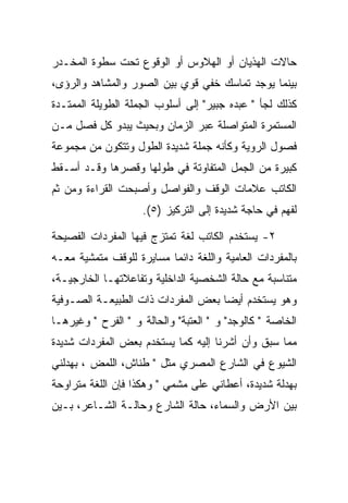 ‫ﺤﺎﻻﺕ ﺍﻟﻬﺫﻴﺎﻥ ﺃﻭ ﺍﻟﻬﻼﻭﺱ ﺃﻭ ﺍﻟﻭﻗﻭﻉ ﺘﺤﺕ ﺴﻁﻭﺓ ﺍﻟﻤﺨـﺩﺭ‬
‫ﺒﻴﻨﻤﺎ ﻴﻭﺠﺩ ﺘﻤﺎﺴﻙ ﺨﻔﻲ ﻗﻭﻱ ﺒﻴﻥ ﺍﻟﺼﻭﺭ ﻭﺍﻟﻤﺸﺎﻫﺩ ﻭﺍﻟﺭﺅﻯ،‬
‫ﻜﺫﻟﻙ ﻟﺠﺄ " ﻋﺒﺩﻩ ﺠﺒﻴﺭ" ﺇﻟﻰ ﺃﺴﻠﻭﺏ ﺍﻟﺠﻤﻠﺔ ﺍﻟﻁﻭﻴﻠﺔ ﺍﻟﻤﻤﺘـﺩﺓ‬
‫ﺍﻟﻤﺴﺘﻤﺭﺓ ﺍﻟﻤﺘﻭﺍﺼﻠﺔ ﻋﺒﺭ ﺍﻟﺯﻤﺎﻥ ﻭﺒﺤﻴﺙ ﻴﺒﺩﻭ ﻜل ﻓﺼل ﻤـﻥ‬
‫ﻓﺼﻭل ﺍﻟﺭﻭﻴﺔ ﻭﻜﺄﻨﻪ ﺠﻤﻠﺔ ﺸﺩﻴﺩﺓ ﺍﻟﻁﻭل ﻭﺘﺘﻜﻭﻥ ﻤﻥ ﻤﺠﻤﻭﻋﺔ‬
‫ﻜﺒﻴﺭﺓ ﻤﻥ ﺍﻟﺠﻤل ﺍﻟﻤﺘﻔﺎﻭﺘﺔ ﻓﻲ ﻁﻭﻟﻬﺎ ﻭﻗﺼﺭﻫﺎ ﻭﻗـﺩ ﺃﺴـﻘﻁ‬
‫ﺍﻟﻜﺎﺘﺏ ﻋﻼﻤﺎﺕ ﺍﻟﻭﻗﻑ ﻭﺍﻟﻔﻭﺍﺼل ﻭﺃﺼﺒﺤﺕ ﺍﻟﻘﺭﺍﺀﺓ ﻭﻤﻥ ﺜﻡ‬
                    ‫ﻟﻔﻬﻡ ﻓﻲ ﺤﺎﺠﺔ ﺸﺩﻴﺩﺓ ﺇﻟﻰ ﺍﻟﺘﺭﻜﻴﺯ )٥(.‬

‫٢- ﻴﺴﺘﺨﺩﻡ ﺍﻟﻜﺎﺘﺏ ﻟﻐﺔ ﺘﻤﺘﺯﺝ ﻓﻴﻬﺎ ﺍﻟﻤﻔﺭﺩﺍﺕ ﺍﻟﻔﺼﻴﺤﺔ‬
‫ﺒﺎﻟﻤﻔﺭﺩﺍﺕ ﺍﻟﻌﺎﻤﻴﺔ ﻭﺍﻟﻠﻐﺔ ﺩﺍﺌﻤﺎ ﻤﺴﺎﻴﺭﺓ ﻟﻠﻭﻗﻑ ﻤﺘﻤﺸﻴﺔ ﻤﻌـﻪ‬
‫ﻤﺘﻨﺎﺴﺒﺔ ﻤﻊ ﺤﺎﻟﺔ ﺍﻟﺸﺨﺼﻴﺔ ﺍﻟﺩﺍﺨﻠﻴﺔ ﻭﺘﻔﺎﻋﻼﺘﻬـﺎ ﺍﻟﺨﺎﺭﺠﻴـﺔ،‬
‫ﻭﻫﻭ ﻴﺴﺘﺨﺩﻡ ﺃﻴﻀﺎ ﺒﻌﺽ ﺍﻟﻤﻔﺭﺩﺍﺕ ﺫﺍﺕ ﺍﻟﻁﺒﻴﻌـﺔ ﺍﻟﺼـﻭﻓﻴﺔ‬
‫ﺍﻟﺨﺎﺼﺔ " ﻜﺎﻟﻭﺠﺩ" ﻭ " ﺍﻟﻌﺘﺒﺔ" ﻭﺍﻟﺤﺎﻟﺔ ﻭ " ﺍﻟﻔﺭﺡ " ﻭﻏﻴﺭﻫـﺎ‬
‫ﻤﻤﺎ ﺴﺒﻕ ﻭﺃﻥ ﺃﺸﺭﻨﺎ ﺇﻟﻴﻪ ﻜﻤﺎ ﻴﺴﺘﺨﺩﻡ ﺒﻌﺽ ﺍﻟﻤﻔﺭﺩﺍﺕ ﺸﺩﻴﺩﺓ‬
‫ﺍﻟﺸﻴﻭﻉ ﻓﻲ ﺍﻟﺸﺎﺭﻉ ﺍﻟﻤﺼﺭﻱ ﻤﺜل " ﻁﻨﺎﺵ، ﺍﻟﻠﻤﺽ ، ﺒﻬﺩﻟﻨﻲ‬
‫ﺒﻬﺩﻟﺔ ﺸﺩﻴﺩﺓ، ﺃﻋﻁﺎﻨﻲ ﻋﻠﻰ ﻤﺸﻤﻲ " ﻭﻫﻜﺫﺍ ﻓﺈﻥ ﺍﻟﻠﻐﺔ ﻤﺘﺭﺍﻭﺤﺔ‬
‫ﺒﻴﻥ ﺍﻷﺭﺽ ﻭﺍﻟﺴﻤﺎﺀ، ﺤﺎﻟﺔ ﺍﻟﺸﺎﺭﻉ ﻭﺤﺎﻟـﺔ ﺍﻟﺸـﺎﻋﺭ، ﺒـﻴﻥ‬
 