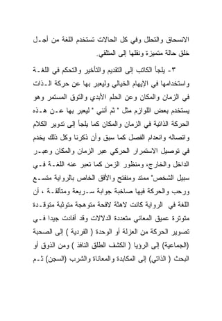 ‫ﺍﻻﻨﺴﺤﺎﻕ ﻭﺍﻟﺘﺤﻠل ﻭﻓﻲ ﻜل ﺍﻟﺤﺎﻻﺕ ﺘﺴﺘﺨﺩﻡ ﺍﻟﻠﻐﺔ ﻤﻥ ﺃﺠـل‬
                       ‫ﺨﻠﻕ ﺤﺎﻟﺔ ﻤﺘﻤﻴﺯﺓ ﻭﻨﻘﻠﻬﺎ ﺇﻟﻰ ﺍﻟﻤﺘﻠﻘﻲ.‬

‫٣- ﻴﻠﺠﺄ ﺍﻟﻜﺎﺘﺏ ﺇﻟﻰ ﺍﻟﺘﻘﺩﻴﻡ ﻭﺍﻟﺘﺄﺨﻴﺭ ﻭﺍﻟﺘﺤﻜﻡ ﻓﻲ ﺍﻟﻠﻐـﺔ‬
‫ﻭﺍﺴﺘﺨﺩﺍﻤﻬﺎ ﻓﻲ ﺍﻹﻴﻬﺎﻡ ﺍﻟﺨﻴﺎﻟﻲ ﻭﻟﻴﻌﺒﺭ ﺒﻬﺎ ﻋﻥ ﺤﺭﻜﺔ ﺍﻟـﺫﺍﺕ‬
‫ﻓﻲ ﺍﻟﺯﻤﺎﻥ ﻭﺍﻟﻤﻜﺎﻥ ﻭﻋﻥ ﺍﻟﺤﻠﻡ ﺍﻷﺒﺩﻱ ﻭﺍﻟﺘﻭﻕ ﺍﻟﻤﺴﺘﻤﺭ ﻭﻫﻭ‬
‫ﻴﺴﺘﺨﺩﻡ ﺒﻌﺽ ﺍﻟﻠﻭﺍﺯﻡ ﻤﺜل " ﺜﻡ ﺃﻨﻨﻲ " ﻟﻴﻌﺒﺭ ﺒﻬﺎ ﻋـﻥ ﻫـﺫﻩ‬
‫ﺍﻟﺤﺭﻜﺔ ﺍﻟﺫﺍﺘﻴﺔ ﻓﻲ ﺍﻟﺯﻤﺎﻥ ﻭﺍﻟﻤﻜﺎﻥ ﻜﻤﺎ ﻴﻠﺠﺄ ﺇﻟﻰ ﺘﺩﻭﻴﺭ ﺍﻟﻜﻼﻡ‬
‫ﻭﺍﺘﺼﺎﻟﻪ ﻭﺍﻨﻌﺩﺍﻡ ﺍﻟﻔﺼل ﻜﻤﺎ ﺴﺒﻕ ﻭﺃﻥ ﺫﻜﺭﻨﺎ ﻭﻜل ﺫﻟﻙ ﻴﺨﺩﻡ‬
‫ﻓﻲ ﺘﻭﺼﻴل ﺍﻻﺴﺘﻤﺭﺍﺭ ﺍﻟﺤﺭﻜﻲ ﻋﺒﺭ ﺍﻟﺯﻤﺎﻥ ﻭﺍﻟﻤﻜﺎﻥ ﻭﻋﺒـﺭ‬
‫ﺍﻟﺩﺍﺨل ﻭﺍﻟﺨﺎﺭﺝ، ﻭﻤﻨﻅﻭﺭ ﺍﻟﺯﻤﻥ ﻜﻤﺎ ﺘﻌﺒﺭ ﻋﻨﻪ ﺍﻟﻠﻐـﺔ ﻓـﻲ‬
‫ﺴﺒﻴل ﺍﻟﺸﺨﺹ" ﻤﻤﺘﺩ ﻭﻤﻨﻔﺘﺢ ﻭﺍﻷﻓﻕ ﺍﻟﺨﺎﺹ ﺒﺎﻟﺭﻭﺍﻴﺔ ﻤﺘﺴـﻊ‬
‫ﻭﺭﺤﺏ ﻭﺍﻟﺤﺭﻜﺔ ﻓﻴﻬﺎ ﺼﺎﺨﺒﺔ ﺠﻭﺍﺒﺔ ﺴـﺭﻴﻌﺔ ﻭﻤﺘﺄﻟﻘـﺔ ، ﺃﻥ‬
‫ﺍﻟﻠﻐﺔ ﻓﻲ ﺍﻟﺭﻭﺍﻴﺔ ﻜﺎﻨﺕ ﻻﻫﺜﺔ ﻻﻓﺤﺔ ﻤﺘﻭﻫﺠﺔ ﻤﺘﻭﺜﺒﺔ ﻤﺘﻭﻗـﺩﺓ‬
‫ﻤﺘﻭﺘﺭﺓ ﻋﻤﻴﻕ ﺍﻟﻤﻌﺎﻨﻲ ﻤﺘﻌﺩﺩﺓ ﺍﻟﺩﻻﻻﺕ ﻭﻗﺩ ﺃﻓﺎﺩﺕ ﺠﻴﺩﺍ ﻓـﻲ‬
‫ﺘﺼﻭﻴﺭ ﺍﻟﺤﺭﻜﺔ ﻤﻥ ﺍﻟﻌﺯﻟﺔ ﺃﻭ ﺍﻟﻭﺤﺩﺓ ) ﺍﻟﻔﺭﺩﻴﺔ ( ﺇﻟﻰ ﺍﻟﺼﺤﺒﺔ‬
‫)ﺍﻟﺠﻤﺎﻋﻴﺔ( ﺇﻟﻰ ﺍﻟﺭﺅﻴﺎ ) ﺍﻟﻜﺸﻑ ﺍﻟﻁﻠﻕ ﺍﻟﻨﺎﻓﺫ ( ﻭﻤﻥ ﺍﻟﺫﻭﻕ ﺃﻭ‬
‫ﺍﻟﺒﺤﺙ ) ﺍﻟﺫﺍﺘﻲ( ﺇﻟﻰ ﺍﻟﻤﻜﺎﺒﺩﺓ ﻭﺍﻟﻤﻌﺎﻨﺎﺓ ﻭﺍﻟﺸﺭﺏ )ﺍﻟﺴﺠﻥ( ﺜـﻡ‬
 