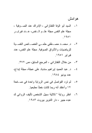 ‫ﻫﻭﺍﻤﺵ‬
‫١- ﺍﻟﺴﻴﺩ ﺃﺒﻭ ﺍﻟﻭﻓﺎ ﺍﻟﺘﻔﺘﺎﺯﺍﻨﻲ ، ﺍﻹﺩﺭﺍﻙ ﻋﻨﺩ ﺍﻟﺼـﻭﻓﻴﺔ ،‬
‫ﻤﺠﻠﺔ ﻋﻠﻡ ﺍﻟﻨﻔﺱ ﻤﺠﻠﺔ ﻋﻠـﻡ ﺍﻟـﻨﻔﺱ، ﻋـﺩﺩ ﻓﺒﺭﺍﻴـﺭ‬
                                        ‫١٥٩١.‬

‫٢- ﺩ. ﻤﺤﻤـﺩ ﻤﺼـﻁﻔﻲ ﺤﻠﻤـﻲ ﺍﻟﺨﺼـﺎﺌﺹ ﺍﻟﻨﻔﺴـﻴﺔ‬
  ‫ـ‬         ‫ـ‬      ‫ـ‬       ‫ـ‬    ‫ـ‬
‫ﻟﻠﺭﻴﺎﻀﻴﺎﺕ ﻭﺍﻷﺫﻭﺍﻕ ﺍﻟﺼﻭﻓﻴﺔ. ﻤﺠﻠﺔ ﻋﻠﻡ ﺍﻟﻨﻔﺱ، ﻋﺩﺩ‬
                                  ‫ﻓﺒﺭﺍﻴﺭ ١٥٩١.‬

   ‫٣- ﻤﻥ ﺨﻼل ﺍﻟﺘﻔﺘﺎﺯﺍﻨﻲ ، ﺍﻟﻤﺭﺠﻊ ﺍﻟﺴﺎﺒﻕ، ﺹ ٢٧٣.‬

‫٤- ﺩ. ﻋﺒﺩ ﺍﻟﺤﻤﻴﺩ ﺇﺒﺭﺍﻫﻴﻡ ﺴﻨﺩﺒﺎﺩ ﻋﻠﻰ ﻋﺠﻠﺔ، ﻤﺠﻠﺔ ﺇﺒﺩﺍﻉ،‬
                               ‫ﻋﺩﺩ ﻴﻭﻨﻴﻭ ٤٨٩١.‬

‫٥- ﻟﻡ ﺘﺭﺩ ﺍﻟﻔﻭﺍﺼل ﻓﻲ ﻨﺹ ﺍﻟﺭﻭﺍﻴﺔ ﻭﺍﺤﺩﺓ ﻓﻲ ﺼـﻔﺤﺔ‬
            ‫٢١ ﻭﺃﻋﺘﻘﺩ ﺃﻨﻪ ﺭﺒﻤﺎ ﻜﺎﻨﺕ ﺨﻁﺄ ﻤﻁﺒﻌﻴﺎ.‬

‫٦- ﺍﻨﻅﺭ ﺭﻭﺍﻴﺔ " ﺜﻼﺜﻴﺔ ﺴﺒﻴل ﺍﻟﺸﺨﺹ ﺘﺄﻟﻴﻑ ﺍﻟﺭﻭﺍﺌﻲ ﻙ‬
           ‫ﻋﺒﺩﻩ ﺠﺒﻴﺭ ، ﺩﺍﺭ ﺍﻟﺘﻨﻭﻴﺭ ﺒﻴﺭﻭﺕ ٣٨٩١.‬
 