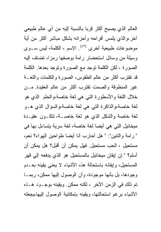 ‫ﺍﻟﻌﺎﻟﻡ ﺍﻟﺫﻱ ﻴﺼﺒﺢ ﺃﻜﺜﺭ ﻗﺭﺒﺎ ﺒﺎﻟﻨﺴﺒﺔ ﺇﻟﻴﻪ ﻤﻥ ﺃﻱ ﻋﺎﻟﻡ ﻁﺒﻴﻌﻲ‬
‫ﺁﺨﺭ،ﻭﺍﻟﺫﻱ ﻴﻠﻤﺱ ﺃﻓﺭﺍﺤﻪ ﻭﺃﺤﺯﺍﻨﻪ ﺒﺸﻜل ﻤﺒﺎﺸﺭ ﺃﻜﺜﺭ ﻤﻥ ﺃﻴﺔ‬
‫ﻤﻭﻀﻭﻋﺎﺕ ﻁﺒﻴﻌﻴﺔ ﺃﺨﺭﻯ )٣٤(. ﺍﻻﺴﻡ ، ﺍﻟﻜﻠﻤﺔ، ﻟﻴﺱ ﺴـﻭﻯ‬
‫ﻭﺴﻴﻠﺔ ﻤﻥ ﻭﺴﺎﺌل ﺍﺴﺘﺤﻀﺎﺭ ﺭﺍﻤﺔ ﺒﻭﺼﻔﻬﺎ ﺭﻤﺯﺍ، ﺘﻀﺎﻑ ﺇﻟﻴﻪ‬
‫ﺍﻟﺼﻭﺭﺓ ، ﻟﻜﻥ ﺍﻟﻜﻠﻤﺔ ﺘﻭﺠﺩ ﻤﻊ ﺍﻟﺼﻭﺭﺓ ﻭﺘﻭﺠﺩ ﺒﻌﺩﻫﺎ. ﺍﻟﻜﻠﻤﺔ‬
‫ﻗﺩ ﺘﻘﺘﺭﺏ ﺃﻜﺜﺭ ﻤﻥ ﻋﺎﻟﻡ ﺍﻟﻁﻘﻭﺱ، ﺍﻟﺼﻭﺭﺓ ﻭﺍﻟﻜﻠﻤﺎﺕ ﻭﺍﻟﻠﻐـﺔ‬
‫ﻏﻴﺭ ﺍﻟﻤﻨﻁﻭﻗﺔ ﻭﺍﻟﺼﻤﺕ ﺘﻘﺘﺭﺏ ﺃﻜﺜﺭ ﻤﻥ ﻋﺎﻟﻡ ﺍﻟﻌﻘﻴﺩﺓ. ﻤـﻥ‬
‫ﺨﻼل ﺍﻟﻠﻐﺔ ﻭﺍﻷﺴﻁﻭﺭﺓ ﺍﻟﺘﻲ ﻫﻲ ﻟﻐﺔ ﺨﺎﺼﺔ،ﻭﺍﻟﺤﻠﻡ ﺍﻟﺫﻱ ﻫﻭ‬
‫ﻟﻐﺔ ﺨﺎﺼﺔ،ﻭﺍﻟﺫﺍﻜﺭﺓ ﺍﻟﺘﻲ ﻫﻲ ﻟﻐﺔ ﺨﺎﺼﺔ،ﻭﺍﻟﺴﺅﺍل ﺍﻟﺫﻱ ﻫـﻭ‬
‫ﻟﻐﺔ ﺨﺎﺼﺔ ﻭﺍﻟﺸﻜل ﺍﻟﺫﻱ ﻫﻭ ﻟﻐﺔ ﺨﺎﺼـﺔ، ﺘﺘﻜـﻭﻥ ﻋﻘﻴـﺩﺓ‬
‫ﻤﻴﺨﺎﺌﻴل ﺍﻟﺘﻲ ﻫﻲ ﺃﻴﻀﺎ ﻟﻐﺔ ﺨﺎﺼﺔ، ﻟﻐﺔ ﺴﺭﻴﺔ ﻴﺘﺴﺎﺀل ﺒﻬﺎ ﻓﻲ‬
‫" ﺭﺍﻤﺔ ﻭﺍﻟﺘﻨﻴﻥ": " ﻫل ﺃﺤﺎﺭﺏ ﺃﻨﺎ ﺃﻴﻀﺎ ﻁﻭﺍﺤﻴﻥ ﺍﻟﻬﻭﺍﺀ؟ ﻨﻌﻡ،‬
‫ﻤﺴﺘﺤﻴل ، ﺍﻟﺤﺏ ﻤﺴﺘﺤﻴل. ﻓﻬل ﻴﻤﻜﻥ ﺃﻥ ﺃﻗﺒل؟ ﻫل ﻴﻤﻜﻥ ﺃﻥ‬
‫ﺃﺴﻠﻡ؟ ".ﺇﻥ ﺇﻴﻘﺎﻥ ﻤﻴﺨﺎﺌﻴل ﺒﺎﻟﻤﺴﺘﺤﻴل ﻫﻭ ﺍﻟﺫﻱ ﻴﺩﻓﻌﻪ ﺇﻟﻲ ﻗﻬﺭ‬
‫ﺍﻟﻤﺴﺘﺤﻴل، ﻭﺇﻴﻘﺎﻨﻪ ﺒﺎﺴﺘﺤﺎﻟﺔ ﻫﺫﻩ ﺍﻷﺸﻴﺎﺀ ﻻ ﻴﻌﻨﻲ ﻴﻘﻴﻨﻪ ﺒﻌـﺩﻡ‬
‫ﻭﺠﻭﺩﻫﺎ، ﺒل ﺒﺄﻨﻬﺎ ﻤﻭﺠﻭﺩﺓ، ﻭﺃﻥ ﺍﻟﻭﺼﻭل ﺇﻟﻴﻬﺎ ﻤﻤﻜﻥ، ﺭﺒﻤـﺎ‬
‫ﺘﻡ ﺫﻟﻙ ﻓﻲ ﺍﻟﺯﻤﻥ ﺍﻵﺨﺭ ، ﻟﻜﻨﻪ ﻤﻤﻜﻥ. ﻭﻴﻘﻴﻨﻪ ﺒﻭﺠـﻭﺩ ﻫـﺫﻩ‬
‫ﺍﻷﺸﻴﺎﺀ ﺒﺭﻏﻡ ﺍﺴﺘﺤﺎﻟﺘﻬﺎ، ﻭﻴﻘﻴﻨﻪ ﺒﺈﻤﻜﺎﻨﻴﺔ ﺍﻟﻭﺼﻭل ﺇﻟﻴﻬﺎ،ﻴﺠﻌﻠﻪ‬
 