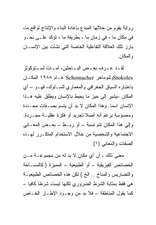 ‫ﺭﻭﺍﻴﺔ ﻴﻘﻭﻡ ﻤﻥ ﺨﻼﻟﻬﺎ ﺍﻟﻤﺒﺩﻉ ﺒﺈﻋﺎﺩﺓ ﺍﻟﺒﻨﺎﺀ ﻭﺍﻹﻨﺘﺎﺝ ﻟﻭﺍﻗﻊ ﻤﺎ،‬
‫ﻓﻲ ﻤﻜﺎﻥ ﻤﺎ ، ﻓﻲ ﺯﻤﺎﻥ ﻤﺎ ، ﺒﻁﺭﻴﻘﺔ ﻤﺎ ، ﺘﺅﻜﺩ ﻋﻠـﻰ ﻨﺤـﻭ‬
‫ﺒﺎﺭﺯ ﺘﻠﻙ ﺍﻟﻌﻼﻗﺔ ﺍﻟﺘﻔﺎﻋﻠﻴﺔ ﺍﻟﺨﺎﺼﺔ ﺍﻟﺘﻲ ﻨﺸﺄﺕ ﺒﻴﻥ ﺍﻹﻨﺴـﺎﻥ‬
                                                 ‫ﻭﺍﻟﻤﻜﺎﻥ.‬

‫ـﺩ ـﺭﻑ ـﺽ ـﺎﺤﺜﻴﻥ، ـﺎﺙ ـﺘﻭﻜﻭﻟﺯ‬
      ‫ﺃﻤـ ﻟﺴـ‬     ‫ﺍﻟﺒـ‬ ‫ﺒﻌـ‬ ‫ﻟﻘـ ﻋـ‬
‫‪Stokoles‬ﻭﺸﻭﻤﺎﺨﺭ ‪ Schomacher‬ﻋـﺎﻡ ٨٨٩١ ﺍﻟﻤﻜـﺎﻥ‬
‫ﺒﺎﻋﺘﺒﺎﺭﻩ ﺍﻟﺴﻴﺎﻕ ﺍﻟﺠﻐﺭﺍﻓﻲ ﻭﺍﻟﻤﻌﻤﺎﺭﻱ ﻟﻠﺴـﻠﻭﻙ، ﻓﻬـﻭ – ﺃﻱ‬
‫ﺍﻟﻤﻜﺎﻥ –ﻴﺸﻴﺭ ﺇﻟﻰ ﺤﻴﺯ ﻤﺎ ﻴﺤﻴﻁ ﺒﺎﻹﻨﺴﺎﻥ ﻭﻴﻁﻠﻕ ﻋﻠﻴﻪ ﻫـﺫﺍ‬
‫ﺍﻹﻨﺴﺎﻥ ﺍﺴﻤﺎ. ﻭﻫﺫﺍ ﺍﻟﻤﻜﺎﻥ ﻻ ﺒﺩ ﺃﻥ ﻴﺘﺴﻡ ﺒﺼـﻔﺎﺕ ﻤﺤـﺩﺩﺓ‬
‫ﻭﻤﺤﺴﻭﺴﺔ ﺒﺭﻏﻡ ﺃﻨﻪ ﺃﺼﻼ ﺘﺠﺭﻴﺩ ﺃﻭ ﻓﻜﺭﺓ ﻋﻘﻠﻴـﺔ ﻤﺠـﺭﺩﺓ.‬
‫ﻭﺇﻟﻲ ﻫﺫﺍ ﺍﻟﻤﻜﺎﻥ ﺘﺘﻡ ﻨﺴﺒﺔ – ﺃﻭ ﺭﺒـﻁ – ﺒﻌـﺽ ﺍﻟﻤﻌـﺎﻨﻲ‬
‫ﺍﻻﺠﺘﻤﺎﻋﻴﺔ ﻭﺍﻟﺸﺨﺼﻴﺔ ﻤﻥ ﺨﻼل ﺍﻻﺴﺘﺨﺩﺍﻡ ﺍﻟﻤﺘﻜـﺭﺭ ﻟﻬـﺫﻩ‬
                                    ‫ﺍﻟﺼﻔﺎﺕ ﻭﺍﻟﻤﻌﺎﻨﻲ )١(.‬

‫ﻤﻌﻨﻰ ﺫﻟﻙ ، ﺃﻥ ﺃﻱ ﻤﻜﺎﻥ ﻻ ﺒﺩ ﻟﻪ ﻤﻥ ﻤﺠﻤﻭﻋـﺔ ﻤـﻥ‬
‫ﺍﻟﺨﺼﺎﺌﺹ ﺍﻟﻔﻴﺯﻴﻘﻴﺔ – ﺃﻭ ﺍﻟﻁﺒﻴﻌﻴﺔ – ﺍﻟﻤﻤﻴﺯﺓ ) ﻜﺎﻟﻤﺴـﺎﺤﺔ‬
‫ﻭﺍﻟﺘﻀﺎﺭﻴﺱ ﻭﺍﻟﻤﻨﺎﺥ .. ﺍﻟﺦ ( ﻟﻜﻥ ﻫﺫﻩ ﺍﻟﺨﺼﺎﺌﺹ ﺍﻟﻁﺒﻴﻌﻴـﺔ‬
‫ﻫﻲ ﻓﻘﻁ ﺒﻤﺜﺎﺒﺔ ﺍﻟﺸﺭﻁ ﺍﻟﻀﺭﻭﺭﻱ ﻟﻜﻨﻬﺎ ﻟﻴﺴﺕ ﺸﺭﻁﺎ ﻜﺎﻓﻴﺎ –‬
‫ﻜﻤﺎ ﻴﻘﻭل ﺍﻟﻤﻨﺎﻁﻘﺔ – ﻓﻼ ﺒﺩ ﻤﻥ ﻭﺠـﻭﺩ ﺍﻹﻁـﺎﺭ ﺍﻟﺨـﺎﺹ‬
 