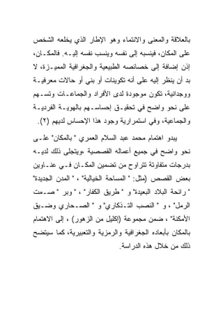 ‫ﺒﺎﻟﻌﻼﻗﺔ ﻭﺍﻟﻤﻌﻨﻰ ﻭﺍﻻﻨﺘﻤﺎﺀ ﻭﻫﻭ ﺍﻹﻁﺎﺭ ﺍﻟﺫﻱ ﻴﺨﻠﻌﻪ ﺍﻟﺸﺨﺹ‬
‫ﻋﻠﻰ ﺍﻟﻤﻜﺎﻥ، ﻓﻴﻨﺴﺒﻪ ﺇﻟﻰ ﻨﻔﺴﻪ ﻭﻴﻨﺴﺏ ﻨﻔﺴﻪ ﺇﻟﻴـﻪ. ﻓﺎﻟﻤﻜـﺎﻥ،‬
‫ﺇﺫﻥ ﺇﻀﺎﻓﺔ ﺇﻟﻰ ﺨﺼﺎﺌﺼﻪ ﺍﻟﻁﺒﻴﻌﻴﺔ ﻭﺍﻟﺠﻐﺭﺍﻓﻴﺔ ﺍﻟﻤﻤﻴـﺯﺓ، ﻻ‬
‫ﺒﺩ ﺃﻥ ﻴﻨﻅﺭ ﺇﻟﻴﻪ ﻋﻠﻰ ﺃﻨﻪ ﺘﻜﻭﻴﻨﺎﺕ ﺃﻭ ﺒﻨﻲ ﺃﻭ ﺤﺎﻻﺕ ﻤﻌﺭﻓﻴـﺔ‬
‫ﻭﻭﺠﺩﺍﻨﻴﺔ، ﺘﻜﻭﻥ ﻤﻭﺠﻭﺩﺓ ﻟﺩﻯ ﺍﻷﻓﺭﺍﺩ ﻭﺍﻟﺠﻤﺎﻋـﺎﺕ ﻭﺘﺴـﻬﻡ‬
‫ﻋﻠﻰ ﻨﺤﻭ ﻭﺍﻀﺢ ﻓﻲ ﺘﺤﻘﻴـﻕ ﺇﺤﺴﺎﺴـﻬﻡ ﺒﺎﻟﻬﻭﻴـﺔ ﺍﻟﻔﺭﺩﻴـﺔ‬
 ‫ﻭﺍﻟﺠﻤﺎﻋﻴﺔ، ﻭﻓﻲ ﺍﺴﺘﻤﺭﺍﺭﻴﺔ ﻭﺠﻭﺩ ﻫﺫﺍ ﺍﻹﺤﺴﺎﺱ ﻟﺩﻴﻬﻡ )٢(.‬

‫ﻴﺒﺩﻭ ﺍﻫﺘﻤﺎﻡ ﻤﺤﻤﺩ ﻋﺒﺩ ﺍﻟﺴﻼﻡ ﺍﻟﻌﻤﺭﻱ " ﺒﺎﻟﻤﻜﺎﻥ" ﻋﻠـﻰ‬
‫ﻨﺤﻭ ﻭﺍﻀﺢ ﻓﻲ ﺠﻤﻴﻊ ﺃﻋﻤﺎﻟﻪ ﺍﻟﻘﺼﺼﻴﺔ ،ﻭﻴﺘﺠﻠﻰ ﺫﻟﻙ ﻟﺩﻴـﻪ‬
‫ﺒﺩﺭﺠﺎﺕ ﻤﺘﻔﺎﻭﺘﺔ ﺘﺘﺭﺍﻭﺡ ﻤﻥ ﺘﻀﻤﻴﻥ ﺍﻟﻤﻜـﺎﻥ ﻓـﻲ ﻋﻨـﺎﻭﻴﻥ‬
‫ﺒﻌﺽ ﺍﻟﻘﺼﺹ )ﻤﺜل: " ﺍﻟﻤﺴﺎﺤﺔ ﺍﻟﺨﻴﺎﻟﻴﺔ" ، " ﺍﻟﻤﺩﻥ ﺍﻟﺠﺩﻴﺩﺓ"‬
‫" ﺭﺍﺌﺤﺔ ﺍﻟﺒﻼﺩ ﺍﻟﺒﻌﻴﺩﺓ" ﻭ " ﻁﺭﻴﻕ ﺍﻟﻜﻔﺎﺭ" ، " ﻭﺒﺭ " ﺼـﻤﺕ‬
‫ﺍﻟﺭﻤل" ، ﻭ " ﺍﻟﻨﺼﺏ ﺍﻟﺘـﺫﻜﺎﺭﻱ" ﻭ " ﺍﻟﺼـﺤﺎﺭﻱ ﻭﻀـﻴﻕ‬
‫ﺍﻷﻤﻜﻨﺔ" ، ﻀﻤﻥ ﻤﺠﻤﻭﻋﺔ )ﺇﻜﻠﻴل ﻤﻥ ﺍﻟﺯﻫﻭﺭ( ، ﺇﻟﻰ ﺍﻻﻫﺘﻤﺎﻡ‬
‫ﺒﺎﻟﻤﻜﺎﻥ ﺒﺄﺒﻌﺎﺩﻩ ﺍﻟﺠﻐﺭﺍﻓﻴﺔ ﻭﺍﻟﺭﻤﺯﻴﺔ ﻭﺍﻟﺘﻌﺒﻴﺭﻴﺔ، ﻜﻤﺎ ﺴﻴﺘﻀﺢ‬
                              ‫ﺫﻟﻙ ﻤﻥ ﺨﻼل ﻫﺫﻩ ﺍﻟﺩﺭﺍﺴﺔ.‬
 