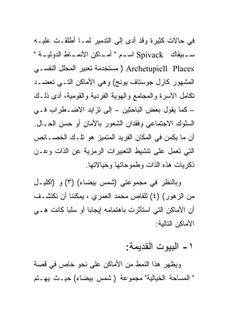 ‫ﻓﻲ ﺤﺎﻻﺕ ﻜﺜﻴﺭﺓ ﻭﻗﺩ ﺃﺩﻯ ﺇﻟﻰ ﺍﻟﺘﺩﻤﻴﺭ ﻟﻤـﺎ ﺃﻁﻠﻘـﺕ ﻋﻠﻴـﻪ‬
‫ﺴ ـﺒﻴﻘﺎﻙ ‪ Spivack‬ﺍﺴ ـﻡ " ـﺎﻜﻥ ﺍﻷﻨﻤ ـﺎﻁ ﺍﻟﺩﻭﻟﻴ ـﺔ "‬
   ‫ـ‬          ‫ـ‬         ‫ـ ﺃﻤـ‬                  ‫ـ‬
‫‪ ) Archetupicll Places‬ﻤﺴﺘﺨﺩﻤﺔ ﺘﻌﺒﻴﺭ ﺍﻟﻤﺤﻠل ﺍﻟﻨﻔﺴـﻲ‬
‫ﺍﻟﻤﺸﻬﻭﺭ ﻜﺎﺭل ﺠﻭﺴﺘﺎﻑ ﻴﻭﻨﺞ( ﻭﻫﻲ ﺍﻷﻤﺎﻜﻥ ﺍﻟﺘـﻲ ﺘﻌﻀـﺩ‬
‫ﺘﻜﺎﻤل ﺍﻷﺴﺭﺓ ﻭﺍﻟﻤﺠﺘﻤﻊ ﻭﺍﻟﻬﻭﻴﺔ ﺍﻟﻔﺭﺩﻴﺔ ﻭﺍﻟﻘﻭﻤﻴﺔ، ﺃﺩﻯ ﺫﻟـﻙ‬
‫– ﻜﻤﺎ ﻴﻘﻭل ﺒﻌﺽ ﺍﻟﺒﺎﺤﺜﻴﻥ – ﺇﻟﻰ ﺘﺯﺍﻴﺩ ﺍﻻﻀـﻁﺭﺍﺏ ﻓـﻲ‬
‫ﺍﻟﺴﻠﻭﻙ ﺍﻻﺠﺘﻤﺎﻋﻲ ﻭﻓﻘﺩﺍﻥ ﺍﻟﺸﻌﻭﺭ ﺒﺎﻷﻤﺎﻥ ﺃﻭ ﺤﺴﻥ ﺍﻟﺤـﺎل.‬
‫ﺃﻥ ﻤﺎ ﻴﻜﻤﻥ ﻓﻲ ﺍﻟﻤﻜﺎﻥ ﺍﻟﻔﺭﻴﺩ ﺍﻟﻤﺘﻤﻴﺯ ﻫﻭ ﺘﻠـﻙ ﺍﻟﺨﺼـﺎﺌﺹ‬
‫ﺍﻟﺘﻲ ﺘﻌﻤل ﻋﻠﻰ ﺘﻨﺸﻴﻁ ﺍﻟﺘﻌﺒﻴﺭﺍﺕ ﺍﻟﺭﻤﺯﻴﺔ ﻋﻥ ﺍﻟﺫﺍﺕ ﻭﻋـﻥ‬
                 ‫ﺫﻜﺭﻴﺎﺕ ﻫﺫﻩ ﺍﻟﺫﺍﺕ ﻭﻁﻤﻭﺤﺎﺘﻬﺎ ﻭﺨﻴﺎﻻﺘﻬﺎ.‬

‫ﻭﺒﺎﻟﻨﻅﺭ ﻓﻲ ﻤﺠﻤﻭﻋﺘﻲ )ﺸﻤﺱ ﺒﻴﻀﺎﺀ( )٣( ﻭ )ﺍﻜﻠﻴـل‬
‫ﻤﻥ ﺍﻟﺯﻫﻭﺭ( )٤( ﻟﻠﻘﺎﺹ ﻤﺤﻤﺩ ﺍﻟﻌﻤﺭﻱ ، ﻴﻤﻜﻨﻨﺎ ﺃﻥ ﻨﻜﺘﺸـﻑ‬
‫ﺃﻥ ﺍﻷﻤﺎﻜﻥ ﺍﻟﺘﻲ ﺍﺴﺘﺄﺜﺭﺕ ﺒﺎﻫﺘﻤﺎﻤﻪ ﺇﻴﺠﺎﺒﺎ ﺃﻭ ﺴﻠﺒﺎ ﻜﺎﻨﺕ ﻫـﻲ‬
                                         ‫ﺍﻷﻤﺎﻜﻥ ﺍﻟﺘﺎﻟﻴﺔ:‬

                               ‫١- ﺍﻟﺒﻴﻭﺕ ﺍﻟﻘﺩﻴﻤﺔ:‬
‫ﻭﻴﻅﻬﺭ ﻫﺫﺍ ﺍﻟﻨﻤﻁ ﻤﻥ ﺍﻷﻤﺎﻜﻥ ﻋﻠﻰ ﻨﺤﻭ ﺨﺎﺹ ﻓﻲ ﻗﺼﺔ‬
‫" ﺍﻟﻤﺴﺎﺤﺔ ﺍﻟﺨﻴﺎﻟﻴﺔ" ﻤﺠﻤﻭﻋﺔ ) ﺸﻤﺱ ﺒﻴﻀﺎﺀ( ﺤﻴـﺙ ﻴﻬـﺘﻡ‬
 