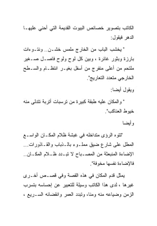 ‫ﺍﻟﻜﺎﺘﺏ ﺒﺘﺼﻭﻴﺭ ﺨﺼﺎﺌﺹ ﺍﻟﺒﻴﻭﺕ ﺍﻟﻘﺩﻴﻤﺔ ﺍﻟﺘﻲ ﺃﺤﻨﻲ ﻋﻠﻴﻬـﺎ‬
                                            ‫ﺍﻟﺩﻫﺭ ﻓﻴﻘﻭل:‬

‫" ﻴﺨﺸﺏ ﺍﻟﺒﺎﺏ ﻤﻥ ﺍﻟﺨﺎﺭﺝ ﻤﻠﻤﺱ ﺨﺸـﻥ.. ﻭﻨﺘـﻭﺀﺍﺕ‬
‫ﺒﺎﺭﺯﺓ ﻭﺒﺜﻭﺭ ﻏﺎﺌﺭﺓ ، ﻭﺒﻴﻥ ﻜل ﻟﻭﺡ ﻭﻟﻭﺡ ﻓﺎﺼـل ﺼـﻐﻴﺭ‬
‫ﻤﻠﺘﺤﻡ ﻤﻥ ﺃﻋﻠﻰ ﻤﻨﻔﺭﺝ ﻤﻥ ﺃﺴﻔل ﺒﻐﻴـﺭ ﺍﻨﺘﻅـﺎﻡ ﻭﺍﻟﺴـﻁﺢ‬
                               ‫ﺍﻟﺨﺎﺭﺠﻲ ﻤﺘﻌﺩﺩ ﺍﻟﺘﻌﺎﺭﻴﺞ".‬

                                            ‫ﻭﻴﻘﻭل ﺃﻴﻀﺎ:‬

‫" ﻭﺍﻟﻤﻜﺎﻥ ﻋﻠﻴﻪ ﻁﺒﻘﺔ ﻜﺒﻴﺭﺓ ﻤﻥ ﺘﺭﺴﺒﺎﺕ ﺃﺘﺭﺒﺔ ﺘﺘﺩﻟﻰ ﻤﻨﻪ‬
                                         ‫ﺨﻴﻭﻁ ﺍﻟﻌﻨﺎﻜﺏ".‬

                                                  ‫ﻭﺃﻴﻀﺎ‬

‫"ﺘﺘﻭﻩ ﺍﻟﺭﺅﻯ ﻤﺘﺩﺍﺨﻠﻪ ﻓﻲ ﻏﺒﺸﺔ ﻅﻼﻡ ﺍﻟﻤﻜـﺎﻥ ﺍﻟﻭﺍﺴـﻊ‬
‫ﺍﻟﻤﻁل ﻋﻠﻰ ﺸﺎﺭﻉ ﻀﻴﻕ ﻤﻤﻠـﻭﺀ ﺒﺎﻟـﺫﺒﺎﺏ ﻭﺍﻟﻘـﺎﺫﻭﺭﺍﺕ...‬
‫ﺍﻹﻀﺎﺀﺓ ﺍﻟﻤﻨﺒﻌﺜﺔ ﻤﻥ ﺍﻟﻤﺼـﺒﺎﺡ ﻻ ﺘﺒـﺩﺩ ﻅـﻼﻡ ﺍﻟﻤﻜـﺎﻥ..‬
                                 ‫ﻓﺎﻹﻀﺎﺀﺓ ﻨﻔﺴﻬﺎ ﻤﺨﻭﻓﺔ".‬

‫ﻴﻤﺜل ﻗﺩﻡ ﺍﻟﻤﻜﺎﻥ ﻓﻲ ﻫﺫﻩ ﺍﻟﻘﺼﺔ ﻭﻓﻲ ﻗﺼـﺹ ﺃﺨـﺭﻯ‬
‫ﻏﻴﺭﻫﺎ ، ﻟﺩﻯ ﻫﺫﺍ ﺍﻟﻜﺎﺘﺏ ﻭﺴﻴﻠﺔ ﻟﻠﺘﻌﺒﻴﺭ ﻋﻥ ﺇﺤﺴﺎﺴﻪ ﺒﺘﺴﺭﺏ‬
‫ﺍﻟﺯﻤﻥ ﻭﻀﻴﺎﻋﻪ ﻤﻨﻪ ﻭﻤﻨﺎ، ﻭﺘﺒﺩﺩ ﺍﻟﻌﻤﺭ ﻭﺍﻨﻘﻀﺎﺌﻪ ﺍﻟﺴـﺭﻴﻊ ،‬
 