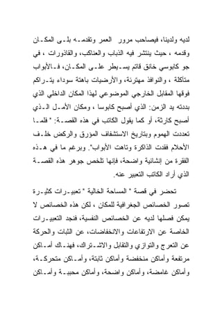 ‫ﻟﺩﻴﻪ ﻭﻟﺩﻴﻨﺎ، ﻓﻴﺼﺎﺤﺏ ﻤﺭﻭﺭ ﺍﻟﻌﻤﺭ ﻭﺘﻘﺩﻤـﻪ ﺒﻠـﻰ ﺍﻟﻤﻜـﺎﻥ‬
‫ﻭﻗﺩﻤﻪ ، ﺤﻴﺙ ﻴﻨﺘﺸﺭ ﻓﻴﻪ ﺍﻟﺫﺒﺎﺏ ﻭﺍﻟﻌﻨﺎﻜﺏ، ﻭﺍﻟﻘﺎﺫﻭﺭﺍﺕ ، ﻓﻲ‬
‫ﺠﻭ ﻜﺎﺒﻭﺴﻲ ﺨﺎﻨﻕ ﻗﺎﺘﻡ ﻴﺴـﻴﻁﺭ ﻋﻠـﻰ ﺍﻟﻤﻜـﺎﻥ، ﻓـﺎﻷﺒﻭﺍﺏ‬
‫ﻤﺘﺂﻜﻠﺔ ، ﻭﺍﻟﻨﻭﺍﻓﺫ ﻤﻬﺘﺭﺌﺔ، ﻭﺍﻷﺭﻀﻴﺎﺕ ﺒﺎﻫﺘﺔ ﺴﻭﺩﺍﺀ ﻴﺘـﺭﺍﻜﻡ‬
‫ﻓﻭﻗﻬﺎ ﺍﻟﻤﻘﺎﺒل ﺍﻟﺨﺎﺭﺠﻲ ﺍﻟﻤﻭﻀﻭﻋﻲ ﻟﻬﺫﺍ ﺍﻟﻤﻜﺎﻥ ﺍﻟﺩﺍﺨﻠﻲ ﺍﻟﺫﻱ‬
‫ﺒﺩﺩﺘﻪ ﻴﺩ ﺍﻟﺯﻤﻥ: ﺍﻟﺫﻱ ﺃﺼﺒﺢ ﻜﺎﺒﻭﺴﺎ ، ﻭﻤﻜﺎﻥ ﺍﻷﻤـل ﺍﻟـﺫﻱ‬
                     ‫‪‬‬
‫ﺃﺼﺒﺢ ﻜﺎﺭﺜﺔ، ﺃﻭ ﻜﻤﺎ ﻴﻘﻭل ﺍﻟﻜﺎﺘﺏ ﻓﻲ ﻫﺫﻩ ﺍﻟﻘﺼـﺔ: " ﻓﻠﻤـﺎ‬
‫ﺘﻌﺩﺩﺕ ﺍﻟﻬﻤﻭﻡ ﻭﺒﺘﺎﺭﻴﺦ ﺍﻻﺴﺘﺸﻔﺎﻑ ﺍﻟﻤﺅﺭﻕ ﻭﺍﻟﺭﻜﺽ ﺨﻠـﻑ‬
‫ﺍﻷﺤﻼﻡ ﻓﻘﺩﺕ ﺍﻟﺫﺍﻜﺭﺓ ﻭﺘﺎﻫﺕ ﺍﻷﺒﻭﺍﺏ". ﻭﺒﺭﻏﻡ ﻤﺎ ﻓﻲ ﻫـﺫﻩ‬
‫ﺍﻟﻔﻘﺭﺓ ﻤﻥ ﺇﻨﺸﺎﺌﻴﺔ ﻭﺍﻀﺤﺔ، ﻓﺈﻨﻬﺎ ﺘﻠﺨﺹ ﺠﻭﻫﺭ ﻫﺫﻩ ﺍﻟﻘﺼـﺔ‬
                            ‫ﺍﻟﺫﻱ ﺃﺭﺍﺩ ﺍﻟﻜﺎﺘﺏ ﺍﻟﺘﻌﺒﻴﺭ ﻋﻨﻪ.‬

‫ﺘﺤﻀﺭ ﻓﻲ ﻗﺼﺔ " ﺍﻟﻤﺴﺎﺤﺔ ﺍﻟﺨﺎﻟﻴﺔ " ﺘﻌﺒﻴـﺭﺍﺕ ﻜﺜﻴـﺭﺓ‬
‫ﺘﺼﻭﺭ ﺍﻟﺨﺼﺎﺌﺹ ﺍﻟﺠﻐﺭﺍﻓﻴﺔ ﻟﻠﻤﻜﺎﻥ ، ﻟﻜﻥ ﻫﺫﻩ ﺍﻟﺨﺼﺎﺌﺹ ﻻ‬
‫ﻴﻤﻜﻥ ﻓﺼﻠﻬﺎ ﻟﺩﻴﻪ ﻋﻥ ﺍﻟﺨﺼﺎﺌﺹ ﺍﻟﻨﻔﺴﻴﺔ، ﻓﻨﺠﺩ ﺍﻟﺘﻌﺒﻴـﺭﺍﺕ‬
‫ﺍﻟﺨﺎﺼﺔ ﻋﻥ ﺍﻻﺭﺘﻔﺎﻋﺎﺕ ﻭﺍﻻﻨﺨﻔﺎﻀﺎﺕ، ﻋﻥ ﺍﻟﺜﺒﺎﺕ ﻭﺍﻟﺤﺭﻜﺔ‬
‫ﻋﻥ ﺍﻟﺘﻌﺭﺝ ﻭﺍﻟﺘﻭﺍﺯﻱ ﻭﺍﻟﺘﻘﺎﺒل ﻭﺍﻻﺸـﺘﺭﺍﻙ، ﻓﻬﻨـﺎﻙ ﺃﻤـﺎﻜﻥ‬
‫ﻤﺭﺘﻔﻌﺔ ﻭﺃﻤﺎﻜﻥ ﻤﻨﺨﻔﻀﺔ ﻭﺃﻤﺎﻜﻥ ﺜﺎﺒﺘﺔ، ﻭﺃﻤـﺎﻜﻥ ﻤﺘﺤﺭﻜـﺔ،‬
‫ﻭﺃﻤﺎﻜﻥ ﻏﺎﻤﻀﺔ، ﻭﺃﻤﺎﻜﻥ ﻭﺍﻀﺤﺔ، ﻭﺃﻤﺎﻜﻥ ﻤﺤﺒﺒـﺔ ﻭﺃﻤـﺎﻜﻥ‬
 