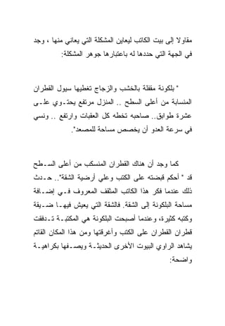 ‫ﻤﻘﺎﻭﻻ ﺇﻟﻰ ﺒﻴﺕ ﺍﻟﻜﺎﺘﺏ ﻟﻴﻌﺎﻴﻥ ﺍﻟﻤﺸﻜﻠﺔ ﺍﻟﺘﻲ ﻴﻌﺎﻨﻲ ﻤﻨﻬﺎ ، ﻭﺠﺩ‬
         ‫ﻓﻲ ﺍﻟﺠﻬﺔ ﺍﻟﺘﻲ ﺤﺩﺩﻫﺎ ﻟﻪ ﺒﺎﻋﺘﺒﺎﺭﻫﺎ ﺠﻭﻫﺭ ﺍﻟﻤﺸﻜﻠﺔ:‬



‫" ﺒﻠﻜﻭﻨﺔ ﻤﻘﻔﻠﺔ ﺒﺎﻟﺨﺸﺏ ﻭﺍﻟﺯﺠﺎﺝ ﺘﻐﻁﻴﻬﺎ ﺴﻴﻭل ﺍﻟﻘﻁﺭﺍﻥ‬
‫ﺍﻟﻤﻨﺴﺎﺒﺔ ﻤﻥ ﺃﻋﻠﻰ ﺍﻟﺴﻁﺢ .. ﺍﻟﻤﻨﺯل ﻤﺭﺘﻔﻊ ﻴﺤﺘـﻭﻱ ﻋﻠـﻰ‬
‫ﻋﺸﺭﺓ ﻁﻭﺍﺒﻕ.. ﺼﺎﺤﺒﻪ ﺘﺨﻁﻪ ﻜل ﺍﻟﻌﻘﺒﺎﺕ ﻭﺍﺭﺘﻔﻊ .. ﻭﻨﺴﻲ‬
             ‫ﻓﻲ ﺴﺭﻋﺔ ﺍﻟﻌﺩﻭ ﺃﻥ ﻴﺨﺼﺹ ﻤﺴﺎﺤﺔ ﻟﻠﻤﺼﻌﺩ".‬



‫ﻜﻤﺎ ﻭﺠﺩ ﺃﻥ ﻫﻨﺎﻙ ﺍﻟﻘﻁﺭﺍﻥ ﺍﻟﻤﻨﺴﻜﺏ ﻤﻥ ﺃﻋﻠﻰ ﺍﻟﺴـﻁﺢ‬
‫ﻗﺩ " ﺃﺤﻜﻡ ﻗﺒﻀﺘﻪ ﻋﻠﻰ ﺍﻟﻜﺘﺏ ﻭﻋﻠﻲ ﺃﺭﻀﻴﺔ ﺍﻟﺸﻘﺔ".. ﺤـﺩﺙ‬
‫ﺫﻟﻙ ﻋﻨﺩﻤﺎ ﻓﻜﺭ ﻫﺫﺍ ﺍﻟﻜﺎﺘﺏ ﺍﻟﻤﺜﻘﻑ ﺍﻟﻤﻌﺭﻭﻑ ﻓـﻲ ﺇﻀـﺎﻓﺔ‬
‫ﻤﺴﺎﺤﺔ ﺍﻟﺒﻠﻜﻭﻨﺔ ﺇﻟﻰ ﺍﻟﺸﻘﺔ. ﻓﺎﻟﺸﻘﺔ ﺍﻟﺘﻲ ﻴﻌﻴﺵ ﻓﻴﻬـﺎ ﻀـﻴﻘﺔ‬
‫ﻭﻜﺘﺒﻪ ﻜﺜﻴﺭﺓ، ﻭﻋﻨﺩﻤﺎ ﺃﺼﺒﺤﺕ ﺍﻟﺒﻠﻜﻭﻨﺔ ﻫﻲ ﺍﻟﻤﻜﺘﺒـﺔ ﺘـﺩﻓﻘﺕ‬
‫ﻗﻁﺭﺍﻥ ﺍﻟﻘﻁﺭﺍﻥ ﻋﻠﻰ ﺍﻟﻜﺘﺏ ﻭﺃﻏﺭﻗﺘﻬﺎ ﻭﻤﻥ ﻫﺫﺍ ﺍﻟﻤﻜﺎﻥ ﺍﻟﻘﺎﺘﻡ‬
‫ﻴﺸﺎﻫﺩ ﺍﻟﺭﺍﻭﻱ ﺍﻟﺒﻴﻭﺕ ﺍﻷﺨﺭﻯ ﺍﻟﺤﺩﻴﺜـﺔ ﻭﻴﺼـﻔﻬﺎ ﺒﻜﺭﺍﻫﻴـﺔ‬
                                                 ‫ﻭﺍﻀﺤﺔ:‬
 