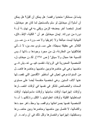 ‫ﻴﺘﺴﺎﺀل ﻤﺴﺘﻨﻜﺭﺍ ﻤﺘﺤﺩﻴﺎ ﺭﺍﻓﻀﺎ: ﻫل ﻴﻤﻜﻥ ﺃﻥ ﺃﻗﺒل؟ ﻫل ﻴﻤﻜﻥ‬
‫ﺃﻥ ﺃﺴﻠﻡ؟.ﺃﻥ ﻤﻴﺨﺎﺌﻴل ﻟﻭ ﺴﻠﻡ ﺒﺎﻟﻤﺴﺘﺤﻴل ﻟﻤﺎ ﻜﺎﻥ ﻫﻭ ﻤﻴﺨﺎﺌﻴل،‬
‫ﻟﺼﺎﺭ ﺸﺨﺼﺎ ﺁﺨﺭ ﻴﻤﻀﻐﻪ ﺍﻟﺯﻤﻥ ﻭﻴﻠﻘﻲ ﺒﻪ ﻓﻲ ﻨﻬﺎﻴـﺔ ﺃﻴـﺔ‬
‫ﺩﻭﺭﺓ ﻤﻥ ﺩﻭﺭﺍﺘﻪ. ﺇﻴﻤﺎﻥ ﻤﻴﺨﺎﺌﻴل ﻫﻭ ﺃﻥ " ﺍﻟﻜﻠﻴﺔ، ﺍﻹﻁـﻼﻕ،‬
‫ﺍﻟﻨﻬﺎﺌﻴﺔ ﻟﻴﺴﺕ ﻤﺒﺎﻟﻐﺔ ﻭﻻ ﺇﻏﺭﻴﻘﻴﺎ ﻭﻻ ﺼـﻭﺭﺓ ﻤـﻥ ﺼـﻭﺭ‬
‫ﺍﻟﻜﻼﻡ. ﻫﻲ ﺤﻘﻴﻘﺔ ﺒﺴﻴﻁﺔ، ﻋﻠﻰ ﻤﺴـﺘﻭﻯ ﻤﻌـﻴﻥ، ﻻ ﺘـﺄﺘﻲ‬
‫ﺇﻁﻼﻗﻴﺘﻬﺎ ﻤﻥ ﺍﻟﻤﻘﺎﺭﻨﺔ، ﺒل ﻤﻥ ﻤﺠﺭﺩ ﻭﺠﻭﺩﻫﺎ ﺒـﺫﺍﺘﻬﺎ ﻟـﻴﺱ‬
‫ﻟﻠﻨﺴﺒﻴﺔ ﻫﻨﺎ ﻤﺠﺎل ﻭﻻ ﺴﻴﺎﻕ" ) ﺹ ٥٣١(. ﻟﻜـﻥ ﻤﻴﺨﺎﺌﻴـل،‬
‫ﺍﻟﺸﺨﺼﻴﺔ ﺍﻟﻤﺤﻭﺭﻴﺔ ﻓﻲ ﺍﻟﺭﻭﺍﻴﺔ، ﺘﻨﻘﺴﻡ، ﻓﻬـﻲ ﺘﻌـﻴﺵ ﻓـﻲ‬
‫ﻤﺎﻀﻴﻬﺎ ﻭﻫﻲ ﻓﻲ ﺤﺎﻀﺭﻫﺎ،ﻭﺒﻴﻥ ﻤﺎﻀﻴﻬﺎ ﻭﺤﺎﻀﺭﻫﺎ ﻓﺎﺼـل‬
‫ﻤﻥ ﺍﻟﺴﻨﻭﺍﺕ،ﻭﻫﻲ ﺘﻌﻴﺵ ﻓﻲ ﺃﺴﺎﻁﻴﺭ ﺍﻷﻗﺩﻤﻴﻥ ﺍﻟﺘﻲ ﺘﻔﺼـﻠﻬﺎ‬
‫ﻋﻨﻬﺎ ﺁﻻﻑ ﺍﻟﺴﻨﻴﻥ. ﻭﻫﻲ ﺸﺨﺼﻴﺔ ﻤﻨﻘﺴﻤﺔ ﺃﻴﻀﺎ ﻋﻠﻰ ﻤﺴﺘﻭﻯ‬
‫ﺍﻟﺴﻤﺎﺕ ﻭﺍﻟﺨﺼﺎﺌﺹ ﺘﺘﺫﻜﺭ ﻓﻲ ﻨﻔﺴﻬﺎ ﻓﻲ ﺃﻭﻗﺎﺕ ﺍﻨﺘﺼـﺎﺭﻫﺎ‬
‫ﻭﺃﻭﻗﺎﺕ ﺇﻨﻬﺯﺍﻤﻬﺎ، ﺃﻭﻗﺎﺕ ﺴﺎﺩﻴﺘﻬﺎ ﻭﺃﻭﻗﺎﺕ ﻤﺎﺴﻭﺸﻴﺘﻬﺎ، ﺃﻭﻗﺎﺕ‬
‫ﺍﻨﺒﺴﺎﻁﻴﺘﻬﺎ ﺍﻟﻘﻠﻴﻠﺔ ﻭﺃﻭﻗﺎﺕ ﺍﻨﻁﻭﺍﺌﻴﺘﻬـﺎ ﺍﻟﻜﺜﻴـﺭﺓ.ﻟﻜﻨﻬـﺎ ﺃﺒـﺩﺍ‬
 ‫‪‬‬
‫ﺍﻟﺸﺨﺼﻴﺔ ﻨﻔﺴﻬﺎ ﺒﺼﺭﺍﻋﺎﺘﻬﺎ ﻭﻨﻭﺍﻗﺼـﻬﺎ ﻭﻤﻅـﺎﻫﺭ ﻤﺠـﺩﻫﺎ‬
‫ﻭﺍﻜﺘﻤﺎﻟﻬﺎ، ﻻ ﻓﺎﺼل ﺒﻴﻥ ﻤﺎﻀﻴﻬﺎ ﻭﺤﺎﻀﺭﻫﺎ ﻭﺒﻴﻥ ﺤﺎﻀـﺭﻫﺎ‬
‫ﻭﻤﺴﺘﻘﺒﻠﻬﺎ، ﺇﻨﻬﺯﺍﻤﻬﺎ ﻭﺍﻨﺘﺼﺎﺭﻫﺎ ﻭﻜل ﺫﻟﻙ ﻓﻲ ﺁﻥ ﻭﺍﺤـﺩ. ﺃﻥ‬
 