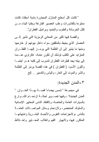 ‫" ﻜﺎﻨﺕ ﻜل ﺃﺴﻁﺢ ﺍﻟﻤﻨﺎﺯل ﺍﻟﻤﺠﺎﻭﺭﺓ ﺒﺎﺩﻴﺔ ﺃﺴﻔﻠﻨﺎ، ﻜﺎﻨﺕ‬
‫ﻤﻤﻠﻭﺀﺓ ﺒﺎﻟﻘﺎﺫﻭﺭﺍﺕ ﻭﻋﻠﺏ ﺍﻟﻌﺼﻴﺭ ﺍﻟﻔﺎﺭﻏﺔ ﻭﺒﻘﺎﻴﺎ ﺍﻟﺒﻨﺎﺀ ﻤـﻥ‬
         ‫ﻜﺘل ﺍﻟﺨﺭﺴﺎﻨﺔ ﻭﺍﻟﻁﻭﺏ ﻭﺍﻟﺤﺩﻴﺩ ﻭﺒﺭﺍﻤﻴل ﺍﻟﻘﻁﺭﺍﻥ".‬

‫ﻭﺍﻟﻘﺼﺔ ﻓﻴﻬﺎ ﻜﺜﻴﺭ ﻤﻥ ﺍﻟﻤﻌﺎﻨﻲ ﺍﻟﺭﻤﺯﻴﺔ ﺍﻟﺘﻲ ﺘﺸﻴﺭ ﺇﻟـﻰ‬
‫ﺍﻟﺤﺼﺎﺭ ﺍﻟﺫﻱ ﻴﺤﻴﻁ ﺒﺎﻟﻤﺜﻘﻔﻴﻥ ﺴﻭﺍﺀ ﺩﺍﺨل ﺒﻴﻭﺘﻬﻡ ﺃﻭ ﺨﺎﺭﺠﻬﺎ‬
‫ﻭﻤﻨﻬﺎ ﻤﺎ ﻴﺸﻴﺭ ﺇﻟﻰ ﺃﻥ ﺍﻟﻅﻠﻤﺔ ﺍﻟﺘﻲ ﻴﺭﻤـﺯ ﺇﻟﻴﻬـﺎ ﺍﻟﻘﻁـﺭﺍﻥ‬
‫ﺍﻟﻤﺘﺯﺍﻴﺩ ﻋﻠﻰ ﺍﻟﻜﺘﺏ ﺘﻭﺸﻙ ﺃﻥ ﺘﻜﻭﻥ ﻋﺎﻤﺔ، ﻓﺎﻟﺭﺍﻭﻱ ﻋﻨـﺩﻤﺎ‬
‫ﺇﻟﻰ ﺒﻴﺘﻪ ﻴﺠﺩ ﻗﻁﺭﺍﺕ ﺍﻟﻘﻁﺭﺍﻥ ﺘﺘﺴﺭﺏ ﺇﻟﻰ ﻜﺘﺒﻪ ﻫـﻭ ﺃﻴﻀـﺎ‬
‫ﻭﺍﻟﻠﻭﻥ ﺍﻷﺴﻭﺩ ) ﺍﻟﻘﻁﺭﺍﻥ ( ﻓﻲ ﻫﺫﻩ ﺍﻟﻘﺼﺔ ﻴﺭﻤﺯ ﺇﻟﻰ ﺍﻟﻅﻠﻤﺔ‬
         ‫ﻭﺍﻟﺸﺭ ﻭﺍﻟﻤﻭﺕ ﺇﻟﻰ ﺍﻟﻌﺎﺭ، ﻭﺍﻟﻴﺄﺱ ﻭﺍﻟﺘﺩﻤﻴﺭ .. ﺇﻟﺦ.‬

                                  ‫٣-ﺍﻟﻤﺩﻥ ﺍﻟﺠﺩﻴﺩﺓ:‬
‫ﻓﻲ ﻤﺠﻤﻭﻋﺔ " ﺸﻤﺱ ﺒﻴﻀﺎﺀ" ﻗﺼـﺔ ﺒﻬـﺫﺍ ﺍﻟﻌﻨـﻭﺍﻥ: "‬
‫ﺍﻟﻤﺩﻥ ﺍﻟﺠﺩﻴﺩﺓ" ، ﻭﻓﻴﻬﺎ ﺘﺼـﻭﻴﺭ ﻟﺤﺎﻟـﺔ ﺍﺯﺩﺤـﺎﻡ ﺍﻟﺸـﻭﺍﺭﻉ‬
‫ﺒﺎﻟﺴﻴﺎﺭﺍﺕ ﺍﻟﻌﺎﻤﺔ ﻭﺍﻟﺨﺎﺼﺔ، ﻭﻻﻓﺘﻘﺎﺩ ﺍﻟﻨﺎﺱ ﺍﻟﻤﻌﺎﻴﻴﺭ ﺍﻹﻨﺴﺎﻨﻴﺔ‬
‫ﻭﺍﻟﺴﻠﻭﻙ ﺍﻟﻤﺘﺤﻀﺭ، ﻭﻻﺯﺩﺤﺎﻡ ﻭﺴﺎﺌل ﺍﻟﻤﻭﺍﺼـﻼﺕ ﺍﻟﻌﺎﻤـﺔ‬
‫ﺒﺎﻟﻨﺎﺱ ،ﻭﻻﻨﺠﺯﺍﺤﺎﺕ ﺍﻟﻨﻔﻭﺱ ﻭﺍﻷﺠﺴﺎﺩ ﺍﻟﺒﺸـﺭﻴﺔ ﻭﺍﻤﺘﻬﺎﻨﻬـﺎ‬
‫ﺍﻟﻤﺘﻜﺭﺭ ﻓﻴﻬﺎ، ﻭﻻﻨﻬﻴﺎﺭ ﺍﻟﻘﻴﻡ ﻭﺍﻨﻘﻼﺏ ﺍﻟﻤﻌـﺎﻴﻴﺭ ﻭﺍﺨـﺘﻼﻁ‬
 