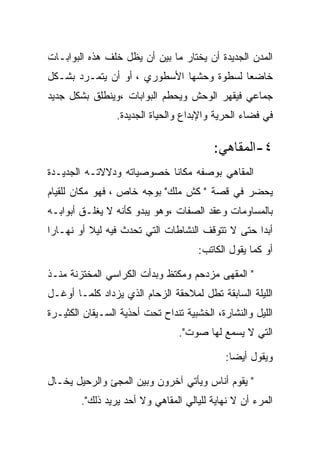 ‫ﺍﻟﻤﺩﻥ ﺍﻟﺠﺩﻴﺩﺓ ﺃﻥ ﻴﺨﺘﺎﺭ ﻤﺎ ﺒﻴﻥ ﺃﻥ ﻴﻅل ﺨﻠﻑ ﻫﺫﻩ ﺍﻟﺒﻭﺍﺒـﺎﺕ‬
‫ﺨﺎﻀﻌﺎ ﻟﺴﻁﻭﺓ ﻭﺤﺸﻬﺎ ﺍﻷﺴﻁﻭﺭﻱ ، ﺃﻭ ﺃﻥ ﻴﺘﻤـﺭﺩ ﺒﺸـﻜل‬
‫ﺠﻤﺎﻋﻲ ﻓﻴﻘﻬﺭ ﺍﻟﻭﺤﺵ ﻭﻴﺤﻁﻡ ﺍﻟﺒﻭﺍﺒﺎﺕ ،ﻭﻴﻨﻁﻠﻕ ﺒﺸﻜل ﺠﺩﻴﺩ‬
                 ‫ﻓﻲ ﻓﻀﺎﺀ ﺍﻟﺤﺭﻴﺔ ﻭﺍﻹﺒﺩﺍﻉ ﻭﺍﻟﺤﻴﺎﺓ ﺍﻟﺠﺩﻴﺩﺓ.‬

                                          ‫٤-ﺍﻟﻤﻘﺎﻫﻲ:‬
‫ﺍﻟﻤﻘﺎﻫﻲ ﺒﻭﺼﻔﻪ ﻤﻜﺎﻨﺎ ﺨﺼﻭﺼﻴﺎﺘﻪ ﻭﺩﻻﻻﺘـﻪ ﺍﻟﺠﺩﻴـﺩﺓ‬
‫ﻴﺤﻀﺭ ﻓﻲ ﻗﺼﺔ " ﻜﺵ ﻤﻠﻙ" ﺒﻭﺠﻪ ﺨﺎﺹ ، ﻓﻬﻭ ﻤﻜﺎﻥ ﻟﻠﻘﻴﺎﻡ‬
‫ﺒﺎﻟﻤﺴﺎﻭﻤﺎﺕ ﻭﻋﻘﺩ ﺍﻟﺼﻔﺎﺕ ،ﻭﻫﻭ ﻴﺒﺩﻭ ﻜﺄﻨﻪ ﻻ ﻴﻐﻠـﻕ ﺃﺒﻭﺍﺒـﻪ‬
‫ﺃﺒﺩﺍ ﺤﺘﻰ ﻻ ﺘﺘﻭﻗﻑ ﺍﻟﻨﺸﺎﻁﺎﺕ ﺍﻟﺘﻲ ﺘﺤﺩﺙ ﻓﻴﻪ ﻟﻴﻼ ﺃﻭ ﻨﻬـﺎﺭﺍ‬
 ‫‪‬‬
                                      ‫ﺃﻭ ﻜﻤﺎ ﻴﻘﻭل ﺍﻟﻜﺎﺘﺏ:‬

‫" ﺍﻟﻤﻘﻬﻰ ﻤﺯﺩﺤﻡ ﻭﻤﻜﺘﻅ ﻭﺒﺩﺃﺕ ﺍﻟﻜﺭﺍﺴﻲ ﺍﻟﻤﺨﺘﺯﻨﺔ ﻤﻨـﺫ‬
‫ﺍﻟﻠﻴﻠﺔ ﺍﻟﺴﺎﺒﻘﺔ ﺘﻁل ﻟﻤﻼﺤﻘﺔ ﺍﻟﺯﺤﺎﻡ ﺍﻟﺫﻱ ﻴﺯﺩﺍﺩ ﻜﻠﻤـﺎ ﺃﻭﻏـل‬
‫ﺍﻟﻠﻴل ﻭﺍﻟﻨﺸﺎﺭﺓ، ﺍﻟﺨﺸﺒﻴﺔ ﺘﻨﺩﺍﺡ ﺘﺤﺕ ﺃﺤﺫﻴﺔ ﺍﻟﺴـﻴﻘﺎﻥ ﺍﻟﻜﺜﻴـﺭﺓ‬
                                 ‫ﺍﻟﺘﻲ ﻻ ﻴﺴﻤﻊ ﻟﻬﺎ ﺼﻭﺕ".‬

                                             ‫ﻭﻴﻘﻭل ﺃﻴﻀﺎ:‬

‫" ﻴﻘﻭﻡ ﺃﻨﺎﺱ ﻭﻴﺄﺘﻲ ﺁﺨﺭﻭﻥ ﻭﺒﻴﻥ ﺍﻟﻤﺠﺊ ﻭﺍﻟﺭﺤﻴل ﻴﺨـﺎل‬
        ‫ﺍﻟﻤﺭﺀ ﺃﻥ ﻻ ﻨﻬﺎﻴﺔ ﻟﻠﻴﺎﻟﻲ ﺍﻟﻤﻘﺎﻫﻲ ﻭﻻ ﺃﺤﺩ ﻴﺭﻴﺩ ﺫﻟﻙ".‬
 