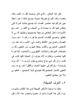 ‫ﻟﻜﻥ ﻫﺫﺍ ﺍﻟﻤﻜﺎﻥ ، ﺍﻟﺫﻱ ﻜﺎﻥ ﻤﻭﻀﻌﺎ ﻟﻠﻘـﺎﺀ ﺍﻷﺼـﺩﻗﺎﺀ‬
‫ﻭﻗﻀﺎﺀ ﻭﻗﺕ ﺍﻟﻔﺭﺍﻍ ﺒﻁﺭﻴﻘﺔ ﻤﺤﺒﺒﺔ، ﻴﺼﺒﺢ ﺨﺎﻨﻘـﺎ ﻀـﺎﻏﻁﺎ‬
‫ﺤﻴﻥ ﺘﺘﺭﺍﻜﻡ ﻓﻴﻪ ﻋﻨﺎﺼﺭ ﺍﻟﻔﺴﺎﺩ، ﺃﻨﻪ ﻴﺼﺒﺢ ﺒﻤﺜﺎﺒﺔ ﺍﻟﻤﺭﺁﺓ ﺍﻟﺘﻲ‬
‫ﻴﻨﻌﻜﺱ ﻓﻴﻬﺎ ﻜل ﻤﺎ ﻴﺤﺩﺙ ﻓـﻲ ﺍﻟﻤﺠﺘﻤـﻊ ﺍﻟﻜﺒﻴـﺭ. ﺘﺼـﺒﺢ‬
‫ﺍﻷﺼﻭﺍﺕ ﺩﺍﺨل ﺍﻟﻤﻘﺎﻫﻲ ﻤﺯﻋﺠﺔ ﺒﻀﺠﻴﺠﻬﺎ ﻭﺠﻠﺒﺘﻬﺎ ﺍﻟﺘـﻲ ﻻ‬
‫ﺘﻨﻘﻁﻊ ،ﻭﺘﺼﺒﺢ ﺍﻟﻜﻠﻤﺎﺕ ﺍﻟﻤﺴﻤﻭﻋﺔ ﻓﻴـﻪ ﺯﺍﺌﻔـﺔ ، ﻟﺤـﺩﻭﺙ‬
‫ﺍﻨﻔﺼﺎل ﻭﺍﻀﺢ ﺒﻴﻥ ﺍﻷﻟﻔﺎﻅ ﻭﺍﻟﻤﻌـﺎﻨﻲ، ﺍﻷﺼـﻭﺍﺕ ﺘﻁـﺎﺭﺩ‬
‫ﺍﻟﺸﺨﺹ ﺍﻟﻤﺤﻭﺭﻱ ﻭﺍﻟﻜﺫﺏ ﻴﺨﻨﻘﻪ ﻓﻴﻬﺭﺏ ﻤﻥ ﺍﻟﻤﻘﻬﻰ، ﻟﻜـﻥ‬
‫ﻤﻠﺼﻘﺎﺕ ﺍﻟﺤﻭﺍﺌﻁ ﻭﺇﻋﻼﻨﺎﺕ ﺍﻟﺘﻠﻴﻔﺯﻴﻭﻥ ﻭﺍﻷﺤﺎﺩﻴﺙ ﺍﻹﺫﺍﻋﻴـﺔ‬
‫ﻜﻠﻬﺎ ﺘﺤﺎﺼﺭﻩ ﻭﺘﻁﺎﺭﺩﻩ ﻷﻨﻪ ﻴﻌﺭﻑ ﺃﻥ ﺍﻟﻌﻤﻠﻴﺔ ﻜﻠﻬﺎ ﻜﺫﺏ ﻓﻲ‬
‫ﻜﺫﺏ، ﻭﺍﻥ ﻜل ﺸﺊ ﻴﺒﺎﻉ ﻭﻴﺸﺘﺭﻱ.ﻴﻘﻭل ﻟﺯﻭﺠـﻪ: " ﺍﻟﻤـﻭﺕ‬
‫ﻴﺘﺭﺼﺩﻨﺎ ، ﻴﺘﺭﺍﻜﻡ ﻓﻲ ﻋﻴﻨﻴﻬﺎ ﺍﻟﺨﻭﻑ ﻭﺍﻟﻘﻠﻕ"، ﺘﺘﺴـﻊ ﺤـﺩﻭﺩ‬
‫ﺍﻟﻤﻘﻬﻰ ﻟﺘﺸﻤل ﺍﻟﻤﺠﺘﻤﻊ ﻜﻠﻪ ﻓﻴﺼﺒﺢ ﻟﺩﻴﻨﺎ ﺍﻟﻤﺠﺘﻤﻊ – ﺍﻟﻤﻘﻬـﻰ‬
                                  ‫ﺒﺩﻻ ﻤﻥ ﻤﺠﺘﻤﻊ ﺍﻟﻤﻘﻬﻰ.‬

                                ‫٥- ﺍﻟﻐﺭﻑ ﺍﻟﻀﻴﻘﺔ:‬
‫ﻏﺎﻟﺒﺎ ﻤﺎ ﺘﺭﺘﺒﻁ ﺍﻷﻤﺎﻜﻥ ﺍﻟﻀﻴﻘﺔ ﻟﺩﻯ ﻫﺫﺍ ﺍﻟﻜﺎﺘﺏ ﺒﺎﻟﻤﻭﺕ،‬
‫ﺴﻭﺍﺀ ﻜﺎﻥ ﻫﺫﺍ ﺍﻟﻤﻭﺕ ﻤﺎﺩﻴﺎ ﺃﻭ ﻤﻌﻨﻭﻴﺎ.ﻭﺘﺤﻀﺭ ﻫﺫﻩ ﺍﻷﻤـﺎﻜﻥ‬
 