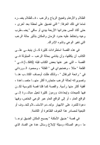 ‫ﺍﻟﻅﻼﻡ ﻭﺍﻷﻭﻫﺎﻡ ﻭﻓﺤﻴﺢ ﺍﻟﺭﻴﺎﺡ ﻭﺍﻟﺭﻋﺏ ، ﻓـﺎﻟﻅﻼﻡ ﻴﻐﻤـﺭﻩ‬
‫ﺘﻤﺎﻤﺎ ﻓﻲ ﺘﻠﻙ ﺍﻟﻐﺭﻓﺔ: " ﺍﻟﺘﻲ ﺘﻀﻴﻕ ﻋﻠﻰ ﻟﺤﻅﺔ ﺒﻌﺩ ﺃﺨﺭﻯ ،‬
‫ﺤﺘﻰ ﺃﻜﺎﺩ ﺃﻟﻤﺱ ﺠﺩﺭﺍﻨﻬﺎ ﺍﻷﺭﺒﻌﺔ ﺒﻴﺩﻱ ﺃﻭ ﺴﺎﻗﻲ ".ﻴﻀـﻁﺭﺏ‬
‫ﻭﻋﻴﻪ ﻭﺘﺨﺘﻠﻁ ﻋﻠﻴﻪ ﺤﺩﻭﺩ ﺍﻟﺯﻤﺎﻥ ﻭﺍﻟﻤﻜﺎﻥ ﺒﺘﺄﺜﻴﺭ ﺤﺎﻟﺔ ﺍﻟﺭﻋﺏ‬
                         ‫ﺍﻟﺘﻲ ﺘﻐﻴﺭ ﺍﻟﻭﻋﻲ ﻭﺘﺸﻭﻩ ﺍﻹﺩﺭﺍﻙ.‬

‫ﻓﻲ ﻫﺫﻩ ﺍﻟﻘﺼﺔ ﺍﺴﺘﻁﺭﺍﺩﺍﺕ ﻜﺜﻴﺭﺓ ﻜـﺎﻥ ﻴﻨﺒﻐـﻲ ﻋﻠـﻰ‬
‫ﺍﻟﻜﺎﺘﺏ ﺃﻥ ﻴﻜﺜﻔﻬﺎ، ﻭﺃﻥ ﻴﺘﻨﺎﻤﻲ ﺒﺤﺎﻟﺔ ﺍﻟﺭﻋﺏ – ﺍﻟﻤﺒﺜﻭﺜﺔ ﻓـﻲ‬
‫ﺍﻟﻘﺼﺔ – ﺍﻟﺘﻲ ﻋﺒﺭ ﻋﻨﻬﺎ ﺒﻌﺽ ﺍﻟﻜﺘﺎﺏ ﻗﺒﻠﻪ )ﻜﺎﻓﻜـﺎ( ﻓـﻲ "‬
‫ﺍﻟﻘﻠﻌﺔ " ﻤﺜﻼ ، ﻭﻫﻤﻨﺠﻭﺍﻱ ﻓﻲ " ﺍﻟﻘﺘﻠﺔ" ، ﻭﻤﺤﻤﻭﺩ ﺍﻟـﻭﺭﺩﺍﻨﻲ‬
‫ﻓﻲ " ﺭﺍﺌﺤﺔ ﺍﻟﺒﺭﺘﻘﺎل " ، ﻭﻟﺫﻟﻙ ﻅﻠﺕ ﺃﻭﺼﺎﻑ ﺍﻟﻜﺎﺘـﺏ ﻫﻨـﺎ‬
‫ﻭﺘﺼﻭﻴﺭﺍﺘﻪ ﻟﺤﺎﻟﺔ ﺍﻟﺭﻋﺏ ﻤﺘﺠﺎﻭﺭﺓ ﺃﻜﺜﺭ ﻤﻨﻬـﺎ ﻤﺘﺼـﺎﻋﺩﺓ ،‬
‫ﺃﻓﻘﻴﺔ ﺃﻜﺜﺭ ﻤﻨﻬﺎ ﺭﺃﺴﻴﺔ. ﻭﺍﻟﻘﺼﺔ ﻜﻤﺎ ﻗﻠﻨﺎ ﻗﺼﺔ ﻜﺎﺒﻭﺴﻴﺔ ﻟﻜـﻥ‬
‫ﻓﻴﻬﺎ ﺘﻠﻤﻴﺤﺎﺕ ﻭﺇﻴﺤﺎﺀﺍﺕ ﻭﺭﻤﻭﺯ ﻜﺜﻴﺭﺓ ﺘﺤﻴل ﻤﺒﺎﺸـﺭﺓ ﺇﻟـﻰ‬
‫ﺍﻟﻭﺍﻗﻊ ﺍﻟﻌﺎﻡ ، ﺃﻭ ﺇﻟﻰ ﺍﻟﻭﺍﻗﻊ ﺍﻟﻌﺎﻡ ﻋﺒﺭ ﺍﻟﻭﻋﻲ ﺍﻟﺨﺎﺹ، ﻭﻓﻴﻬﺎ‬
‫ﺩﻋﻭﺓ ﻟﻠﺘﻤﺭﺩ ﻋﻠﻰ ﺍﻻﻨﻬﻴﺎﺭ ،ﻭﻟﻌـﺩﻡ ﺍﻻﺴﺘﺴـﻼﻡ ﻟﻠﺨـﻭﻑ ﺃﻭ‬
            ‫ﺍﻟﺘﺒﻌﻴﺔ ﻟﻤﺼﺎﺩﺭ ﻫﺫﺍ ﺍﻟﺨﻭﻑ ﺍﻟﻅﺎﻫﺭﺓ ﺃﻭ ﺍﻟﻜﺎﻤﻨﺔ.‬

‫ﻓﻲ ﻗﺼﺔ " ﻀﻴﻕ ﺍﻷﻤﻜﻨﺔ " ﻴﺼﺒﺢ ﺍﻟﻤﻜﺎﻥ ﺍﻟﻀﻴﻕ ﻨﻭﻋـﺎ‬
‫ﻤﺎ ، ﻭﻫﻭ ﺍﻟﺼﺎﻟﺔ، ﻭﺴﻴﻠﺔ ﻹﺒﻼﻍ ﺭﺴﺎﺌل ﻋﺩﺓ ﻋﻥ ﺍﻟﻔﺴﺎﺩ ﺍﻟﺫﻱ‬
 