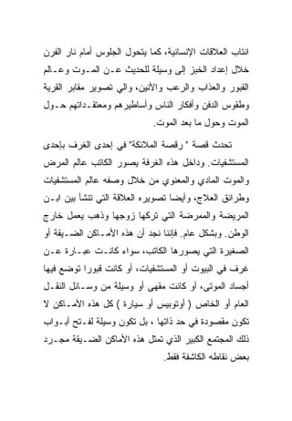 ‫ﺍﻨﺘﺎﺏ ﺍﻟﻌﻼﻗﺎﺕ ﺍﻹﻨﺴﺎﻨﻴﺔ، ﻜﻤﺎ ﻴﺘﺤﻭل ﺍﻟﺠﻠﻭﺱ ﺃﻤﺎﻡ ﻨﺎﺭ ﺍﻟﻔﺭﻥ‬
‫ﺨﻼل ﺇﻋﺩﺍﺩ ﺍﻟﺨﺒﺯ ﺇﻟﻰ ﻭﺴﻴﻠﺔ ﻟﻠﺤﺩﻴﺙ ﻋـﻥ ﺍﻟﻤـﻭﺕ ﻭﻋـﺎﻟﻡ‬
‫ﺍﻟﻘﺒﻭﺭ ﻭﺍﻟﻌﺫﺍﺏ ﻭﺍﻟﺭﻋﺏ ﻭﺍﻷﻨﻴﻥ، ﻭﺍﻟﻲ ﺘﺼﻭﻴﺭ ﻤﻘﺎﺒﺭ ﺍﻟﻘﺭﻴﺔ‬
‫ﻭﻁﻘﻭﺱ ﺍﻟﺩﻓﻥ ﻭﺃﻓﻜﺎﺭ ﺍﻟﻨﺎﺱ ﻭﺃﺴﺎﻁﻴﺭﻫﻡ ﻭﻤﻌﺘﻘـﺩﺍﺘﻬﻡ ﺤـﻭل‬
                             ‫ﺍﻟﻤﻭﺕ ﻭﺤﻭل ﻤﺎ ﺒﻌﺩ ﺍﻟﻤﻭﺕ.‬

‫ﺘﺤﺩﺙ ﻗﺼﺔ " ﺭﻗﺼﺔ ﺍﻟﻤﻼﺌﻜﺔ" ﻓﻲ ﺇﺤﺩﻯ ﺍﻟﻐﺭﻑ ﺒﺈﺤﺩﻯ‬
‫ﺍﻟﻤﺴﺘﺸﻔﻴﺎﺕ. ﻭﺩﺍﺨل ﻫﺫﻩ ﺍﻟﻐﺭﻓﺔ ﻴﺼﻭﺭ ﺍﻟﻜﺎﺘﺏ ﻋﺎﻟﻡ ﺍﻟﻤﺭﺽ‬
‫ﻭﺍﻟﻤﻭﺕ ﺍﻟﻤﺎﺩﻱ ﻭﺍﻟﻤﻌﻨﻭﻱ ﻤﻥ ﺨﻼل ﻭﺼﻔﻪ ﻋﺎﻟﻡ ﺍﻟﻤﺴﺘﺸﻔﻴﺎﺕ‬
‫ﻭﻁﺭﺍﺌﻕ ﺍﻟﻌﻼﺝ، ﻭﺃﻴﻀﺎ ﺘﺼﻭﻴﺭﻩ ﺍﻟﻌﻼﻗﺔ ﺍﻟﺘﻲ ﺘﻨﺸﺄ ﺒﻴﻥ ﺍﺒـﻥ‬
‫ﺍﻟﻤﺭﻴﻀﺔ ﻭﺍﻟﻤﻤﺭﻀﺔ ﺍﻟﺘﻲ ﺘﺭﻜﻬﺎ ﺯﻭﺠﻬﺎ ﻭﺫﻫﺏ ﻴﻌﻤل ﺨﺎﺭﺝ‬
‫ﺍﻟﻭﻁﻥ. ﻭﺒﺸﻜل ﻋﺎﻡ. ﻓﺈﻨﻨﺎ ﻨﺠﺩ ﺃﻥ ﻫﺫﻩ ﺍﻷﻤـﺎﻜﻥ ﺍﻟﻀـﻴﻘﺔ ﺃﻭ‬
‫ﺍﻟﺼﻐﻴﺭﺓ ﺍﻟﺘﻲ ﻴﺼﻭﺭﻫﺎ ﺍﻟﻜﺎﺘﺏ، ﺴﻭﺍﺀ ﻜﺎﻨـﺕ ﻋﺒـﺎﺭﺓ ﻋـﻥ‬
‫ﻏﺭﻑ ﻓﻲ ﺍﻟﺒﻴﻭﺕ ﺃﻭ ﺍﻟﻤﺴﺘﺸﻔﻴﺎﺕ، ﺃﻭ ﻜﺎﻨﺕ ﻗﺒﻭﺭﺍ ﺘﻭﻀﻊ ﻓﻴﻬﺎ‬
‫ﺃﺠﺴﺎﺩ ﺍﻟﻤﻭﺘﻰ، ﺃﻭ ﻜﺎﻨﺕ ﻤﻘﻬﻰ ﺃﻭ ﻭﺴﻴﻠﺔ ﻤﻥ ﻭﺴـﺎﺌل ﺍﻟﻨﻘـل‬
‫ﺍﻟﻌﺎﻡ ﺃﻭ ﺍﻟﺨﺎﺹ ) ﺃﻭﺘﻭﺒﻴﺱ ﺃﻭ ﺴﻴﺎﺭﺓ ( ﻜل ﻫﺫﻩ ﺍﻷﻤـﺎﻜﻥ ﻻ‬
‫ﺘﻜﻭﻥ ﻤﻘﺼﻭﺩﺓ ﻓﻲ ﺤﺩ ﺫﺍﺘﻬﺎ ، ﺒل ﺘﻜﻭﻥ ﻭﺴﻴﻠﺔ ﻟﻔـﺘﺢ ﺃﺒـﻭﺍﺏ‬
‫ﺫﻟﻙ ﺍﻟﻤﺠﺘﻤﻊ ﺍﻟﻜﺒﻴﺭ ﺍﻟﺫﻱ ﺘﻤﺜل ﻫﺫﻩ ﺍﻷﻤﺎﻜﻥ ﺍﻟﻀـﻴﻘﺔ ﻤﺠـﺭﺩ‬
                                ‫ﺒﻌﺽ ﻨﻘﺎﻁﻪ ﺍﻟﻜﺎﺸﻔﺔ ﻓﻘﻁ.‬
 