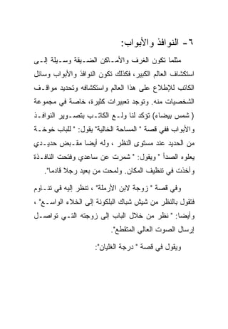 ‫٦- ﺍﻟﻨﻭﺍﻓﺫ ﻭﺍﻷﺒﻭﺍﺏ:‬
‫ﻤﺜﻠﻤﺎ ﺘﻜﻭﻥ ﺍﻟﻐﺭﻑ ﻭﺍﻷﻤـﺎﻜﻥ ﺍﻟﻀـﻴﻘﺔ ﻭﺴـﻴﻠﺔ ﺇﻟـﻰ‬
‫ﺍﺴﺘﻜﺸﺎﻑ ﺍﻟﻌﺎﻟﻡ ﺍﻟﻜﺒﻴﺭ، ﻓﻜﺫﻟﻙ ﺘﻜﻭﻥ ﺍﻟﻨﻭﺍﻓﺫ ﻭﺍﻷﺒﻭﺍﺏ ﻭﺴﺎﺌل‬
‫ﺍﻟﻜﺎﺘﺏ ﻟﻺﻁﻼﻉ ﻋﻠﻰ ﻫﺫﺍ ﺍﻟﻌﺎﻟﻡ ﻭﺍﺴﺘﻜﺸﺎﻓﻪ ﻭﺘﺤﺩﻴﺩ ﻤﻭﺍﻗـﻑ‬
‫ﺍﻟﺸﺨﺼﻴﺎﺕ ﻤﻨﻪ. ﻭﺘﻭﺠﺩ ﺘﻌﺒﻴﺭﺍﺕ ﻜﺜﻴﺭﺓ، ﺨﺎﺼﺔ ﻓﻲ ﻤﺠﻤﻭﻋﺔ‬
‫) ﺸﻤﺱ ﺒﻴﻀﺎﺀ( ﺘﺅﻜﺩ ﻟﻨﺎ ﻭﻟـﻊ ﺍﻟﻜﺎﺘـﺏ ﺒﺘﺼـﻭﻴﺭ ﺍﻟﻨﻭﺍﻓـﺫ‬
‫ﻭﺍﻷﺒﻭﺍﺏ ﻓﻔﻲ ﻗﺼﺔ " ﺍﻟﻤﺴﺎﺤﺔ ﺍﻟﺨﺎﻟﻴﺔ" ﻴﻘﻭل: " ﻟﻠﺒﺎﺏ ﺨﻭﺨـﺔ‬
‫ﻤﻥ ﺍﻟﺤﺩﻴﺩ ﻋﻨﺩ ﻤﺴﺘﻭﻯ ﺍﻟﻨﻅﺭ ، ﻭﻟﻪ ﺃﻴﻀﺎ ﻤﻘـﺒﺽ ﺤﺩﻴـﺩﻱ‬
‫ﻴﻌﻠﻭﻩ ﺍﻟﺼﺩﺃ " ﻭﻴﻘﻭل: " ﺸﻤﺭﺕ ﻋﻥ ﺴﺎﻋﺩﻱ ﻭﻓﺘﺤﺕ ﺍﻟﻨﺎﻓـﺫﺓ‬
   ‫ﻭﺃﺨﺫﺕ ﻓﻲ ﺘﻨﻅﻴﻑ ﺍﻟﻤﻜﺎﻥ. ﻭﻟﻤﺤﺕ ﻤﻥ ﺒﻌﻴﺩ ﺭﺠﻼ ﻗﺎﺩﻤﺎ".‬

‫ﻭﻓﻲ ﻗﺼﺔ " ﺯﻭﺠﺔ ﻻﺒﻥ ﺍﻷﺭﻤﻠﺔ" ، ﺘﻨﻅﺭ ﺇﻟﻴﻪ ﻓﻲ ﺘﻨـﺎﻭﻡ‬
‫ﻓﺘﻘﻭل ﺒﺎﻟﻨﻅﺭ ﻤﻥ ﺸﻴﺵ ﺸﺒﺎﻙ ﺍﻟﺒﻠﻜﻭﻨﺔ ﺇﻟﻰ ﺍﻟﺨﻼﺀ ﺍﻟﻭﺍﺴـﻊ" ،‬
‫ﻭﺃﻴﻀﺎ: " ﻨﻅﺭ ﻤﻥ ﺨﻼل ﺍﻟﺒﺎﺏ ﺇﻟﻰ ﺯﻭﺠﺘﻪ ﺍﻟﺘـﻲ ﺘﻭﺍﺼـل‬
                          ‫ﺇﺭﺴﺎل ﺍﻟﺼﻭﺕ ﺍﻟﻌﺎﻟﻲ ﺍﻟﻤﺘﻘﻁﻊ".‬

                    ‫ﻭﻴﻘﻭل ﻓﻲ ﻗﺼﺔ " ﺩﺭﺠﺔ ﺍﻟﻐﻠﻴﺎﻥ":‬
 