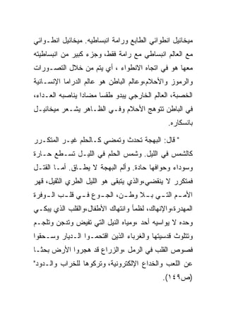 ‫ﻤﻴﺨﺎﺌﻴل ﺍﻨﻁﻭﺍﺌﻲ ﺍﻟﻁﺎﺒﻊ ﻭﺭﺍﻤﺔ ﺍﻨﺒﺴﺎﻁﻴﻪ. ﻤﻴﺨﺎﺌﻴل ﺍﻨﻁـﻭﺍﺌﻲ‬
‫ﻤﻊ ﺍﻟﻌﺎﻟﻡ ﺍﻨﺒﺴﺎﻁﻲ ﻤﻊ ﺭﺍﻤﺔ ﻓﻘﻁ، ﻭﺠﺯﺀ ﻜﺒﻴﺭ ﻤﻥ ﺍﻨﺒﺴﺎﻁﻴﺘﻪ‬
‫ﻤﻌﻬﺎ ﻫﻭ ﻓﻲ ﺍﺘﺠﺎﻩ ﺍﻻﻨﻁﻭﺍﺀ ، ﺃﻱ ﻴﺘﻡ ﻤﻥ ﺨﻼل ﺍﻟﺘﺼـﻭﺭﺍﺕ‬
‫ﻭﺍﻟﺭﻤﻭﺯ ﻭﺍﻷﺤﻼﻡ،ﻭﻋﺎﻟﻡ ﺍﻟﺒﺎﻁﻥ ﻫﻭ ﻋﺎﻟﻡ ﺍﻟﺩﺭﺍﻤﺎ ﺍﻹﻨﺴـﺎﻨﻴﺔ‬
‫ﺍﻟﺨﺼﺒﺔ، ﺍﻟﻌﺎﻟﻡ ﺍﻟﺨﺎﺭﺠﻲ ﻴﺒﺩﻭ ﻁﻘﺴﺎ ﻤﻀﺎﺩﺍ ﻴﻨﺎﺼﺒﻪ ﺍﻟﻌـﺩﺍﺀ،‬
‫ﻓﻲ ﺍﻟﺒﺎﻁﻥ ﺘﺘﻭﻫﺞ ﺍﻷﺤﻼﻡ ﻭﻓـﻲ ﺍﻟﻅـﺎﻫﺭ ﻴﺸـﻌﺭ ﻤﻴﺨﺎﺌﻴـل‬
                                              ‫ﺒﺎﻨﺴﻜﺎﺭﻩ.‬

‫" ﻗﺎل: ﺍﻟﺒﻬﺠﺔ ﺘﺤﺩﺙ ﻭﺘﻤﻀﻲ ﻜـﺎﻟﺤﻠﻡ ﻏﻴـﺭ ﺍﻟﻤﺘﻜـﺭﺭ‬
‫ﻜﺎﻟﺸﻤﺱ ﻓﻲ ﺍﻟﻠﻴل. ﻭﺸﻤﺱ ﺍﻟﺤﻠﻡ ﻓﻲ ﺍﻟﻠﻴـل ﺘﺴـﻁﻊ ﺤـﺎﺭﺓ‬
‫ﻭﺴﻭﺩﺍﺀ ﻭﺤﻭﺍﻓﻬﺎ ﺤﺎﺩﺓ. ﻭﺃﻟﻡ ﺍﻟﺒﻬﺠﺔ ﻻ ﻴﻁـﺎﻕ. ﺃﻤـﺎ ﺍﻟﻘﺘـل‬
‫ﻓﻤﺘﻜﺭﺭ ﻻ ﻴﻨﻘﻀﻲ،ﻭﺍﻟﺫﻱ ﻴﺘﺒﻘﻰ ﻫﻭ ﺍﻟﻠﻴل ﺍﻟﻁﺭﻱ ﺍﻟﺜﻘﻴل، ﻗﻬﺭ‬
‫ﺍﻷﻤ ـﻡ ﺍﻟﺘ ـﻲ ﺒ ـﻼ ﻭﻁ ـﻥ، ﺍﻟﺠ ـﻭﻉ ﻓ ـﻲ ﻗﻠ ـﺏ ﺍﻟ ـﻭﻓﺭﺓ‬
    ‫ـ‬     ‫ـ ـ‬         ‫ـ‬       ‫ـ‬     ‫ـ ـ ـ‬
‫ﺍﻟﻤﻬﺩﺭﺓ،ﻭﺍﻹﻨﻬﺎﻙ، ﻟﻅﻤﺄ ﻭﺍﻨﺘﻬﺎﻙ ﺍﻷﻁﻔﺎل،ﻭﺍﻟﻘﻠﺏ ﺍﻟﺫﻱ ﻴﺒﻜـﻲ‬
‫ﻭﺤﺩﻩ ﻻ ﻴﻭﺍﺴﻴﻪ ﺃﺤﺩ ،ﻭﻤﻴﺎﻩ ﺍﻟﻨﻴل ﺍﻟﺘﻲ ﺘﻔﻴﺽ ﻭﺘﺩﺠﻥ ﻭﺘﻠﺠـﻡ‬
‫ﻭﺘﺘﻠﻭﺙ ﻗﺩﺴﻴﺘﻬﺎ ﻭﺍﻟﻐﺭﺒﺎﺀ ﺍﻟﺫﻴﻥ ﺍﻗﺘﺤﻤـﻭﺍ ﺍﻟـﺩﻴﺎﺭ ﻭﺴـﺤﻘﻭﺍ‬
‫ﻓﺼﻭﺹ ﺍﻟﻘﻠﺏ ﻓﻲ ﺍﻟﺭﻤل ،ﻭﺍﻟﺯﺭﺍﻉ ﻗﺩ ﻫﺠﺭﻭﺍ ﺍﻷﺭﺽ ﺒﺤﺜـﺎ‬
‫ﻋﻥ ﺍﻟﻠﻌﺏ ﻭﺍﻟﺨﺩﺍﻉ ﺍﻹﻟﻜﺘﺭﻭﻨﻴﺔ، ﻭﺘﺭﻜﻭﻫﺎ ﻟﻠﺨﺭﺍﺏ ﻭﺍﻟـﺩﻭﺩ"‬
                                            ‫)ﺹ٩٤١(.‬
 