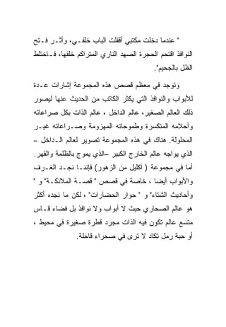 ‫" ﻋﻨﺩﻤﺎ ﺩﺨﻠﺕ ﻤﻜﺘﺒﻲ ﺃﻗﻔﻠﺕ ﺍﻟﺒﺎﺏ ﺨﻠﻔـﻲ، ﻭﺃﺜـﺭ ﻓـﺘﺢ‬
‫ﺍﻟﻨﻭﺍﻓﺫ ﺍﻗﺘﺤﻡ ﺍﻟﺤﺠﺭﺓ ﺍﻟﺼﻬﺩ ﺍﻟﻨﺎﺭﻱ ﺍﻟﻤﺘﺭﺍﻜﻡ ﺨﻠﻔﻬﺎ، ﻓـﺎﺨﺘﻠﻁ‬
                                           ‫ﺍﻟﻅل ﺒﺎﻟﺠﺤﻴﻡ".‬

‫ﻭﺘﻭﺠﺩ ﻓﻲ ﻤﻌﻅﻡ ﻗﺼﺹ ﻫﺫﻩ ﺍﻟﻤﺠﻤﻭﻋﺔ ﺇﺸﺎﺭﺍﺕ ﻋـﺩﺓ‬
‫ﻟﻸﺒﻭﺍﺏ ﻭﺍﻟﻨﻭﺍﻓﺫ ﺍﻟﺘﻲ ﻴﻜﺜﺭ ﺍﻟﻜﺎﺘﺏ ﻤﻥ ﺍﻟﺤﺩﻴﺙ ﻋﻨﻬﺎ ﻟﻴﺼﻭﺭ‬
‫ﺫﻟﻙ ﺍﻟﻌﺎﻟﻡ ﺍﻟﺼﻐﻴﺭ، ﻋﺎﻟﻡ ﺍﻟﺩﺍﺨل ، ﻋﺎﻟﻡ ﺍﻟﺫﺍﺕ ﺒﻜل ﺼﺭﺍﻋﺎﺘﻪ‬
‫ﻭﺃﺤﻼﻤﻪ ﺍﻟﻤﺘﻜﺴﺭﺓ ﻭﻁﻤﻭﺤﺎﺘﻪ ﺍﻟﻤﻬﺯﻭﻤﺔ ﻭﺼـﺭﺍﻋﺎﺘﻪ ﻏﻴـﺭ‬
‫ﺍﻟﻤﺤﻠﻭﻟﺔ. ﻫﻨﺎﻙ ﻓﻲ ﻫﺫﻩ ﺍﻟﻤﺠﻤﻭﻋﺔ ﺘﺼﻭﻴﺭ ﻟﻌﺎﻟﻡ ﺍﻟـﺩﺍﺨل –‬
‫ﺍﻟﺫﻱ ﻴﻭﺍﺠﻪ ﻋﺎﻟﻡ ﺍﻟﺨﺎﺭﺝ ﺍﻟﻜﺒﻴﺭ –ﺍﻟﺫﻱ ﻴﻤﻭﺝ ﺒﺎﻟﻅﻠﻤﺔ ﻭﺍﻟﻘﻬﺭ.‬
‫ﺃﻤﺎ ﻓﻲ ﻤﺠﻤﻭﻋﺔ ) ﺍﻜﻠﻴل ﻤﻥ ﺍﻟﺯﻫﻭﺭ( ﻓﺈﻨﻨـﺎ ﻨﺠـﺩ ﺍﻟﻐـﺭﻑ‬
‫ﻭﺍﻷﺒﻭﺍﺏ ﺃﻴﻀﺎ ، ﺨﺎﺼﺔ ﻓﻲ ﻗﺼﺹ " ﻗﺼـﺔ ﺍﻟﻤﻼﺌﻜـﺔ" ﻭ "‬
‫ﻭﺃﺤﺎﺩﻴﺙ ﺍﻟﺸﺘﺎﺀ" ﻭ " ﺤﻭﺍﺭ ﺍﻟﺤﻀﺎﺭﺍﺕ" ، ﻟﻜﻥ ﻤﺎ ﻨﺠﺩﻩ ﺃﻜﺜﺭ‬
‫ﻫﻭ ﻋﺎﻟﻡ ﺍﻟﺼﺤﺎﺭﻱ ﺤﻴﺙ ﻻ ﺃﺒﻭﺍﺏ ﻭﻻ ﻨﻭﺍﻓﺫ ﺒل ﻓﻀﺎﺀ ﻗـﺎﺱ‬
‫ﻤﺘﺴﻊ ﻋﺎﻟﻡ ﺘﻜﻭﻥ ﻓﻴﻪ ﺍﻟﺫﺍﺕ ﻤﺠﺭﺩ ﻗﻁﺭﺓ ﺼﻐﻴﺭﺓ ﻓﻲ ﻤﺤﻴﻁ ،‬
               ‫ﺃﻭ ﺤﺒﺔ ﺭﻤل ﺘﻜﺎﺩ ﻻ ﺘﺭﻯ ﻓﻲ ﺼﺤﺭﺍﺀ ﻗﺎﺤﻠﺔ.‬
 