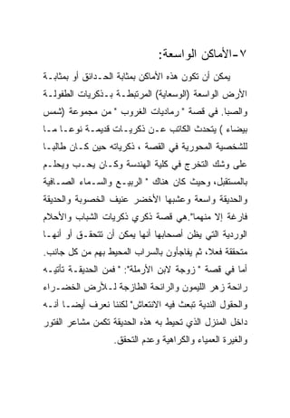 ‫٧-ﺍﻷﻤﺎﻜﻥ ﺍﻟﻭﺍﺴﻌﺔ:‬
‫ﻴﻤﻜﻥ ﺃﻥ ﺘﻜﻭﻥ ﻫﺫﻩ ﺍﻷﻤﺎﻜﻥ ﺒﻤﺜﺎﺒﺔ ﺍﻟﺤـﺩﺍﺌﻕ ﺃﻭ ﺒﻤﺜﺎﺒـﺔ‬
‫ﺍﻷﺭﺽ ﺍﻟﻭﺍﺴﻌﺔ )ﺍﻟﻭﺴﻌﺎﻴﺔ( ﺍﻟﻤﺭﺘﺒﻁـﺔ ﺒـﺫﻜﺭﻴﺎﺕ ﺍﻟﻁﻔﻭﻟـﺔ‬
‫ﻭﺍﻟﺼﺒﺎ. ﻓﻲ ﻗﺼﺔ " ﺭﻤﺎﺩﻴﺎﺕ ﺍﻟﻐﺭﻭﺏ " ﻤﻥ ﻤﺠﻤﻭﻋﺔ )ﺸﻤﺱ‬
‫ﺒﻴﻀﺎﺀ ( ﻴﺘﺤﺩﺙ ﺍﻟﻜﺎﺘﺏ ﻋـﻥ ﺫﻜﺭﻴـﺎﺕ ﻗﺩﻴﻤـﺔ ﻨﻭﻋـﺎ ﻤـﺎ‬
‫ﻟﻠﺸﺨﺼﻴﺔ ﺍﻟﻤﺤﻭﺭﻴﺔ ﻓﻲ ﺍﻟﻘﺼﺔ ، ﺫﻜﺭﻴﺎﺘﻪ ﺤﻴﻥ ﻜـﺎﻥ ﻁﺎﻟﺒـﺎ‬
‫ﻋﻠﻰ ﻭﺸﻙ ﺍﻟﺘﺨﺭﺝ ﻓﻲ ﻜﻠﻴﺔ ﺍﻟﻬﻨﺩﺴﺔ ﻭﻜـﺎﻥ ﻴﺤـﺏ ﻭﻴﺤﻠـﻡ‬
‫ﺒﺎﻟﻤﺴﺘﻘﺒل، ﻭﺤﻴﺙ ﻜﺎﻥ ﻫﻨﺎﻙ " ﺍﻟﺭﺒﻴـﻊ ﻭﺍﻟﺴـﻤﺎﺀ ﺍﻟﺼـﺎﻓﻴﺔ‬
‫ﻭﺍﻟﺤﺩﻴﻘﺔ ﻭﺍﺴﻌﺔ ﻭﻋﺸﺒﻬﺎ ﺍﻷﺨﻀﺭ ﻋﻨﻴﻑ ﺍﻟﺨﺼﻭﺒﺔ ﻭﺍﻟﺤﺩﻴﻘﺔ‬
‫ﻓﺎﺭﻏﺔ ﺇﻻ ﻤﻨﻬﻤﺎ".ﻫﻲ ﻗﺼﺔ ﺫﻜﺭﻱ ﺫﻜﺭﻴﺎﺕ ﺍﻟﺸﺒﺎﺏ ﻭﺍﻷﺤﻼﻡ‬
‫ﺍﻟﻭﺭﺩﻴﺔ ﺍﻟﺘﻲ ﻴﻅﻥ ﺃﺼﺤﺎﺒﻬﺎ ﺃﻨﻬﺎ ﻴﻤﻜﻥ ﺃﻥ ﺘﺘﺤﻘـﻕ ﺃﻭ ﺃﻨﻬـﺎ‬
‫ﻤﺘﺤﻘﻘﺔ ﻓﻌﻼ، ﺜﻡ ﻴﻔﺎﺠﺄﻭﻥ ﺒﺎﻟﺴﺭﺍﺏ ﺍﻟﻤﺤﻴﻁ ﺒﻬﻡ ﻤﻥ ﻜل ﺠﺎﻨﺏ.‬
‫ﺃﻤﺎ ﻓﻲ ﻗﺼﺔ " ﺯﻭﺠﺔ ﻻﺒﻥ ﺍﻷﺭﻤﻠﺔ": " ﻓﻤﻥ ﺍﻟﺤﺩﻴﻘـﺔ ﺘﺄﺘﻴـﻪ‬
‫ﺭﺍﺌﺤﺔ ﺯﻫﺭ ﺍﻟﻠﻴﻤﻭﻥ ﻭﺍﻟﺭﺍﺌﺤﺔ ﺍﻟﻁﺎﺯﺠﺔ ﻟـﻸﺭﺽ ﺍﻟﺨﻀـﺭﺍﺀ‬
‫ﻭﺍﻟﺤﻘﻭل ﺍﻟﻨﺩﻴﺔ ﺘﺒﻌﺙ ﻓﻴﻪ ﺍﻻﻨﺘﻌﺎﺵ" ﻟﻜﻨﻨﺎ ﻨﻌﺭﻑ ﺃﻴﻀـﺎ ﺃﻨـﻪ‬
‫ﺩﺍﺨل ﺍﻟﻤﻨﺯل ﺍﻟﺫﻱ ﺘﺤﻴﻁ ﺒﻪ ﻫﺫﻩ ﺍﻟﺤﺩﻴﻘﺔ ﺘﻜﻤﻥ ﻤﺸﺎﻋﺭ ﺍﻟﻔﺘﻭﺭ‬
                  ‫ﻭﺍﻟﻐﻴﺭﺓ ﺍﻟﻌﻤﻴﺎﺀ ﻭﺍﻟﻜﺭﺍﻫﻴﺔ ﻭﻋﺩﻡ ﺍﻟﺘﺤﻘﻕ.‬
 