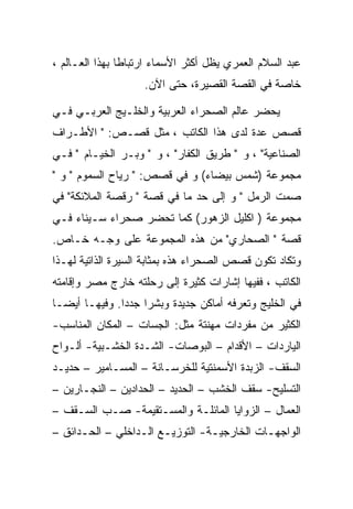 ‫ﻋﺒﺩ ﺍﻟﺴﻼﻡ ﺍﻟﻌﻤﺭﻱ ﻴﻅل ﺃﻜﺜﺭ ﺍﻷﺴﻤﺎﺀ ﺍﺭﺘﺒﺎﻁﺎ ﺒﻬﺫﺍ ﺍﻟﻌـﺎﻟﻡ ،‬
                    ‫ﺨﺎﺼﺔ ﻓﻲ ﺍﻟﻘﺼﺔ ﺍﻟﻘﺼﻴﺭﺓ، ﺤﺘﻰ ﺍﻵﻥ.‬

‫ﻴﺤﻀﺭ ﻋﺎﻟﻡ ﺍﻟﺼﺤﺭﺍﺀ ﺍﻟﻌﺭﺒﻴﺔ ﻭﺍﻟﺨﻠـﻴﺞ ﺍﻟﻌﺭﺒـﻲ ﻓـﻲ‬
‫ﻗﺼﺹ ﻋﺩﺓ ﻟﺩﻯ ﻫﺫﺍ ﺍﻟﻜﺎﺘﺏ ، ﻤﺜل ﻗﺼـﺹ: " ﺍﻷﻁـﺭﺍﻑ‬
‫ﺍﻟﺼﻨﺎﻋﻴﺔ" ، ﻭ " ﻁﺭﻴﻕ ﺍﻟﻜﻔﺎﺭ" ، ﻭ " ﻭﺒـﺭ ﺍﻟﺨﻴـﺎﻡ " ﻓـﻲ‬
‫ﻤﺠﻤﻭﻋﺔ )ﺸﻤﺱ ﺒﻴﻀﺎﺀ( ﻭ ﻓﻲ ﻗﺼﺹ: " ﺭﻴﺎﺡ ﺍﻟﺴﻤﻭﻡ " ﻭ "‬
‫ﺼﻤﺕ ﺍﻟﺭﻤل " ﻭ ﺇﻟﻰ ﺤﺩ ﻤﺎ ﻓﻲ ﻗﺼﺔ " ﺭﻗﺼﺔ ﺍﻟﻤﻼﺌﻜﺔ" ﻓﻲ‬
‫ﻤﺠﻤﻭﻋﺔ ) ﺍﻜﻠﻴل ﺍﻟﺯﻫﻭﺭ( ﻜﻤﺎ ﺘﺤﻀﺭ ﺼﺤﺭﺍﺀ ﺴـﻴﻨﺎﺀ ﻓـﻲ‬
‫ﻗﺼﺔ " ﺍﻟﺼﺤﺎﺭﻱ" ﻤﻥ ﻫﺫﻩ ﺍﻟﻤﺠﻤﻭﻋﺔ ﻋﻠﻰ ﻭﺠـﻪ ﺨـﺎﺹ.‬
‫ﻭﺘﻜﺎﺩ ﺘﻜﻭﻥ ﻗﺼﺹ ﺍﻟﺼﺤﺭﺍﺀ ﻫﺫﻩ ﺒﻤﺜﺎﺒﺔ ﺍﻟﺴﻴﺭﺓ ﺍﻟﺫﺍﺘﻴﺔ ﻟﻬـﺫﺍ‬
‫ﺍﻟﻜﺎﺘﺏ ، ﻓﻔﻴﻬﺎ ﺇﺸﺎﺭﺍﺕ ﻜﺜﻴﺭﺓ ﺇﻟﻰ ﺭﺤﻠﺘﻪ ﺨﺎﺭﺝ ﻤﺼﺭ ﻭﺇﻗﺎﻤﺘﻪ‬
‫ﻓﻲ ﺍﻟﺨﻠﻴﺞ ﻭﺘﻌﺭﻓﻪ ﺃﻤﺎﻜﻥ ﺠﺩﻴﺩﺓ ﻭﺒﺸﺭﺍ ﺠﺩﺩﺍ. ﻭﻓﻴﻬـﺎ ﺃﻴﻀـﺎ‬
               ‫‪‬‬
‫ﺍﻟﻜﺜﻴﺭ ﻤﻥ ﻤﻔﺭﺩﺍﺕ ﻤﻬﻨﺘﺔ ﻤﺜل: ﺍﻟﺠﺴﺎﺕ – ﺍﻟﻤﻜﺎﻥ ﺍﻟﻤﻨﺎﺴﺏ-‬
‫ﺍﻟﻴﺎﺭﺩﺍﺕ – ﺍﻷﻗﺩﺍﻡ – ﺍﻟﺒﻭﺼﺎﺕ- ﺍﻟﺸـﺩﺓ ﺍﻟﺨﺸـﺒﻴﺔ- ﺃﻟـﻭﺍﺡ‬
‫ﺍﻟﺴﻘﻑ- ﺍﻟﺯﺒﺩﺓ ﺍﻷﺴﻤﻨﺘﻴﺔ ﻟﻠﺨﺭﺴـﺎﻨﺔ – ﺍﻟﻤﺴـﺎﻤﻴﺭ – ﺤﺩﻴـﺩ‬
‫ﺍﻟﺘﺴﻠﻴﺢ- ﺴﻘﻑ ﺍﻟﺨﺸﺏ – ﺍﻟﺤﺩﻴﺩ – ﺍﻟﺤﺩﺍﺩﻴﻥ – ﺍﻟﻨﺠـﺎﺭﻴﻥ –‬
‫ﺍﻟﻌﻤﺎل – ﺍﻟﺯﻭﺍﻴﺎ ﺍﻟﻤﺎﺌﻠـﺔ ﻭﺍﻟﻤﺴـﺘﻘﻴﻤﺔ- ﺼـﺏ ﺍﻟﺴـﻘﻑ –‬
‫ﺍﻟﻭﺍﺠﻬـﺎﺕ ﺍﻟﺨﺎﺭﺠﻴـﺔ- ﺍﻟﺘﻭﺯﻴـﻊ ﺍﻟـﺩﺍﺨﻠﻲ – ﺍﻟﺤـﺩﺍﺌﻕ –‬
      ‫ـ‬           ‫ـ ـ‬            ‫ـ‬          ‫ـ‬
 