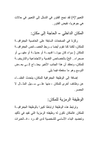 ‫ﺍﻟﺘﻌﺒﻴﺭ")٥( ﻟﻘﺩ ﻨﺠﺢ ﺍﻟﻔﺘﻭﺭ ﻓﻲ ﺍﻟﺘﺴﻠل ﺇﻟﻰ ﺍﻟﺘﻌﺒﻴﺭ ﻓﻲ ﺤﺎﻻﺕ‬
                               ‫ﻫﻲ ﺠﻭﻫﺭﻴﺎ، ﻨﻘﻴﺽ ﺍﻟﻔﺘﻭﺭ.‬

             ‫ﺍﻟﻤﻜﺎﻥ ﺍﻟﺩﺍﺨﻠﻲ – ﺍﻟﺤﺎﺠﺔ ﺇﻟﻰ ﻤﻜﺎﻥ:‬
‫ﺭﻜﺯﻨﺎ ﻓﻲ ﺍﻟﺼﻔﺤﺎﺕ ﺍﻟﺴﺎﺒﻘﺔ ﻋﻠﻰ ﺍﻟﺨﺎﺼﻴﺔ ﺍﻟﺠﻐﺭﺍﻓﻴـﺔ‬
‫ﻟﻠﻤﻜﺎﻥ، ﻟﻜﻨﻨﺎ ﻜﻨﺎ ﻨﻘﻭﻡ ﺃﻴﻀﺎ ﺒـﺭﺒﻁ ﺍﻟﺨﺼـﺎﺌﺹ ﺍﻟﺠﻐﺭﺍﻓﻴـﺔ‬
‫ﻟﻠﻤﻜﺎﻥ ) ﺴﻭﺍﺀ ﻜﺎﻥ ﺒﻴﻭﺘـﺎ ﻗﺩﻴﻤـﺔ ﺃﻭ ﺤﺩﻴﺜـﺔ ﺃﻭ ﻤﻘﻬـﻰ ﺃﻭ‬
‫ﺼﺤﺭﺍﺀ.. ﺍﻟﺦ( ﺒﺎﻟﺨﺼﺎﺌﺹ ﺍﻟﻨﻔﺴﻴﺔ ﻭﺍﻻﺠﺘﻤﺎﻋﻴﺔ ﻭﺍﻟﺘﺎﺭﻴﺨﻴـﺔ‬
‫ﻟﻠﻤﻜﺎﻥ، ﻭﻨﻌﺘﻘﺩ ﺃﻥ ﻫﺫﺍ ﺍﻟﺠﺎﻨﺏ ﺍﻷﺨﻴﺭ ﻴﺤﺘـﺎﺝ ﺇﻟـﻰ ﺒﻌـﺽ‬
                           ‫ﺍﻟﺘﻭﺴﻊ ﻭﻫﻭ ﻤﺎ ﺴﻨﻔﻌﻠﻪ ﻓﻴﻤﺎ ﻴﻠﻲ.‬

‫ﺇﻀﺎﻓﺔ ﺇﻟﻰ ﺍﻟﻭﻅﻴﻔﺔ ﺍﻟﺠﻐﺭﺍﻓﻴﺔ ﻟﻠﻤﻜﺎﻥ، ﻴﺘﺤﺩﺙ ﺍﻟﻌﻠﻤـﺎﺀ‬
‫ﻋﻥ ﻭﻅﺎﺌﻑ ﺃﺨﺭﻯ ﻟﻠﻤﻜﺎﻥ ، ﻤﻨﻬﺎ ﻋﻠـﻰ ﺴـﺒﻴل ﺍﻟﻤﺜـﺎل ﻻ‬
                                                 ‫ﺍﻟﺤﺼﺭ.‬

                           ‫ﺍﻟﻭﻅﻴﻔﺔ ﺍﻟﺭﻤﺯﻴﺔ ﻟﻠﻤﻜﺎﻥ:‬
‫ﻭﺘﺭﺘﺒﻁ ﻫﺫﻩ ﺍﻟﻭﻅﻴﻔﺔ ﺍﺭﺘﺒﺎﻁﺎ ﻜﺒﻴﺭﺍ ﺒﺎﻟﻭﻅﻴﻔﺔ ﺍﻟﺠﻐﺭﺍﻓﻴـﺔ‬
‫ﻟﻠﻤﻜﺎﻥ. ﻓﺎﻟﻤﻜﺎﻥ ﺘﻜﻭﻥ ﻟﻪ ﻭﻅﻴﻔﺘﻪ ﺍﻟﺭﻤﺯﻴﺔ ﺍﻟﺘﻲ ﺘﻔﻴﺩ ﻓﻲ ﺘﺄﻜﻴﺩ‬
‫ﻭﺘﻌﻀﻴﺩ ﺍﻟﺒﻨﺎﺀ ﺍﻷﺴﺎﺴﻲ ﻟﻠﺸﺨﺼﻴﺔ ﻟﺩﻯ ﺍﻟﻔـﺭﺩ ، ﻓـﺎﻟﺨﺒﺭﺍﺕ‬
 