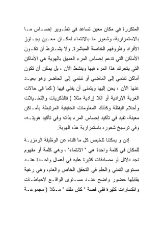 ‫ﺍﻟﻤﺘﻜﺭﺭﺓ ﻓﻲ ﻤﻜﺎﻥ ﻤﻌﻴﻥ ﺘﺴﺎﻋﺩ ﻓﻲ ﺘﻁـﻭﻴﺭ ﺇﺤﺴـﺎﺱ ﻤـﺎ‬
‫ﺒﺎﻻﺴﺘﻤﺭﺍﺭﻴﺔ، ﻭﺸﻌﻭﺭ ﻤﺎ ﺒﺎﻻﻨﺘﻤﺎﺀ ﻟﻤﻜـﺎﻥ ﻤﻌـﻴﻥ ﻴﺠـﺎﻭﺯ‬
‫ﺍﻷﻓﺭﺍﺩ ﻭﻅﺭﻭﻓﻬﻡ ﺍﻟﺨﺎﺼﺔ ﺍﻟﻤﺒﺎﺸﺭﺓ. ﻭﻻ ﻴﺸـﺘﺭﻁ ﺃﻥ ﺘﻜـﻭﻥ‬
‫ﺍﻷﻤﺎﻜﻥ ﺍﻟﺘﻲ ﺘﺩﻋﻡ ﺇﺤﺴﺎﺱ ﺍﻟﻤﺭﺀ ﺍﻟﻌﻤﻴﻕ ﺒﺎﻟﻬﻭﻴﺔ ﻫﻲ ﺍﻷﻤﺎﻜﻥ‬
‫ﺍﻟﺘﻲ ﻴﺘﺤﺭﻙ ﻫﺫﺍ ﺍﻟﻤﺭﺀ ﻓﻴﻬﺎ ﻭﻴﻨﺸﻁ ﺍﻵﻥ ، ﺒل ﻴﻤﻜﻥ ﺃﻥ ﺘﻜﻭﻥ‬
‫ﺃﻤﺎﻜﻥ ﺘﻨﺘﻤﻲ ﺇﻟﻰ ﺍﻟﻤﺎﻀﻲ ﺃﻭ ﺘﻨﺘﻤﻲ ﺇﻟﻰ ﺍﻟﺤﺎﻀﺭ ﻭﻫﻭ ﺒﻌﻴـﺩ‬
‫ﻋﻨﻬﺎ ﺍﻵﻥ ، ﻴﺤﻥ ﺇﻟﻴﻬﺎ ﻭﻴﺘﻤﻨﻰ ﺃﻥ ﻴﻔﻨﻲ ﻓﻴﻬﺎ ) ﻜﻤﺎ ﻓﻲ ﺤﺎﻻﺕ‬
‫ﺍﻟﻐﺭﺒﺔ ﺍﻹﺭﺍﺩﻴﺔ ﺃﻭ ﺍﻟﻼ ﺇﺭﺍﺩﻴﺔ ﻤﺜﻼ ( ﻓﺎﻟﺫﻜﺭﻴﺎﺕ ﻭﺍﻟﺘﺨـﻴﻼﺕ‬
‫ﻭﺃﺤﻼﻡ ﺍﻟﻴﻘﻅﺔ ﻭﻜﺫﻟﻙ ﺍﻟﻤﻌﻠﻭﻤﺎﺕ ﺍﻟﺤﻘﻴﻘﻴﺔ ﺍﻟﻤﺭﺘﺒﻁﺔ ﺒﺄﻤـﺎﻜﻥ‬
‫ﻤﻌﻴﻨﺔ، ﺘﻔﻴﺩ ﻓﻲ ﺘﺄﻜﻴﺩ ﺇﺤﺴﺎﺱ ﺍﻟﻤﺭﺀ ﺒﺫﺍﺘﻪ ﻭﻓﻲ ﺘﺄﻜﻴﺩ ﻫﻭﻴﺘـﻪ،‬
                ‫ﻭﻓﻲ ﺘﺭﺴﻴﺦ ﺸﻌﻭﺭﻩ ﺒﺎﺴﺘﻤﺭﺍﺭﻴﺔ ﻫﺫﻩ ﺍﻟﻬﻭﻴﺔ.‬

‫ﺇﺫﻥ ﻭ ﻴﻤﻜﻨﻨﺎ ﺘﻠﺨﻴﺹ ﻜل ﻤﺎ ﻗﻠﻨﺎﻩ ﻋﻥ ﺍﻟﻭﻅﻴﻔﺔ ﺍﻟﺭﻤﺯﻴـﺔ‬
‫ﻟﻠﻤﻜﺎﻥ ﻓﻲ ﻜﻠﻤﺔ ﻭﺍﺤﺩﺓ ﻫﻲ " ﺍﻻﻨﺘﻤﺎﺀ" ، ﻭﻫﻲ ﻜﻠﻤﺔ ﺃﻭ ﻤﻔﻬﻭﻡ‬
‫ﻨﺠﺩ ﺩﻻﺌل ﺃﻭ ﻤﺼﺎﺩﻗﺎﺕ ﻜﺜﻴﺭﺓ ﻋﻠﻴﻪ ﻓﻲ ﺃﻋﻤﺎل ﻭﺍﺤـﺩﺓ ﻋﻨـﺩ‬
‫ﻤﺴﺘﻭﻯ ﺍﻟﺘﻤﻨﻲ ﻭﺍﻟﺤﻠﻡ ﻓﻲ ﺍﻟﺘﺤﻘﻕ ﺍﻟﺨﺎﺹ ﻭﺍﻟﻌﺎﻡ، ﻭﻫﻲ ﺭﻏﺒﺔ‬
‫ﻴﻘﺎﺒﻠﻬﺎ ﺤﻀﻭﺭ ﻭﺍﻀﺢ ﻋﻨـﺩ ﻤﺴـﺘﻭﻯ ﺍﻟﻭﺍﻗـﻊ ﻻﺤﺒﺎﻁـﺎﺕ‬
‫ﻭﺍﻨﻜﺴﺎﺭﺍﺕ ﻜﺜﻴﺭﺓ ﻓﻔﻲ ﻗﺼﺔ " ﻜﺵ ﻤﻠﻙ " ﻤـﺜﻼ ) ﻤﺠﻤﻭﻋـﺔ‬
 