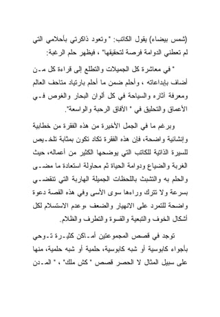 ‫)ﺸﻤﺱ ﺒﻴﻀﺎﺀ( ﻴﻘﻭل ﺍﻟﻜﺎﺘﺏ: " ﻭﺘﻌﻭﺩ ﺫﺍﻜﺭﺘﻲ ﺒﺄﺤﻼﻤﻲ ﺍﻟﺘﻲ‬
    ‫ﻟﻡ ﺘﻌﻁﻨﻲ ﺍﻟﺩﻭﺍﻤﺔ ﻓﺭﺼﺔ ﻟﺘﺤﻘﻴﻘﻬﺎ" ، ﻓﻴﻅﻬﺭ ﺤﻠﻡ ﺍﻟﺭﻏﺒﺔ:‬

‫" ﻓﻲ ﻤﻌﺎﺸﺭﺓ ﻜل ﺍﻟﺠﻤﻴﻼﺕ ﻭﺍﻟﺘﻁﻠﻊ ﺇﻟﻰ ﻗﺭﺍﺀﺓ ﻜل ﻤـﻥ‬
‫ﺃﻀﺎﻑ ﺒﺈﺒﺩﺍﻋﺎﺘﻪ ، ﻭﺃﺤﻠﻡ ﻀﻤﻥ ﻤﺎ ﺃﺤﻠﻡ ﺒﺎﺭﺘﻴﺎﺩ ﻤﺘﺎﺤﻑ ﺍﻟﻌﺎﻟﻡ‬
‫ﻭﻤﻌﺭﻓﺔ ﺁﺜﺎﺭﻩ ﻭﺍﻟﺴﻴﺎﺤﺔ ﻓﻲ ﻜل ﺃﻟﻭﺍﻥ ﺍﻟﺒﺤﺎﺭ ﻭﺍﻟﻐﻭﺹ ﻓـﻲ‬
           ‫ﺍﻷﻋﻤﺎﻕ ﻭﺍﻟﺘﺤﻠﻴﻕ ﻓﻲ " ﺍﻵﻓﺎﻕ ﺍﻟﺭﺤﺒﺔ ﻭﺍﻟﻭﺍﺴﻌﺔ".‬

‫ﻭﺒﺭﻏﻡ ﻤﺎ ﻓﻲ ﺍﻟﺠﻤل ﺍﻷﺨﻴﺭﺓ ﻤﻥ ﻫﺫﻩ ﺍﻟﻔﻘﺭﺓ ﻤﻥ ﺨﻁﺎﺒﻴﺔ‬
‫ﻭﺇﻨﺸﺎﺌﻴﺔ ﻭﺍﻀﺤﺔ، ﻓﺈﻥ ﻫﺫﻩ ﺍﻟﻔﻘﺭﺓ ﺘﻜﺎﺩ ﺘﻜﻭﻥ ﺒﻤﺜﺎﺒﺔ ﺘﻠﺨـﻴﺹ‬
‫ﻟﻠﺴﻴﺭﺓ ﺍﻟﺫﺍﺘﻴﺔ ﻟﻠﻜﺎﺘﺏ ﺍﻟﺘﻲ ﻴﻭﻀﺤﻬﺎ ﺍﻟﻜﺜﻴﺭ ﻤﻥ ﺃﻋﻤﺎﻟﻪ، ﺤﻴﺙ‬
‫ﺍﻟﻐﺭﺒﺔ ﻭﺍﻟﻀﻴﺎﻉ ﻭﺩﻭﺍﻤﺔ ﺍﻟﺤﻴﺎﺓ ﺜﻡ ﻤﺤﺎﻭﻟﺔ ﺍﺴﺘﻌﺎﺩﺓ ﻤﺎ ﻤﻀـﻰ‬
‫ﻭﺍﻟﺤﻠﻡ ﺒﻪ ﻭﺍﻟﺘﺸﺒﺙ ﺒﺎﻟﻠﺤﻅﺎﺕ ﺍﻟﺠﻤﻴﻠﺔ ﺍﻟﻬﺎﺭﺒﺔ ﺍﻟﺘﻲ ﺘﻨﻘﻀـﻲ‬
‫ﺒﺴﺭﻋﺔ ﻭﻻ ﺘﺘﺭﻙ ﻭﺭﺍﺀﻫﺎ ﺴﻭﻯ ﺍﻷﺴﻰ ﻭﻓﻲ ﻫﺫﻩ ﺍﻟﻘﺼﺔ ﺩﻋﻭﺓ‬
‫ﻭﺍﻀﺤﺔ ﻟﻠﺘﻤﺭﺩ ﻋﻠﻰ ﺍﻻﻨﻬﻴﺎﺭ ﻭﺍﻟﻀﻌﻑ ،ﻭﻋﺩﻡ ﺍﻻﺴﺘﺴﻼﻡ ﻟﻜل‬
         ‫ﺃﺸﻜﺎل ﺍﻟﺨﻭﻑ ﻭﺍﻟﺘﺒﻌﻴﺔ ﻭﺍﻟﻘﺴﻭﺓ ﻭﺍﻟﺘﻁﺭﻑ ﻭﺍﻟﻅﻼﻡ.‬

‫ﺘﻭﺠﺩ ﻓﻲ ﻗﺼﺹ ﺍﻟﻤﺠﻤﻭﻋﺘﻴﻥ ﺃﻤـﺎﻜﻥ ﻜﺜﻴـﺭﺓ ﺘـﻭﺤﻲ‬
‫ﺒﺄﺠﻭﺍﺀ ﻜﺎﺒﻭﺴﻴﺔ ﺃﻭ ﺸﺒﻪ ﻜﺎﺒﻭﺴﻴﺔ، ﺤﻠﻤﻴﺔ ﺃﻭ ﺸﺒﻪ ﺤﻠﻤﻴﺔ، ﻤﻨﻬﺎ‬
‫ﻋﻠﻰ ﺴﺒﻴل ﺍﻟﻤﺜﺎل ﻻ ﺍﻟﺤﺼﺭ ﻗﺼﺹ " ﻜﺵ ﻤﻠﻙ" ، " ﺍﻟﻤـﺩﻥ‬
 