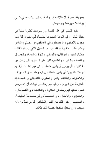 ‫ﺒﻁﺭﻴﻘﺔ ﻤﺤﺒﺒﺔ ﺇﻻ ﺒﺎﻻﻨﺴﺤﺎﺏ ﻭﺍﻟﺫﻫﺎﺏ ﺇﻟﻰ ﺒﻴﺕ ﻤﺠﺩﻱ ﻜـﻲ‬
                               ‫ﻴﻭﺍﺼﻼ ﺴﻬﺭﻫﻤﺎ ﻭﻓﺭﺤﻬﻤﺎ.‬

‫ﻴﻔﻴﺩ ﺍﻟﻜﺎﺘﺏ ﻓﻲ ﻫﺫﻩ ﺍﻟﻘﺼﺔ ﻤﻥ ﻤﻔﺭﺩﺍﺕ ﻜﺜﻴﺭﺓ ﻗﺎﺌﻤﺔ ﻓﻲ‬
‫ﺤﻴﺎﺓ ﺍﻟﻨﺎﺱ ، ﻓﻲ ﺍﻟﻘﺭﻴﺔ ﺍﻟﻤﺼﺭﻴﺔ ﺨﺎﺼﺔ، ﻜﻲ ﻴﺼﻭﺭ ﻟﻨﺎ ﻤـﺎ‬
‫ﻴﺠﻭل ﺒﺄﺫﻫﺎﻨﻬﻡ ﻭﻤﺎ ﻴﻀﻁﺭﻡ ﻓﻲ ﺃﻋﻤﺎﻗﻬﻡ ﻤﻥ ﺃﺤﻼﻡ ﻭﻤﺸﺎﻋﺭ‬
‫ﻭﻁﻤﻭﺤﺎﺕ ﻭﺫﻜﺭﻴﺎﺕ، ﻓﻘﺼﺏ ﺨﺩ ﺍﻟﺠﻤﻴل ﺍﻟﺫﻱ ﻴﺼﻔﻪ ﺍﻟﻜﺎﺘﺏ‬
‫ﺒﻌﺸﻕ ﺸﺩﻴﺩ، ﻭﺍﻟﺒﺭﺘﻘﺎل، ﻭﺍﻟﻭﺴﻔﻲ ﻭﺍﻟﺫﺭﺓ ﺍﻟﻤﺸﻭﻴﺔ، ﻭﺍﻟﺠﻤـﺎل‬
‫ﻭﺍﻟﻘﻁﻁ، ﻭﺍﻟﻨﺎﺱ ، ﻭﺍﻟﻁﻌﺎﻡ، ﻜﻠﻬﺎ ﻤﻔﺭﺩﺍﺕ ﻴﺭﻴﺩ ﺃﻥ ﻴﺭﻤﺯ ﻤﻥ‬
‫ﺨﻼﻟﻬﺎ – ﺃﻭ ﻴﻭﻤﺊ ﺃﻭ ﻴﺸﻴﺭ ﻀﻤﻨﺎ – ﺇﻟﻰ ﻗﻴﻡ ﻏﺎﺒـﺕ ﻭﻗـﻴﻡ‬
‫ﺠﺎﺀﺕ ﺍﻨﻪ ﻴﺭﻴﺩ ﺃﻥ ﻴﺸﻴﺭ ﻀﻤﻨﺎ ﺇﻟﻰ ﻗﻴﻡ ﻭﻤﺸـﺎﻋﺭ ﺍﻟﻤـﻭﺩﺓ ،‬
‫ﻭﺍﻻﺤﺘﺭﺍﻡ، ﻭﺍﻟﺘﻜﺎﺘﻑ ﻭﺍﻟﻔﺭﺡ ﺍﻟﻔﻁﺭﻱ ﺍﻟﺘﻠﻘـﺎﺌﻲ ﻭ ﺍﻟﺼـﺩﺍﻗﺔ‬
‫ﺍﻟﻤﻨﺯﻫﺔ ﻋﻥ ﺍﻟﻬﻭﻯ ، ﻭﻜﻠﻬﺎ ﻗﻴﻡ ﻭﻤﺸﺎﻋﺭ ﺘﻭﺸﻙ ﺃﻥ ﺘﻨﻘـﺭﺽ‬
‫ﻟﺘﺤل ﻤﺤﻠﻬﺎ ﻗﻴﻡ ﻭﻤﺸﺎﻋﺭ ﺍﻟﻌﺩﺍﻭﺓ ، ﻭﺍﻟﺘﻜﺎﺘﻑ ، ﻭﺍﻻﻨﻔﺼـﺎل ،‬
‫ﻭﺍﻟﺘﺸﺎﺅﻡ ، ﻭﺍﻻﻓﺘﻌﺎل ، ﻭ ﺍﻟﻤﺼﻠﺤﺔ، ﻭﺍﻟﺒﺭﺍﺠﻤﺎﺘﻴـﺔ ﺍﻟﻤﻘﻴﺘـﺔ،‬
‫ﻭﺍﻟﺘﻌﺼﺏ، ﻭﻏﻴﺭ ﺫﻟﻙ ﻤﻥ ﺍﻟﻘﻴﻡ ﻭﺍﻟﻤﺸﺎﻋﺭ ﺍﻟﺘـﻲ ﻴﻤﻜـﻥ، ﺇﻥ‬
                ‫ﺴﺎﺩﺕ ، ﺃﻥ ﺘﺠﻌل ﺼﻔﺤﺔ ﺤﻴﺎﺘﻨﺎ ﺃﺸﺩ ﻅﻼﻤﺎ.‬
                  ‫‪‬‬
 