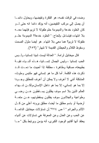 ‫ﻭﻀﺩﻩ ﻓﻲ ﺍﻟﻭﻗﺕ ﻨﻔﺴﻪ، ﻫﻭ ﺍﻟﻔﻜﺭﺓ ﻭﻨﻘﻴﻀﻬﺎ، ﻭﻴﺤﺎﻭل ﺩﺍﺌﻤـﺎ‬
‫ﺃﻥ ﻴﺼل ﺇﻟﻲ ﻤﺭﻜﺏ ﺍﻟﻨﻘﻴﻀﻴﻥ، ﺃﻨﻪ ﻴﺅﻜﺩ ﺩﺍﺌﻤﺎ ﺍﻨﻪ ﺤﺘﻰ ﻟـﻭ‬
‫ﻜﺎﻥ ﺍﻟﺨﻠﻭﺩ ﺨﺩﻋﺔ ﻭﺍﻟﺩﻴﻤﻭﻤﺔ ﺤﻠﻡ ﻁﻔﻭﻟﺔ ﻻ ﺘﺭﻴﻡ ﻓﺈﻨﻬﻤﺎ ﻤﻌـﻪ‬
‫ﺒﻼ ﺍﻨﺘﻬﺎﺀ، ﻓﻴﺘﺴﺎﺀل ﺒﺈﻟﺤﺎﺡ: " ﺍﻟﺨﻠﻭﺩ ﺨﺩﻋﺔ؟ ﺍﻟﺩﻴﻤﻭﻤﺔ ﺤﻠـﻡ‬
‫ﻁﻔﻭﻟﺔ ﻻ ﺘﺭﻴﻡ؟ ﻫﻤﺎ ﻤﻌﻲ ﺒﻼ ﺍﻨﺘﻬﺎﺀ. ﻫﻭ ﺃﻴﻀﺎ ﻤﺜﻭل ﺍﻟﺼﻤﺕ‬
          ‫ﻭﺴﻘﻭﻁ ﺍﻟﻜﻼﻡ ﻭﺍﻟﺤﻴﻁﺎﻥ ﺍﻟﻘﺩﻴﻤﺔ ﻻ ﺘﻨﻬﺎﺭ" )٩٥٢(.‬

‫ﻗﺎل ﻤﻴﺨﺎﺌﻴل ﻟﺭﺍﻤﺔ: " ﺍﻟﻌﺩﺍﻟﺔ ﻟﻴﺴﺕ ﺸﻴﺌﺎ ﺇﻨﺴﺎﻨﻴﺎ، ﻭﻟـﻴﺱ‬
‫ﺍﻟﺤﺏ ﺇﻨﺴﺎﻨﻴﺎ ، ﻭﻟﻴﺱ ﺍﻟﺠﻤﺎل ﺇﻨﺴـﺎﻨﻴﺎ، ﻫـﺫﻩ ﺃﺸـﻴﺎﺀ ﻨﻘﻴـﺔ‬
‫ﺒﻁﺒﻴﻌﺘﻪ، ﺼﺎﻓﻴﺔ ﻭﻁﺎﻫﺭﺓ ، ﻤﻁﻠﻘﺔ ﺇﺫﺍ ﺃﺤﺒﺒﺕ ﻤﺎ ﺩﻤـﺕ ﻗـﺩ‬
‫ﺫﻜﺭﺕ ﻫﺫﻩ ﺍﻟﻜﻠﻤﺔ. ﺃﻤﺎ ﻜل ﻤﺎ ﻫﻭ ﺇﻨﺴﺎﻨﻲ ﻓﻬﻭ ﻤﻠﺘﺒﺱ ﻭﻤﻠﻭﺙ،‬
‫ﺍﻟﻤﺸﻜﻠﺔ ﺃﻨﻨﻲ ﻻ ﺃﻋﺭﻑ ﻭﻻ ﻴﻤﻜﻥ ﺃﻥ ﺃﻋﺭﻑ ﻟﻠﻤﻁﻠﻕ ﻭﺠـﻭﺩﺍ‬
‫ﺇﻻ ﺒﻤﺎ ﻫﻭ ﺇﻨﺴﺎﻨﻲ، ﺇﻻ ﺒﻤﺎ ﻫﻭ ﺩﺍﺨل ﺍﻹﻨﺴﺎﻥ،ﻭﻟﻜـﻥ ﺸـﻬﺩﺍﺀ‬
‫ﺍﻟﻌﺎﻟﻡ ﺍﻟﺫﻴﻥ ﺒﻼ ﺍﺴﻡ ﺴﻭﻑ ﻴﻅﻠﻭﻥ ﻴﺴـﻘﻁﻭﻥ ﻋـﻥ ﺭﻀـﻲ‬
‫ﻭﻁﻭﺍﻋﻴﺔ ﻭﺍﻟﺠﻼﺩﻭﻥ ﺴﻭﻑ ﻴﻅﻠﻭﻥ ﻴﺴﻘﻁﻭﻨﻬﻡ، ﻋـﻥ ﻤﺘﻌـﺔ‬
‫ﺃﺭﻀﻴﺔ ﺃﻭ ﺒﺎﺴﻡ ﻤﻁﻠﻕ ﻤﺎ ﺃﻴﻀﺎ، ﻤﻁﻠﻕ ﻴﺭﻭﻨﻪ ﺃﻋﻠﻰ ﻤﻥ ﻜـل‬
‫ﺍﻵﺜﺎﻡ ﻭﺍﻟﺠﺭﺍﺌﻡ " ﺁ ﺹ ٤٧٢".ﺃﻥ ﺘﺴﺎﺅﻻﺕ ﻤﻴﺨﺎﺌﻴل ﺍﻟﺩﺍﺌﻤـﺔ‬
‫ﻋﻥ ﺍﻟﺤﺏ ﻭﻋﻥ ﺍﻟﻌﺩل ﻭﻋﻥ ﺍﻟﻤﻌﺭﻓﺔ ﻫﻲ ﺘﺴﺎﺅﻻﺕ ﻋﻥ ﺃﺸﻴﺎﺀ‬
‫ﻴﻌﺘﻘﺩ ﺃﻨﻬﺎ ﺃﻗﺎﻨﻴﻡ ﺍﻟﻭﺠﻭﺩ ﺍﻟﻜﺒﺭﻯ، ﺃﻨﻪ ﻴﺅﻤﻥ ﻭﻴﺭﺘﺒﻁ ﺒﻜل " ﻤـﺎ‬
 