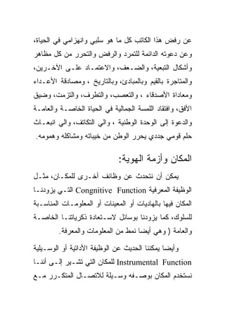 ‫ﻋﻥ ﺭﻓﺽ ﻫﺫﺍ ﺍﻟﻜﺎﺘﺏ ﻜل ﻤﺎ ﻫﻭ ﺴﻠﺒﻲ ﻭﺍﻨﻬﺯﺍﻤﻲ ﻓﻲ ﺍﻟﺤﻴﺎﺓ،‬
‫ﻭﻋﻥ ﺩﻋﻭﺘﻪ ﺍﻟﺩﺍﺌﻤﺔ ﻟﻠﺘﻤﺭﺩ ﻭﺍﻟﺭﻓﺽ ﻭﺍﻟﺘﺤﺭﺭ ﻤﻥ ﻜل ﻤﻅﺎﻫﺭ‬
‫ﻭﺃﺸﻜﺎل ﺍﻟﺘﺒﻌﻴﺔ، ﻭﺍﻟﻀـﻌﻑ، ﻭﺍﻻﻋﺘﻤـﺎﺩ ﻋﻠـﻰ ﺍﻵﺨـﺭﻴﻥ،‬
‫ﻭﺍﻟﻤﺘﺎﺠﺭﺓ ﺒﺎﻟﻘﻴﻡ ﻭﺒﺎﻟﻤﺒﺎﺩﺉ، ﻭﺒﺎﻟﺘﺎﺭﻴﺦ ، ﻭﻤﺼﺎﺩﻗﺔ ﺍﻷﻋـﺩﺍﺀ‬
‫ﻭﻤﻌﺎﺩﺍﺓ ﺍﻷﺼﺩﻗﺎﺀ ، ﻭﺍﻟﺘﻌﺼﺏ، ﻭﺍﻟﺘﻁﺭﻑ، ﻭﺍﻟﺘﺯﻤﺕ، ﻭﻀﻴﻕ‬
‫ﺍﻷﻓﻕ، ﻭﺍﻓﺘﻘﺎﺩ ﺍﻟﻠﻤﺴﺔ ﺍﻟﺠﻤﺎﻟﻴﺔ ﻓﻲ ﺍﻟﺤﻴﺎﺓ ﺍﻟﺨﺎﺼـﺔ ﻭﺍﻟﻌﺎﻤـﺔ‬
‫ﻭﺍﻟﺩﻋﻭﺓ ﺇﻟﻰ ﺍﻟﻭﺤﺩﺓ ﺍﻟﻭﻁﻨﻴﺔ ، ﻭﺍﻟﻲ ﺍﻟﺘﻜﺎﺘﻑ، ﻭﺍﻟﻲ ﺍﻨﺒﻌـﺎﺙ‬
‫ﺤﻠﻡ ﻗﻭﻤﻲ ﺠﺩﺩﻱ ﻴﺤﺭﺭ ﺍﻟﻭﻁﻥ ﻤﻥ ﺨﻴﺒﺎﺘﻪ ﻭﻤﺸﺎﻜﻠﻪ ﻭﻫﻤﻭﻤﻪ.‬

                              ‫ﺍﻟﻤﻜﺎﻥ ﻭﺃﺯﻤﺔ ﺍﻟﻬﻭﻴﺔ:‬
‫ﻴﻤﻜﻥ ﺃﻥ ﻨﺘﺤﺩﺙ ﻋﻥ ﻭﻅﺎﺌﻑ ﺃﺨـﺭﻯ ﻟﻠﻤﻜـﺎﻥ، ﻤﺜـل‬
‫ﺍﻟﻭﻅﻴﻔﺔ ﺍﻟﻤﻌﺭﻓﻴﺔ ‪ Congnitive Function‬ﺍﻟﺘـﻲ ﻴﺯﻭﺩﻨـﺎ‬
‫ﺍﻟﻤﻜﺎﻥ ﻓﻴﻬﺎ ﺒﺎﻟﻬﺎﺩﻴﺎﺕ ﺃﻭ ﺍﻟﻤﻌﻴﻨﺎﺕ ﺃﻭ ﺍﻟﻤﻌﻠﻭﻤـﺎﺕ ﺍﻟﻤﻨﺎﺴـﺒﺔ‬
‫ﻟﻠﺴﻠﻭﻙ، ﻜﻤﺎ ﻴﺯﻭﺩﻨﺎ ﺒﻭﺴﺎﺌل ﻻﺴـﺘﻌﺎﺩﺓ ﺫﻜﺭﻴﺎﺘﻨـﺎ ﺍﻟﺨﺎﺼـﺔ‬
         ‫ﻭﺍﻟﻌﺎﻤﺔ ) ﻭﻫﻲ ﺃﻴﻀﺎ ﻨﻤﻁ ﻤﻥ ﺍﻟﻤﻌﻠﻭﻤﺎﺕ ﻭﺍﻟﻤﻌﺭﻓﺔ.‬

‫ﻭﺃﻴﻀﺎ ﻴﻤﻜﻨﻨﺎ ﺍﻟﺤﺩﻴﺙ ﻋﻥ ﺍﻟﻭﻅﻴﻔﺔ ﺍﻷﺩﺍﺘﻴﺔ ﺃﻭ ﺍﻟﻭﺴـﻴﻠﻴﺔ‬
‫‪ Instrumental Function‬ﻟﻠﻤﻜﺎﻥ ﺍﻟﺘﻲ ﺘﺸـﻴﺭ ﺇﻟـﻰ ﺃﻨﻨـﺎ‬
‫ﻨﺴﺘﺨﺩﻡ ﺍﻟﻤﻜﺎﻥ ﺒﻭﺼـﻔﻪ ﻭﺴـﻴﻠﺔ ﻟﻼﺘﺼـﺎل ﺍﻟﻤﺘﻜـﺭﺭ ﻤـﻊ‬
 