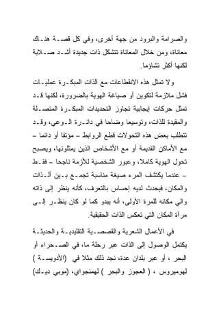 ‫ﻭﺍﻟﺼﺭﺍﻤﺔ ﻭﺍﻟﺒﺭﻭﺩ ﻤﻥ ﺠﻬﺔ ﺃﺨﺭﻯ، ﻭﻓﻲ ﻜل ﻗﺼـﺔ ﻫﻨـﺎﻙ‬
‫ﻤﻌﺎﻨﺎﺓ، ﻭﻤﻥ ﺨﻼل ﺍﻟﻤﻌﺎﻨﺎﺓ ﺘﺘﺸﻜل ﺫﺍﺕ ﺠﺩﻴﺩﺓ ﺃﺸـﺩ ﺼـﻼﺒﺔ‬
                                      ‫ﻟﻜﻨﻬﺎ ﺃﻜﺜﺭ ﺘﺸﺎﺅﻤﺎ.‬

‫ﻭﻻ ﺘﻤﺜل ﻫﺫﻩ ﺍﻻﻨﻘﻁﺎﻋﺎﺕ ﻤﻊ ﺍﻟﺫﺍﺕ ﺍﻟﻤﺒﻜـﺭﺓ ﻋﻤﻠﻴـﺎﺕ‬
‫ﻓﺸل ﻤﻼﺯﻤﺔ ﻟﺘﻜﻭﻴﻥ ﺃﻭ ﺼﻴﺎﻏﺔ ﺍﻟﻬﻭﻴﺔ ﺒﺎﻟﻀﺭﻭﺭﺓ، ﻟﻜﻨﻬﺎ ﻗـﺩ‬
‫ﺘﻤﺜل ﺤﺭﻜﺎﺕ ﺇﻴﺠﺎﺒﻴﺔ ﺘﺠﺎﻭﺯ ﺍﻟﺘﺤﺩﻴﺩﺍﺕ ﺍﻟﻤﺒﻜـﺭﺓ ﺍﻟﻤﺘﺼـﻠﺔ‬
‫ﻭﺍﻟﻤﻘﻴﺩﺓ ﻟﻠﺫﺍﺕ، ﻭﺘﻭﺴﻴﻌﺎ ﻭﻀﺎﺤﺎ ﻓﻲ ﺩﺍﺌـﺭﺓ ﺍﻟـﻭﻋﻲ، ﻭﻗـﺩ‬
‫ﺘﺘﻁﻠﺏ ﺒﻌﺽ ﻫﺫﻩ ﺍﻟﺘﺤﻭﻻﺕ ﻗﻁﻊ ﺍﻟﺭﻭﺍﺒﻁ – ﻤﺅﺘﻘﺎ ﺃﻭ ﺩﺍﺌﻤﺎ –‬
‫ﻤﻊ ﺍﻷﻤﺎﻜﻥ ﺍﻟﻘﺩﻴﻤﺔ ﺃﻭ ﻤﻊ ﺍﻷﺸﺨﺎﺹ ﺍﻟﺫﻴﻥ ﻴﻤﺜﻠﻭﻨﻬﺎ، ﻭﻴﺼﺒﺢ‬
‫ﺘﺤﻭل ﺍﻟﻬﻭﻴﺔ ﻜﺎﻤﻼ، ﻭﻋﺒﻭﺭ ﺍﻟﺸﺨﺼﻴﺔ ﻟﻸﺯﻤﺔ ﻨﺎﺠﺤﺎ – ﻓﻘـﻁ‬
‫– ﻋﻨﺩﻤﺎ ﻴﻜﺘﺸﻑ ﺍﻟﻤﺭﺀ ﺼﻴﻐﺔ ﻤﻨﺎﺴﺒﺔ ﺘﺠﻤـﻊ ﺒـﻴﻥ ﺃﻟـﺫﺍﺕ‬
‫ﻭﺍﻟﻤﻜﺎﻥ، ﻓﻴﺤﺩﺙ ﻟﺩﻴﻪ ﺇﺤﺴﺎﺱ ﺒﺎﻟﺘﻌﺭﻑ، ﻜﺄﻨﻪ ﻴﻨﻅﺭ ﺇﻟﻰ ﺫﺍﺘﻪ‬
‫ﻭﺍﻟﻲ ﻤﻜﺎﻨﻪ ﻟﻠﻤﺭﺓ ﺍﻷﻭﻟﻰ، ﺃﻨﻪ ﻴﺒﺩﻭ ﻜﻤﺎ ﻟﻭ ﻜﺎﻥ ﻴﻨﻅـﺭ ﺇﻟـﻰ‬
                   ‫ﻤﺭﺁﺓ ﺍﻟﻤﻜﺎﻥ ﺍﻟﺘﻲ ﺘﻌﻜﺱ ﺍﻟﺫﺍﺕ ﺍﻟﺤﻘﻴﻘﻴﺔ.‬

‫ﻓﻲ ﺍﻷﻋﻤﺎل ﺍﻟﺸﻌﺭﻴﺔ ﻭﺍﻟﻘﺼﺼـﻴﺔ ﺍﻟﺘﻘﻠﻴﺩﻴـﺔ ﻭﺍﻟﺤﺩﻴﺜـﺔ‬
‫ﻴﻜﺘﻤل ﺍﻟﻭﺼﻭل ﺇﻟﻰ ﺍﻟﺫﺍﺕ ﻋﺒﺭ ﺭﺤﻠﺔ ﻤﺎ، ﻓﻲ ﺍﻟﺼـﺤﺭﺍﺀ ﺃﻭ‬
‫ﺍﻟﺒﺤﺭ ، ﺃﻭ ﻋﺒﺭ ﺒﻠﺩﺍﻥ ﻋﺩﺓ، ﻨﺠﺩ ﺫﻟﻙ ﻤﺜﻼ ﻓﻲ )ﺍﻷﺩﻭﻴﺴـﺔ (‬
‫ﻟﻬﻭﻤﻴﺭﻭﺱ ، ) ﺍﻟﻌﺠﻭﺯ ﻭﺍﻟﺒﺤﺭ ( ﻟﻬﻤﻨﺠﻭﺍﻱ، )ﻤﻭﺒﻲ ﺩﻴـﻙ(‬
 