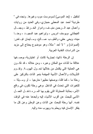 ‫ﻟﻤﻠﻔﻴل ، )ﺤﺩ ﺍﻟﻤﻭﺴﻰ( ﻟﺴﻭﻤﺭﺴﺕ ﻤﻭﻡ، ﻭﻏﻴﺭﻫﺎ. ﻭﻨﺠﺩﻩ ﻓﻲ "‬
‫ﻁﺭﺩﻴﺔ" ﺃﺤﻤﺩ ﻋﺒﺩ ﺍﻟﻤﻌﻁﻲ ﺤﺠﺎﺯﻱ، ﻭﻓﻲ ﺍﻟﻌﺩﻴﺩ ﻤﻥ ﺭﻭﺍﻴﺎﺕ‬
‫ﻭﺃﻋﻤﺎل ﻋﺒﺩ ﺍﻟـﺭﺤﻤﻥ ﻤﻨﻴـﻑ، ﻭﺍﺩﻭﺍﺭ ﺍﻟﺨـﺭﺍﻁ ، ﻭﺠﻤـﺎل‬
‫ﺍﻟﻐﻴﻁﺎﻨﻲ ،ﻭﻴﻭﺴﻑ ﺍﺩﺭﻴﺱ ، ﻭﺇﺒﺭﺍﻫﻴﻡ ﻋﺒﺩ ﺍﻟﻤﺠﻴـﺩ ، ﻭﺤﻨـﺎ‬
‫ﻤﻴﻨﻪ، ﻭﻴﺤﻲ ﺤﻘﻲ، ﻭﺍﻟﻁﻴـﺏ ﺼـﺎﻟﺢ، ﻭﺴـﻠﻴﻤﺎﻥ ﻓﻴـﺎﺽ:‬
‫)ﺃﺼﻭﺍﺕ( ﻭ " ﻻ ﺃﺤﺩ " ﻤﺜﻼ، ﻭﻫﻭ ﻤﻭﻀﻭﻉ ﻴﺤﺘﺎﺝ ﺇﻟﻰ ﻤﺯﻴﺩ‬
                            ‫ﻤﻥ ﺍﻟﺩﺭﺍﺴﺎﺕ ﺍﻟﻨﻘﺩﻴﺔ ﺍﻟﻌﺭﺒﻴﺔ.‬

‫ﺇﻥ ﺍﻟﺭﺤﻠﺔ ﺫﺍﺘﻬﺎ، ﺇﺠﺒﺎﺭﻴﺔ ﻜﺎﻨﺕ ﺃﻭ ﺍﺨﺘﻴﺎﺭﻴﺔ، ﺒﻭﺼـﻔﻬﺎ‬
‫ﻋﻼﻗﺔ ﻤﺎ ﻟﻠﺫﺍﺕ ﻤﻊ ﺍﻟﻤﻜﺎﻥ ﻭﻋﺒﺭﻩ ، ﻭﻤﻥ ﺨﻼﻟﻪ ، ﻗﺩ ﺘﻜـﻭﻥ‬
‫ﻫﻲ ﺍﻟﻌﻤﻠﻴﺔ ﺍﻟﺘﻲ ﻴﻜﺘﻤل ﻤﻥ ﺨﻼﻟﻬﺎ ﺘﺤـﻭل ﺍﻟﻬﻭﻴـﺔ. ﻭﺘﻘـﻭﻡ‬
‫ﺍﻟﺘﺄﻭﻴﻼﺕ ﻭﺍﻷﻋﻤﺎل ﺍﻷﺩﺒﻴﺔ ﺍﻟﻤﻬﺘﻤﺔ ﺒﻨﻤﻭ ﺍﻟﺫﺍﺕ ﺒﺎﻟﺘﺭﻜﻴﺯ ﻋﻠﻰ‬
‫ﺭﺤﻠﺔ ﻤﺎ ، ﻜﻤﺎ ﻗﻠﻨﺎ، ﺒﻭﺼﻔﻬﺎ ﻤﻅﻬﺭﺍ ﺨﺎﺭﺠﻴﺎ – ﺃﻭ ﻭﺴـﻴﻠﺔ –‬
‫ﻟﻠﺘﻐﻴﺭﺍﺕ ﺍﻟﺘﻲ ﺘﺤﺩﺙ ﻓﻲ ﺍﻟﺩﺍﺨل ،ﻭﻫﻲ ﺭﺤﻠﺔ ﺘﻜﻭﻥ، ﻓﻲ ﻭﺍﻗﻊ‬
‫ﺍﻷﻤﺭ، ﺒﻤﺜﺎﺒﺔ ﺍﻟﻤﺤﺎﻭﻟﺔ ﺍﻟﺘﻲ ﻴﻘﻭﻡ ﺒﻬﺎ ﺍﻟﻤـﺭﺀ ﺩﺍﺨـل ﺍﻟﻌﻤـل‬
‫ﺍﻷﺩﺒﻲ ﻟﻠﺒﺤﺙ ﻋﻥ ﺃﻗﺭﺏ ﺍﻷﺸﻴﺎﺀ ﺇﻟﻴﻪ ﻭﺃﺒﻌﺩﻫﺎ ﻋﻨﻪ ﻓﻲ ﺍﻟﻭﻗﺕ‬
‫ﻨﻔﺴﻪ. ﺃﻨﻬﺎ ﺭﺤﻠﺔ ﻟﻠﺒﺤﺙ ﻋﻥ ﺍﻟﺫﺍﺕ ﻭﻋﻥ ﺍﻟﻭﻁﻥ ﻭﻋﻥ ﻜل ﻤﺎ‬
              ‫ﻴﻔﻜﺭ ﺍﻹﻨﺴﺎﻥ ﻓﻴﻪ ﻭﻴﺤﻠﻡ ﺒﻪ ﻭﻴﻬﺭﺏ ﻤﻨﻪ ﻭﺇﻟﻴﻪ.‬
 