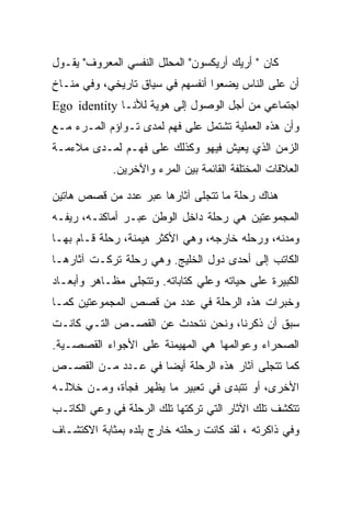 ‫ﻜﺎﻥ " ﺃﺭﻴﻙ ﺃﺭﻴﻜﺴﻭﻥ" ﺍﻟﻤﺤﻠل ﺍﻟﻨﻔﺴﻲ ﺍﻟﻤﻌﺭﻭﻑ" ﻴﻘـﻭل‬
‫ﺃﻥ ﻋﻠﻰ ﺍﻟﻨﺎﺱ ﻴﻀﻌﻭﺍ ﺃﻨﻔﺴﻬﻡ ﻓﻲ ﺴﻴﺎﻕ ﺘﺎﺭﻴﺨﻲ، ﻭﻓﻲ ﻤﻨـﺎﺥ‬
‫ﺍﺠﺘﻤﺎﻋﻲ ﻤﻥ ﺃﺠل ﺍﻟﻭﺼﻭل ﺇﻟﻰ ﻫﻭﻴﺔ ﻟﻸﻨـﺎ ‪Ego identity‬‬
‫ﻭﺃﻥ ﻫﺫﻩ ﺍﻟﻌﻤﻠﻴﺔ ﺘﺸﺘﻤل ﻋﻠﻰ ﻓﻬﻡ ﻟﻤﺩﻯ ﺘـﻭﺍﺅﻡ ﺍﻟﻤـﺭﺀ ﻤـﻊ‬
‫ﺍﻟﺯﻤﻥ ﺍﻟﺫﻱ ﻴﻌﻴﺵ ﻓﻴﻬﻭ ﻭﻜﺫﻟﻙ ﻋﻠﻰ ﻓﻬـﻡ ﻟﻤـﺩﻯ ﻤﻼﺀﻤـﺔ‬
            ‫ﺍﻟﻌﻼﻗﺎﺕ ﺍﻟﻤﺨﺘﻠﻔﺔ ﺍﻟﻘﺎﺌﻤﺔ ﺒﻴﻥ ﺍﻟﻤﺭﺀ ﻭﺍﻵﺨﺭﻴﻥ.‬

‫ﻫﻨﺎﻙ ﺭﺤﻠﺔ ﻤﺎ ﺘﺘﺠﻠﻰ ﺁﺜﺎﺭﻫﺎ ﻋﺒﺭ ﻋﺩﺩ ﻤﻥ ﻗﺼﺹ ﻫﺎﺘﻴﻥ‬
‫ﺍﻟﻤﺠﻤﻭﻋﺘﻴﻥ ﻫﻲ ﺭﺤﻠﺔ ﺩﺍﺨل ﺍﻟﻭﻁﻥ ﻋﺒـﺭ ﺃﻤﺎﻜﻨـﻪ، ﺭﻴﻔـﻪ‬
‫ﻭﻤﺩﻨﻪ، ﻭﺭﺤﻠﻪ ﺨﺎﺭﺠﻪ، ﻭﻫﻲ ﺍﻷﻜﺜﺭ ﻫﻴﻤﻨﺔ، ﺭﺤﻠﺔ ﻗـﺎﻡ ﺒﻬـﺎ‬
‫ﺍﻟﻜﺎﺘﺏ ﺇﻟﻰ ﺃﺤﺩﻯ ﺩﻭل ﺍﻟﺨﻠﻴﺞ. ﻭﻫﻲ ﺭﺤﻠﺔ ﺘﺭﻜـﺕ ﺁﺜﺎﺭﻫـﺎ‬
‫ﺍﻟﻜﺒﻴﺭﺓ ﻋﻠﻰ ﺤﻴﺎﺘﻪ ﻭﻋﻠﻲ ﻜﺘﺎﺒﺎﺘﻪ. ﻭﺘﺘﺠﻠﻰ ﻤﻅـﺎﻫﺭ ﻭﺃﺒﻌـﺎﺩ‬
‫ﻭﺨﺒﺭﺍﺕ ﻫﺫﻩ ﺍﻟﺭﺤﻠﺔ ﻓﻲ ﻋﺩﺩ ﻤﻥ ﻗﺼﺹ ﺍﻟﻤﺠﻤﻭﻋﺘﻴﻥ ﻜﻤـﺎ‬
‫ﺴﺒﻕ ﺃﻥ ﺫﻜﺭﻨﺎ، ﻭﻨﺤﻥ ﻨﺘﺤﺩﺙ ﻋﻥ ﺍﻟﻘﺼـﺹ ﺍﻟﺘـﻲ ﻜﺎﻨـﺕ‬
‫ﺍﻟﺼﺤﺭﺍﺀ ﻭﻋﻭﺍﻟﻤﻬﺎ ﻫﻲ ﺍﻟﻤﻬﻴﻤﻨﺔ ﻋﻠﻰ ﺍﻷﺠﻭﺍﺀ ﺍﻟﻘﺼﺼـﻴﺔ.‬
‫ﻜﻤﺎ ﺘﺘﺠﻠﻰ ﺁﺜﺎﺭ ﻫﺫﻩ ﺍﻟﺭﺤﻠﺔ ﺃﻴﻀﺎ ﻓﻲ ﻋـﺩﺩ ﻤـﻥ ﺍﻟﻘﺼـﺹ‬
‫ﺍﻷﺨﺭﻯ، ﺃﻭ ﺘﺘﺒﺩﻯ ﻓﻲ ﺘﻌﺒﻴﺭ ﻤﺎ ﻴﻅﻬﺭ ﻓﺠﺄﺓ، ﻭﻤـﻥ ﺨﻼﻟـﻪ‬
‫ﺘﺘﻜﺸﻑ ﺘﻠﻙ ﺍﻵﺜﺎﺭ ﺍﻟﺘﻲ ﺘﺭﻜﺘﻬﺎ ﺘﻠﻙ ﺍﻟﺭﺤﻠﺔ ﻓﻲ ﻭﻋﻲ ﺍﻟﻜﺎﺘـﺏ‬
‫ﻭﻓﻲ ﺫﺍﻜﺭﺘﻪ ، ﻟﻘﺩ ﻜﺎﻨﺕ ﺭﺤﻠﺘﻪ ﺨﺎﺭﺝ ﺒﻠﺩﻩ ﺒﻤﺜﺎﺒﺔ ﺍﻻﻜﺘﺸـﺎﻑ‬
 