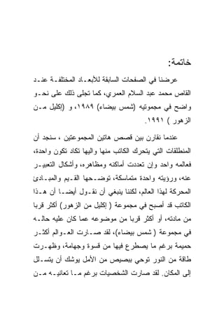 ‫ﺨﺎﺘﻤﺔ:‬
‫ﻋﺭﻀﻨﺎ ﻓﻲ ﺍﻟﺼﻔﺤﺎﺕ ﺍﻟﺴﺎﺒﻘﺔ ﻟﻸﺒﻌـﺎﺩ ﺍﻟﻤﺨﺘﻠﻔـﺔ ﻋﻨـﺩ‬
‫ﺍﻟﻘﺎﺹ ﻤﺤﻤﺩ ﻋﺒﺩ ﺍﻟﺴﻼﻡ ﺍﻟﻌﻤﺭﻱ، ﻜﻤﺎ ﺘﺠﻠﻰ ﺫﻟﻙ ﻋﻠﻰ ﻨﺤـﻭ‬
‫ﻭﺍﻀﺢ ﻓﻲ ﻤﺠﻤﻭﺘﻴﻪ )ﺸﻤﺱ ﺒﻴﻀﺎﺀ( ٩٨٩١، ﻭ )ﺇﻜﻠﻴل ﻤـﻥ‬
                                       ‫ﺍﻟﺯﻫﻭﺭ ( ١٩٩١.‬

‫ﻋﻨﺩﻤﺎ ﻨﻘﺎﺭﻥ ﺒﻴﻥ ﻗﺼﺹ ﻫﺎﺘﻴﻥ ﺍﻟﻤﺠﻤﻭﻋﺘﻴﻥ ، ﺴﻨﺠﺩ ﺃﻥ‬
‫ﺍﻟﻤﻨﻁﻠﻘﺎﺕ ﺍﻟﺘﻲ ﻴﺘﺤﺭﻙ ﺍﻟﻜﺎﺘﺏ ﻤﻨﻬﺎ ﻭﺍﻟﻴﻬﺎ ﺘﻜﺎﺩ ﺘﻜﻭﻥ ﻭﺍﺤﺩﺓ،‬
‫ﻓﻌﺎﻟﻤﻪ ﻭﺍﺤﺩ ﻭﺇﻥ ﺘﻌﺩﺩﺕ ﺃﻤﺎﻜﻨﻪ ﻭﻤﻅﺎﻫﺭﻩ، ﻭﺃﺸﻜﺎل ﺍﻟﺘﻌﺒﻴـﺭ‬
‫ﻋﻨﻪ، ﻭﺭﺅﻴﺘﻪ ﻭﺍﺤﺩﺓ ﻤﺘﻤﺎﺴﻜﺔ، ﺘﻭﻀـﺤﻬﺎ ﺍﻟﻘـﻴﻡ ﻭﺍﻟﻤﺒـﺎﺩﺉ‬
‫ﺍﻟﻤﺤﺭﻜﺔ ﻟﻬﺫﺍ ﺍﻟﻌﺎﻟﻡ، ﻟﻜﻨﻨﺎ ﻴﻨﺒﻐﻲ ﺃﻥ ﻨﻘـﻭل ﺃﻴﻀـﺎ ﺃﻥ ﻫـﺫﺍ‬
‫ﺍﻟﻜﺎﺘﺏ ﻗﺩ ﺃﺼﺒﺢ ﻓﻲ ﻤﺠﻤﻭﻋﺔ ) ﺇﻜﻠﻴل ﻤﻥ ﺍﻟﺯﻫﻭﺭ( ﺃﻜﺜﺭ ﻗﺭﺒﺎ‬
‫ﻤﻥ ﻤﺎﺩﺘﻪ، ﺃﻭ ﺃﻜﺜﺭ ﻗﺭﺒﺎ ﻤﻥ ﻤﻭﻀﻭﻋﻪ ﻋﻤﺎ ﻜﺎﻥ ﻋﻠﻴﻪ ﺤﺎﻟـﻪ‬
‫ﻓﻲ ﻤﺠﻤﻭﻋﺔ ) ﺸﻤﺱ ﺒﻴﻀﺎﺀ(، ﻟﻘﺩ ﺼـﺎﺭﺕ ﺍﻟﻌـﻭﺍﻟﻡ ﺃﻜﺜـﺭ‬
‫ﺤﻤﻴﻤﺔ ﺒﺭﻏﻡ ﻤﺎ ﻴﺼﻁﺭﻉ ﻓﻴﻬﺎ ﻤﻥ ﻗﺴﻭﺓ ﻭﺠﻬﺎﻤﺔ، ﻭﻅﻬـﺭﺕ‬
‫ﻁﺎﻗﺔ ﻤﻥ ﺍﻟﻨﻭﺭ ﺘﻭﺤﻲ ﺒﺒﺼﻴﺹ ﻤﻥ ﺍﻷﻤل ﻴﻭﺸﻙ ﺃﻥ ﻴﺘﺴـﻠل‬
‫ﺇﻟﻰ ﺍﻟﻤﻜﺎﻥ. ﻟﻘﺩ ﺼﺎﺭﺕ ﺍﻟﺸﺨﺼﻴﺎﺕ ﺒﺭﻏﻡ ﻤـﺎ ﺘﻌﺎﻨﻴـﻪ ﻤـﻥ‬
 