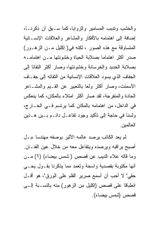 ‫ﻭﺍﻟﺨﺸﺏ ﻭﺘﺩﺒﺏ ﺍﻟﻤﺴﺎﻤﻴﺭ ﻭﺍﻟﺯﻭﺍﻴﺎ، ﻜﻤﺎ ﺴـﺒﻕ ﺃﻥ ﺫﻜﺭﻨـﺎ،‬
‫ﺇﻀﺎﻓﺔ ﺇﻟﻰ ﺍﻫﺘﻤﺎﻤﻪ ﺒﺎﻷﻓﻜﺎﺭ ﻭﺍﻟﻤﺸﺎﻋﺭ ﻭﺍﻟﻌﻼﻗﺎﺕ ﺍﻹﻨﺴـﺎﻨﻴﺔ‬
‫ﺍﻟﻤﺘﺴﺎﻭﻗﺔ ﻤﻊ ﻫﺫﻩ ﺍﻟﺼﻭﺭ ، ﻟﻜﻨﻪ ﻓﻲ) ﺇﻜﻠﻴل ﻤـﻥ ﺍﻟﺯﻫـﻭﺭ(‬
‫ﺼﺩﺭ ﺃﻜﺜﺭ ﺍﻫﺘﻤﺎﻤﺎ ﺒﺼﻼﺒﺔ ﺍﻟﺤﻴﺎﺓ ﻭﺨﺸﻭﻨﺘﻬﺎ ﻤـﻥ ﺍﻫﺘﻤﺎﻤـﻪ‬
‫ﺒﺼﻼﺒﺔ ﺍﻟﺤﺩﻴﺩ ﻭﺍﻟﺨﺭﺴﺎﻨﺔ ﻭﺨﺸﻭﻨﺘﻬﺎ، ﻭﺼﺎﺭ ﺃﻜﺜﺭ ﺍﻟﺘﻔﺎﺘﺎ ﺇﻟﻰ‬
‫ﺍﻟﺠﻔﺎﻑ ﺍﻟﺫﻱ ﻴﺴﻭﺩ ﺍﻟﻌﻼﻗﺎﺕ ﺍﻹﻨﺴﺎﻨﻴﺔ ﻤﻥ ﺍﻟﺘﻔﺎﺘﻪ ﺇﻟﻰ ﺠﻔـﺎﻑ‬
‫ﺍﻷﺴﻤﻨﺕ، ﻭﺼﺎﺭ ﺃﻜﺜﺭ ﻭﻟﻌﺎ ﺒﺎﻟﺘﻌﺒﻴﺭ ﻋﻥ ﺍﻟﻘـﻴﻡ ﻭﺍﻟﻤﺸـﺎﻋﺭ‬
‫ﺍﻟﺤﺎﺩﺓ ﻭﺍﻟﻤﻨﻔﺭﺠﺔ، ﻟﻘﺩ ﺼﺎﺭ ﺃﻜﺜﺭ ﺍﻤﺘﻼﺀ ﺒﺎﻟﻤﻜﺎﻥ، ﻜﻤﺎ ﻴﻨﻌﻜﺱ‬
‫ﻓﻲ ﺍﻟﺩﺍﺨل، ﻤﻥ ﺍﻫﺘﻤﺎﻤﻪ ﺒﺎﻟﻤﻜﺎﻥ ﻜﻤﺎ ﻴﺭﺘﺴﻡ ﻓـﻲ ﺍﻟﺨـﺎﺭﺝ،‬
‫ﻭﻟﺴﻨﺎ ﻓﻲ ﺤﺎﺠﺔ ﺇﻟﻰ ﺘﺄﻜﻴﺩ ﻭﺠﻭﺩ ﺘﻔﺎﻋـل ﺩﺍﺌـﻡ ﺒـﻴﻥ ﻫـﺫﻴﻥ‬
                                               ‫ﺍﻟﻌﺎﻟﻤﻴﻥ.‬

‫ﻟﻡ ﻴﻌﺩ ﺍﻟﻜﺎﺘﺏ ﻴﺭﺼﺩ ﻋﺎﻟﻤﻪ ﺍﻷﺜﻴﺭ ﺒﻭﺼﻔﻪ ﻤﻬﻨﺩﺴﺎ ،ﺒـل‬
‫ﺃﺼﺒﺢ ﻴﺭﺍﻗﺒﻪ ﻭﻴﺭﺼﺩﻩ ﻭﻴﺘﻔﺎﻋل ﻤﻌﻪ ﻤﻥ ﺨﻼل ﻋﻴﻥ ﺍﻟﻔﻨـﺎﻥ.‬
‫ﻭﻤﺎ ﻗﺎﻟﻪ ﻋﻼﺀ ﺍﻟﺩﻴﺏ ﻋﻥ ﻗﺼﺹ ) ﺸﻤﺱ ﺒﻴﻀﺎﺀ( )٦( ﻤـﻥ‬
‫ﺃﻨﻬﺎ ﻤﻜﺘﻭﺒﺔ ﺒﻘﺼﺩﻴﺔ ﻭﺍﺴﺤﺔ ﻭﺘﻌﻤﺩ ﻤﻤﺎ ﻴﺫﻜﺭﻨﺎ ﺒﻘـﻭل ﻴﺤـﻲ‬
‫ﺤﻘﻲ" ﻻ ﺃﺤﺏ ﺃﻥ ﺃﺴﻤﻊ ﺼﺭﻴﺭ ﺍﻟﻘﻠﻡ ﻋﻠﻰ ﺍﻟﻭﺭﻕ"، ﻫﻭ ﺃﻗـل‬
‫ﺍﻨﻁﺒﺎﻗﺎ ﻋﻠﻰ ﻗﺼﺹ )ﺇﻜﻠﻴل ﻤﻥ ﺍﻟﺯﻫﻭﺭ( ﻤﻨﻪ ﺒﺎﻟﻨﺴـﺒﺔ ﺇﻟـﻰ‬
                                 ‫ﻗﺼﺹ )ﺸﻤﺱ ﺒﻴﻀﺎﺀ(.‬
 