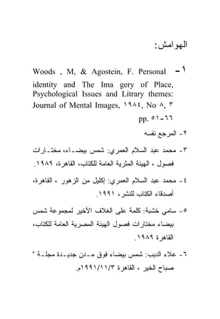 ‫ﺍﻟﻬﻭﺍﻤﺵ:‬

‫‪Woods , M, & Agostein, F. Personal‬‬                    ‫١-‬
‫,‪identity and The Ima gery of Place‬‬
‫:‪Psychological Issues and Litrary themes‬‬
‫٣ ,٨ ‪Journal of Mental Images, ١٩٨٤, No‬‬
                                      ‫٦٦-١٥ .‪pp‬‬
                                        ‫٢- ﺍﻟﻤﺭﺠﻊ ﻨﻔﺴﻪ‬

‫٣- ﻤﺤﻤﺩ ﻋﺒﺩ ﺍﻟﺴﻼﻡ ﺍﻟﻌﻤﺭﻱ: ﺸﻤﺱ ﺒﻴﻀـﺎﺀ، ﻤﺨﺘـﺎﺭﺍﺕ‬
‫ﻓﺼﻭل ، ﺍﻟﻬﻴﺌﺔ ﺍﻟﻤﺜﺭﻴﺔ ﺍﻟﻌﺎﻤﺔ ﻟﻠﻜﺘﺎﺏ، ﺍﻟﻘﺎﻫﺭﺓ، ٩٨٩١.‬

‫٤- ﻤﺤﻤﺩ ﻋﺒﺩ ﺍﻟﺴﻼﻡ ﺍﻟﻌﻤﺭﻱ: ﺇﻜﻠﻴل ﻤﻥ ﺍﻟﺯﻫﻭﺭ ، ﺍﻟﻘﺎﻫﺭﺓ،‬
                      ‫ﺃﺼﺩﻗﺎﺀ ﺍﻟﻜﺘﺎﺏ ﻟﻠﻨﺸﺭ، ١٩٩١.‬

‫٥- ﺴﺎﻤﻲ ﺨﺸﺒﺔ: ﻜﻠﻤﺔ ﻋﻠﻰ ﺍﻟﻐﻼﻑ ﺍﻷﺨﻴﺭ ﻟﻤﺠﻤﻭﻋﺔ ﺸﻤﺱ‬
‫ﺒﻴﻀﺎﺀ ﻤﺨﺘﺎﺭﺍﺕ ﻓﺼﻭل ﺍﻟﻬﻴﺌﺔ ﺍﻟﻤﺼﺭﻴﺔ ﺍﻟﻌﺎﻤﺔ ﻟﻠﻜﺘﺎﺏ،‬
                                    ‫ﺍﻟﻘﺎﻫﺭﺓ ٩٨٩١.‬

‫٦- ﻋﻼﺀ ﺍﻟﺩﻴﺏ: ﺸﻤﺱ ﺒﻴﻀﺎﺀ ﻓﻭﻕ ﻤـﺩﻥ ﺠﺩﻴـﺩﺓ ﻤﺠﻠـﺔ "‬
               ‫ﺼﺒﺎﺡ ﺍﻟﺨﻴﺭ ، ﺍﻟﻘﺎﻫﺭﺓ ٣/١١/١٩٩١ﻡ.‬
 