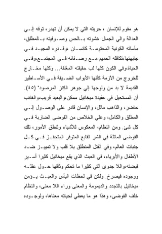 ‫ﻫﻭ ﻤﻘﻭﻡ ﻟﻺﻨﺴﺎﻥ ، ﺤﺭﻴﺘﻪ ﺍﻟﺘﻲ ﻻ ﻴﻤﻜﻥ ﺃﻥ ﺘﻬﺩﺭ، ﺘﻭﻗﻪ ﺇﻟـﻲ‬
‫ﺍﻟﻌﺩﺍﻟﺔ ﻭﺍﻟﻲ ﺍﻟﺠﻤﺎل ،ﻨﺸﻭﺘﻪ ﺒـﺎﻟﺤﺱ ﻭﺼـﻭﻓﻴﺘﻪ ﺒـﺎﻟﻤﻁﻠﻕ،‬
‫ﻤﺄﺴﺎﺘﻪ ﺍﻟﻜﻭﻨﻴﺔ ﺍﻟﻤﺤﺘﻭﻤـﺔ ﻜﺎﻨﺴـﺎﻥ ،ﻭﻗـﺩﺭﻩ ﺍﻟﻤﺠﻴـﺩ ﻓـﻲ‬
‫ﺠﺎﺒﻬﺘﻬﺎ،ﺘﻜﺎﻓﻠﻪ ﺍﻟﺤﻤﻴﻡ ﻤـﻊ ﺭﺼـﻔﺎﺌﻪ ﻓـﻲ ﺍﻟﻤﺠﺘﻤـﻊ،ﻭﻓـﻲ‬
‫ﺍﻟﺤﻴﺎﺓ،ﻭﻓﻲ ﺍﻟﻜﻭﻥ ﻜﻠﻬﺎ ﻟﺏ ﺤﻘﻴﻘﺘﻪ ﺍﻟﻤﻐﻠﻘﺔ... ﻭﻜﻠﻬﺎ ﻤﺨـﺎﺭﺝ‬
‫ﻟﻠﺨﺭﻭﺝ ﻤﻥ ﺍﻷﺯﻤﺔ ﻜﺄﻨﻬﺎ ﺍﻷﺒﻭﺍﺏ ﺍﻟﻀـﻴﻘﺔ ﻓـﻲ ﺍﻷﺴـﺎﻁﻴﺭ‬
‫ﺍﻟﻘﺩﻴﻤﺔ ﻻ ﺒﺩ ﻤﻥ ﻭﻟﻭﺠﻬﺎ ﺇﻟﻲ ﺠﻭﻫﺭ ﺍﻟﻜﻨﺯ ﺍﻟﻤﺭﺼﻭﺩ" )٥٤(.‬
‫ﺃﻥ ﺍﻟﻤﺴﺘﺤﻴل ﻓﻲ ﻋﻘﻴﺩﺓ ﻤﻴﺨﺎﺌﻴل ﻤﻤﻜﻥ،ﻭﺍﻟﺒﻌﻴﺩ ﻗﺭﻴﺏ،ﻭﺍﻟﻐﺎﺌﺏ‬
‫ﺤﺎﻀﺭ، ﻭﺍﻟﺫﺍﻫﺏ ﻤﺎﺜل، ﻭﺍﻹﻨﺴﺎﻥ ﻗﺎﺩﺭ ﻋﻠﻰ ﺍﻟﻭﺼـﻭل ﺇﻟـﻲ‬
‫ﺍﻟﻤﻁﻠﻕ ﻭﺍﻟﻜﺎﻤل، ﻭﻋﻠﻲ ﺍﻟﺨﻼﺹ ﻤﻥ ﺍﻟﻔﻭﻀﻰ ﺍﻟﻀﺎﺭﺒﺔ ﻓـﻲ‬
‫ﻜل ﺸﺊ. ﻭﻤﻥ ﺍﻟﻨﻅﺎﻡ، ﺍﻟﻤﻌﻜﻭﺱ ﻟﻸﺸﻴﺎﺀ ﻭﻟﻨﻁﻕ ﺍﻷﻤﻭﺭ، ﺘﻠﻙ‬
‫ﺍﻟﻔﻭﻀﻰ ﺍﻟﻤﺎﺜﻠﺔ ﻓﻲ ﺍﻟﺸﺭ ﺍﻟﻘﺎﺒﻊ ﺍﻟﻤﺘﻭﻓﺭ ﺍﻟﻤﺘﺤﻔـﺯ ﻓـﻲ ﻜـل‬
‫ﺠﻨﺒﺎﺕ ﺍﻟﻌﺎﻟﻡ، ﻭﻓﻲ ﺍﻟﻘﺘل ﺍﻟﻤﻨﻁﻠﻕ ﺒﻼ ﻗﻠﺏ ﻭﻻ ﺘﻤﻴﻴـﺯ ﻀـﺩ‬
‫ﺍﻷﻁﻔﺎل ﻭﺍﻷﺒﺭﻴﺎﺀ، ﻓﻲ ﺍﻟﻌﺒﺙ ﺍﻟﺫﻱ ﻴﻘﻊ ﻤﻴﺨﺎﺌﻴل ﻜﺜﻴﺭﺍ ﺃﺴـﻴﺭ‬
‫ﻗﺒﻀﺘﻪ،ﻭﺍﻟﻼ ﺠﺩﻭﻯ ﺍﻟﺘﻲ ﻜﺜﻴﺭﺍ ﻤﺎ ﺘﺤﻜﻡ ﻭﺜﺎﻗﻬﺎ ﺤـﻭل ﻋﻘﻠـﻪ‬
‫ﻭﻭﺠﻭﺩﻩ ﻓﻴﺼﺭﺥ. ﻭﻟﻜﻥ ﻓﻲ ﻟﺤﻅﺎﺕ ﺍﻟﻴﺄﺱ ﻭﺍﻟﻌﺒـﺙ ﻴـﺅﻤﻥ‬
‫ﻤﻴﺨﺎﺌﻴل ﺒﺎﻟﺘﺠﺩﺩ ﻭﺍﻟﺩﻴﻤﻭﻤﺔ ﻭﺍﻟﻤﻌﻨﻰ ﻭﺭﺍﺀ ﺍﻟﻼ ﻤﻌﻨﻰ، ﻭﺍﻟﻨﻅﺎﻡ‬
‫ﺨﻠﻑ ﺍﻟﻔﻭﻀﻰ، ﻭﻫﺫﺍ ﻫﻭ ﻤﺎ ﻴﻌﻁﻲ ﻟﺤﻴﺎﺘﻪ ﻤﻌﻨﺎﻫﺎ، ﻭﻟﻭﺠـﻭﺩﻩ‬
 