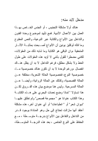 ‫ﻤﺩﺨل ﻻﺒﺩ ﻤﻨﻪ:‬
‫ﻫﻨﺎﻙ ﺃﻭﻻ ﻤﺸﻜﻠﺔ ﺍﻟﺘﺠﻨﻴﺱ ، ﺃﻭ ﺍﻟﺠﻨﺱ ﺍﻟﺨـﺎﺹ ﺒﻬـﺫﺍ‬
‫ﺍﻟﻌﻤل ﺒﻴﻥ ﺍﻷﻋﻤﺎل ﺍﻷﺩﺒﻴﺔ. ﻓﻤﻊ ﺘﺄﻴﻴﺩ ﻟﻤﻭﻀﻭﻉ ﻭﺤﺩﺓ ﺍﻟﻔﻨﻭﻥ‬
‫ﻭﺍﻟﺘﺩﺍﺨل ﺒﻴﻥ ﺍﻷﻨﻭﺍﻉ ﻭﺍﻟﻜﺘﺎﺒﺔ ﻋﺒﺭ ﺍﻟﻨﻭﻋﻴﺔ، ﻭﺍﻟﻨﺹ ﺍﻟﻤﻔﺘﻭﺡ‬
‫ﻭﻤﺎ ﻗﺎﻟﻪ ﻟﻭﻜﻠﻴﺯ ﻴﻭﻨﻴﻥ ﺃﻥ ﺍﻷﻨﻭﺍﻉ ﺃﺼـﺒﺤﺕ ﺒﻤﺜﺎﺒـﺔ ﺍﻵﺜـﺎﺭ‬
‫ﺍﻟﻤﺘﺤﻔﻴﺔ ،ﻭﺍﻥ ﺍﻟﺒﺎﻗﻲ ﻫﻭ ﺍﻟﻜﺘﺎﺒﺔ ﻭﻤﺎ ﺸﺎﺒﻪ ﺫﻟﻙ ﻤﻥ ﺍﻟﻤﻘﻭﻻﺕ،‬
‫ﻟﻜﻨﻨﻲ ﻤﻀﻁﺭﺍ ﻟﻠﻘﻭل ﺒﺄﻨﻨﻲ ﻻ ﺃﺅﻴﺩ ﻫﺫﻩ ﺍﻟﻤﻘﻭﻻﺕ ﻋﻠﻰ ﻁﻭل‬
‫ﺍﻟﺨﻁ ﻭﻻ ﺒﺸﻜل ﻤﻁﻠﻕ، ﻓﺭﻏﻡ ﺍﻟﺘﺩﺍﺨل ﻻ ﺒﺩ ﺃﻥ ﻴﻅل ﻫﻨـﺎﻙ‬
‫ﺍﻨﻔﺼﺎل ،ﻭﺭﻏﻡ ﺍﻟﻭﺤﺩﺓ ﻻ ﺒﺩ ﺃﻥ ﺘﻜﻭﻥ ﻫﻨﺎﻙ ﺨﺼﻭﺼﻴﺔ ﻤـﺎ،‬
‫ﺨﺼﻭﺼﻴﺔ ﺍﻟﻨﻭﻉ، ﻓﺨﺼﻭﺼﻴﺔ ﺍﻟﺤﺎﻟﺔ ﺍﻟﺸﻌﺭﻴﺔ، ﻤﺨﺘﻠﻔﺔ ﻋـﻥ‬
‫ﺍﻟﺤﺎﻟﺔ ﺍﻟﻘﺼﺼﻴﺔ، ﻭﻜﺫﻟﻙ ﻋﻥ ﺍﻟﺤﺎﻟﺔ ﺍﻟﺭﻭﺍﺌﻴﺔ، ﻭﺃﻴﻀـﺎ ﻋـﻥ‬
‫ﺍﻟﺤﺎﻟﺔ ﺍﻟﻤﺴﺭﺤﻴﺔ. ﻭﻟﻴﺱ ﻫﻨﺎ ﻤﻭﻀﻊ ﺒﻴﺎﻥ ﻫﺫﻩ ﺍﻟﻔـﺭﻭﻕ ﻟﻜـﻥ‬
‫ﻫﺫﺍ ﺘﺴﺎﺅﻻ " ﻟﻤﺎﺫﺍ ﻭﻀﻊ ﻨﻌﻤﺎﺕ ﺍﻟﺒﺤﺭﻱ ﻋﻠﻰ ﻫـﺫﻩ ﺍﻟﻜﺘﺎﺒـﺔ‬
‫ﻭﻫﺫﺍ ﺍﻟﻜﺘﺎﺏ ﻋﻨﻭﺍﻨﺎ ﻫﻭ " ﻤﺠﻤﻭﻋﺔ ﻗﺼﺹ" ﻭﻟﻡ ﺘﻁﻠﻕ ﻋﻠﻴﻬـﺎ‬
‫"ﺩﻴﻭﺍﻥ ﺸﻌﺭ" ﺃﻭ " ﺍﻨﻁﺒﺎﻋﺎﺕ" ﺃﻭ ﺃﻱ ﻋﻨﻭﺍﻥ ﺁﺨﺭ، ﻫﺫﻩ ﻤﺸﻜﻠﺔ‬
‫ﺃﻋﺘﻘﺩ ﺃﻨﻬﺎ ﻤﺎﺯﺍﻟﺕ ﺘﺤﺘﺎﺝ ﺇﻟﻰ ﺤل ﻭﻫﻭ ﺍﻟﻤﻨﺎﺩﺍﺓ ﺒﻭﺠﻭﺩ ﻗـﺩﺭ‬
‫ﻤﻥ ﺍﻟﺘﺩﺍﺨل ﻭﺍﻟﺘﻔﺎﻋل ﺒﻴﻥ ﺍﻷﻨﻭﺍﻉ ﺒﺩﺭﺠـﺔ ﻤﺘﻭﺴـﻁﺔ ، ﻤـﻊ‬
‫ﺍﻟﺤﻔﺎﻅ ﻋﻠﻰ ﺍﻟﻨﻭﻉ ﺍﻟﺨﺎﺹ ، ﺒﻌﺩ ﻫﺫﻩ ﺍﻟﺩﺭﺠـﺔ ﺍﻟﻤﺘﻭﺴـﻁﺔ،‬
 