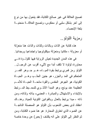 ‫ﺘﺼﺒﺢ ﺍﻟﻌﻼﻗﺔ ﻓﻲ ﻏﻴﺭ ﺼﺎﻟﺢ ﺍﻟﻜﺘﺎﺒﺔ، ﻓﻘﺩ ﻴﺘﺤﻭل ﺒﻬﺎ ﻤﻥ ﻨﻭﻉ‬
‫ﺇﻟﻰ ﺁﺨﺭ ﺒﺸﻜل ﺴﻠﺒﻲ ﺃﻭ ﻤﻌﻜﻭﺱ، ﻭﺘﺼﺒﺢ ﺍﻟﻌﻼﻗـﺔ ﻤﻨﺤﻨﻴـﺔ‬
                                            ‫ﺒﻠﻐﺔ ﺍﻹﺤﺼﺎﺀ.‬

                                       ‫ﺭﻤﺯﻴﺔ ﺍﻟﻠﺅﻟﺅ..‬
‫ﻫﺫﻩ ﻜﺘﺎﺒﺔ ﻋﻥ ﺍﻟﺫﺍﺕ ﻭﺒﺎﻟﺫﺍﺕ ﻭﻟﻠﺫﺍﺕ ﻭﺍﻟﺫﺍﺕ ﻫﻨﺎ ﻤﻨﻌﺯﻟﺔ‬
‫ﺃﻭ ﻤﻌﺯﻭﻟﺔ ، ﻤﻜﺎﻨﻴﺎ ﻭﻤﻨﻌﺯﻟﺔ ﺴﻴﻜﻠﻭﻟﻭﺠﻴﺎ ﻭﺍﺠﺘﻤﺎﻋﻴﺎ ﻭﻭﺠﺩﺍﻨﻴﺎ.‬

‫ﻓﻲ ﻫﺫﻩ ﺍﻟﻤﺩﻥ ﺍﻟﺠﺩﻴﺩﺓ ﺘﻌﻴﺵ ﺍﻟﺭﻭﺍﻴﺔ ﻓﻴﻬﺎ ﻜﻠﺅﻟـﺅﺓ ﻓـﻲ‬
‫ﻤﺤﺎﻭﺭﺓ، ﻟﺅﻟﺅﺓ ﻻ ﺘﻜﻑ ﺃﺒﺩﺍ ﻤﻊ ﻵﻟﻲﺀ ﺃﻗﺭﺏ ﻋﻥ ﺍﻟﺭﺤﻴـل..‬
‫ﺍﻟﻠﺅﻟﺅ ﺭﻤﺯ ﻗﻤﺭﻱ ﻴﺭﺘﺒﻁ ﺒﻘﻭﺓ ﺍﻟﻤﻴـﺎﻩ، ﻫـﻭ ﺠـﻭﻫﺭ ﺍﻟﻘﻤـﺭ‬
‫ﺍﻟﻤﺘﺤﻜﻡ ﻓﻲ ﺍﻟﻤﺩ ﻭﺍﻟﺠﺯﺭ، ﻫﻭ ﺠﻨﻴﻥ ﺍﻟﺤﻠـﻡ، ﻭﻫـﻭ ﺍﻟﺤﻴـﺎﺓ‬
‫ﺍﻟﻜﻭﻨﻴﺔ، ﻫﻭ ﺍﻟﺠﻭﻫﺭ ﺍﻟﻤﻘﺩﺱ ﻭﺍﻟﻘﻭﺓ ﻤﺎﻨﺤـﺔ ﺍﻟﺤﻴـﺎﺓ ﻟﻸﻤـﻡ‬
‫ﺍﻟﻌﻅﻴﻤﺔ ﻋﻨﺩ ﻴﻭﻨﺞ، ﻭﻫﻭ ﺍﻟﻤﺒﺩﺃ ﺍﻷﻨﺜـﻭﻱ ﻟﻠﻤﺤـﻴﻁ ﺍﻟﻤـﺭﺘﺒﻁ‬
‫ﺒﺎﻹﺒﺘﺩﺍﺀ ﻭﺍﻻﺴﺘﻬﻼل ﻭﺍﻟﻤﺒﺎﺩﺭﺓ ، ﺍﻟﻤﻀﻲﺀ ﺒﺫﺍﺘﻪ ﻭﻟﺫﺍﺘﻪ، ﻭﻤﻥ‬
‫ﺫﺍﺘﻪ ، ﻤﺒﺩﺍ ﻴﺭﺘﺒﻁ ﺒﺎﻟﻌﺩل ﻭﺒﺎﻟﻘﻭﺍﻨﻴﻥ ﺍﻟﻜﻭﻨﻴﺔ ﻟﻠﺤﻴﺎﺓ. ﻭﻫﻨـﺎﻙ‬
‫ﺍﻋﺘﻘﺎﺩ ﻟﺩﻯ ﺒﻌﺽ ﺍﻟﺸﻌﻭﺏ ﺒﺄﻥ ﺍﻟﻠﺅﻟﺅ ﻫﻭ ﺍﻟﻤﺤﺼﻠﺔ ﺍﻟﻨﺎﺘﺠـﺔ‬
‫ﻋﻥ ﺍﻟﻀﻭﺀ ﺍﻟﺫﻱ ﺍﺨﺘﺭﻕ ﺍﻟﻤﺤﺎﺭﺓ. ﻫﻭ ﻫﻨﺎ ﻀﻭﺀ ﺍﻟﻜﺘﺎﺒﺔ، ﻭﻤﻥ‬
‫ﺜﻡ ﺍﻟﻨﻅﺭ ﺇﻟﻰ ﺍﻟﻠﺅﻟﺅ ﻋﻠﻰ ﺃﻨﻪ ﻴﻜﺸﻑ ) ﻴﻌﺒﺭ( ﻋﻥ ﻭﺤﺩﺓ ﺨﺎﺼﺔ‬
 