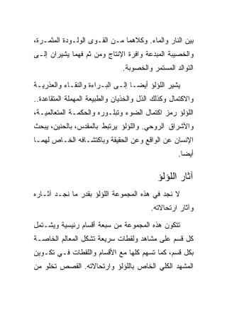 ‫ﺒﻴﻥ ﺍﻟﻨﺎﺭ ﻭﺍﻟﻤﺎﺀ. ﻭﻜﻼﻫﻤﺎ ﻤـﻥ ﺍﻟﻘـﻭﻯ ﺍﻟﻭﻟـﻭﺩﺓ ﺍﻟﻤﺜﻤـﺭﺓ،‬
‫ﻭﺍﻟﺨﺼﻴﺒﺔ ﺍﻟﻤﺒﺩﻋﺔ ﻭﺍﻓﺭﺓ ﺍﻹﻨﺘﺎﺝ ﻭﻤﻥ ﺜﻡ ﻓﻬﻤﺎ ﻴﺸﻴﺭﺍﻥ ﺇﻟـﻰ‬
                               ‫ﺍﻟﺘﻭﺍﻟﺩ ﺍﻟﻤﺴﺘﻤﺭ ﻭﺍﻟﺨﺼﻭﺒﺔ.‬

‫ﻴﺸﻴﺭ ﺍﻟﻠﺅﻟﺅ ﺃﻴﻀـﺎ ﺇﻟـﻰ ﺍﻟﺒـﺭﺍﺀﺓ ﻭﺍﻟﻨﻘـﺎﺀ ﻭﺍﻟﻌﺫﺭﻴـﺔ‬
‫ﻭﺍﻻﻜﺘﻤﺎل ﻭﻜﺫﻟﻙ ﺍﻟﺫل ﻭﺍﻟﺨﺫﻴﺎﻥ ﻭﺍﻟﻁﺒﻴﻌﺔ ﺍﻟﻤﻬﻤﻠﺔ ﺍﻟﻤﺘﻘﺎﻋﺩﺓ..‬
‫ﺍﻟﻠﺅﻟﺅ ﺭﻤﺯ ﺍﻜﺘﻤﺎل ﺍﻟﻀﻭﺀ ﻭﺘﺒﻠـﻭﺭﻩ ﻭﺍﻟﺤﻜﻤـﺔ ﺍﻟﻤﺘﻌﺎﻟﻤﻴـﺔ،‬
‫ﻭﺍﻷﺸﺭﺍﻕ ﺍﻟﺭﻭﺤﻲ. ﻭﺍﻟﻠﺅﻟﺅ ﻴﺭﺘﺒﻁ ﺒﺎﻟﻤﻘﺩﺱ، ﺒﺎﻟﺤﻨﻴﻥ، ﻴﺒﺤﺙ‬
‫ﺍﻹﻨﺴﺎﻥ ﻋﻥ ﺍﻟﻭﺍﻗﻊ ﻭﻋﻥ ﺍﻟﺤﻘﻴﻘﺔ ﻭﺒﺎﻜﺘﺸـﺎﻓﻪ ﺍﻟﺨـﺎﺹ ﻟﻬﻤـﺎ‬
                                                   ‫ﺃﻴﻀﺎ.‬

                                            ‫ﺁﺜﺎﺭ ﺍﻟﻠﺅﻟﺅ‬
‫ﻻ ﻨﺠﺩ ﻓﻲ ﻫﺫﻩ ﺍﻟﻤﺠﻤﻭﻋﺔ ﺍﻟﻠﺅﻟﺅ ﺒﻘﺩﺭ ﻤﺎ ﻨﺠـﺩ ﺁﺜـﺎﺭﻩ‬
                                         ‫ﻭﺁﺜﺎﺭ ﺍﺭﺘﺤﺎﻻﺘﻪ.‬

‫ﺘﺘﻜﻭﻥ ﻫﺫﻩ ﺍﻟﻤﺠﻤﻭﻋﺔ ﻤﻥ ﺴﺒﻌﺔ ﺃﻗﺴﺎﻡ ﺭﺌﻴﺴﻴﺔ ﻭﻴﺸـﺘﻤل‬
‫ﻜل ﻗﺴﻡ ﻋﻠﻰ ﻤﺸﺎﻫﺩ ﻭﻟﻘﻁﺎﺕ ﺴﺭﻴﻌﺔ ﺘﺸﻜل ﺍﻟﻤﻌﺎﻟﻡ ﺍﻟﺨﺎﺼـﺔ‬
‫ﺒﻜل ﻗﺴﻡ، ﻜﻤﺎ ﺘﺴﻬﻡ ﻜﻠﻬﺎ ﻤﻊ ﺍﻷﻗﺴﺎﻡ ﻭﺍﻟﻠﻘﻁﺎﺕ ﻓـﻲ ﺘﻜـﻭﻴﻥ‬
‫ﺍﻟﻤﺸﻬﺩ ﺍﻟﻜﻠﻲ ﺍﻟﺨﺎﺹ ﺒﺎﻟﻠﺅﻟﺅ ﻭﺍﺭﺘﺤﺎﻻﺘﻪ. ﺍﻟﻘﺼﺹ ﺘﺨﻠﻭ ﻤﻥ‬
 