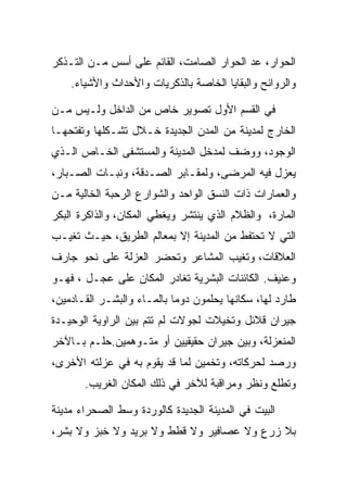 ‫ﺍﻟﺤﻭﺍﺭ، ﻋﺩ ﺍﻟﺤﻭﺍﺭ ﺍﻟﺼﺎﻤﺕ، ﺍﻟﻘﺎﺌﻡ ﻋﻠﻰ ﺃﺴﺱ ﻤـﻥ ﺍﻟﺘـﺫﻜﺭ‬
    ‫ﻭﺍﻟﺭﻭﺍﺌﺢ ﻭﺍﻟﺒﻘﺎﻴﺎ ﺍﻟﺨﺎﺼﺔ ﺒﺎﻟﺫﻜﺭﻴﺎﺕ ﻭﺍﻷﺤﺩﺍﺙ ﻭﺍﻷﺸﻴﺎﺀ.‬

‫ﻓﻲ ﺍﻟﻘﺴﻡ ﺍﻷﻭل ﺘﺼﻭﻴﺭ ﺨﺎﺹ ﻤﻥ ﺍﻟﺩﺍﺨل ﻭﻟـﻴﺱ ﻤـﻥ‬
‫ﺍﻟﺨﺎﺭﺝ ﻟﻤﺩﻴﻨﺔ ﻤﻥ ﺍﻟﻤﺩﻥ ﺍﻟﺠﺩﻴﺩﺓ ﺨـﻼل ﺘﺸـﻜﻠﻬﺎ ﻭﺘﻔﺘﺤﻬـﺎ‬
‫ﺍﻟﻭﺠﻭﺩ، ﻭﻭﻀﻑ ﻟﻤﺩﺨل ﺍﻟﻤﺩﻴﻨﺔ ﻭﺍﻟﻤﺴﺘﺸﻔﻰ ﺍﻟﺨـﺎﺹ ﺍﻟـﺫﻱ‬
‫ﻴﻌﺯل ﻓﻴﻪ ﺍﻟﻤﺭﻀﻰ، ﻭﻟﻤﻘـﺎﺒﺭ ﺍﻟﺼـﺩﻗﺔ، ﻭﻨﺒـﺎﺕ ﺍﻟﺼـﺒﺎﺭ،‬
‫ﻭﺍﻟﻌﻤﺎﺭﺍﺕ ﺫﺍﺕ ﺍﻟﻨﺴﻕ ﺍﻟﻭﺍﺤﺩ ﻭﺍﻟﺸﻭﺍﺭﻉ ﺍﻟﺭﺤﺒﺔ ﺍﻟﺨﺎﻟﻴﺔ ﻤـﻥ‬
‫ﺍﻟﻤﺎﺭﺓ، ﻭﺍﻟﻅﻼﻡ ﺍﻟﺫﻱ ﻴﻨﺘﺸﺭ ﻭﻴﻐﻁﻲ ﺍﻟﻤﻜﺎﻥ، ﻭﺍﻟﺫﺍﻜﺭﺓ ﺍﻟﺒﻜﺭ‬
‫ﺍﻟﺘﻲ ﻻ ﺘﺤﺘﻔﻁ ﻤﻥ ﺍﻟﻤﺩﻴﻨﺔ ﺇﻻ ﺒﻤﻌﺎﻟﻡ ﺍﻟﻁﺭﻴﻕ، ﺤﻴـﺙ ﺘﻐﻴـﺏ‬
‫ﺍﻟﻌﻼﻗﺎﺕ، ﻭﺘﻐﻴﺏ ﺍﻟﻤﺸﺎﻋﺭ ﻭﺘﺤﻀﺭ ﺍﻟﻌﺯﻟﺔ ﻋﻠﻰ ﻨﺤﻭ ﺠﺎﺭﻑ‬
‫ﻭﻋﻨﻴﻑ. ﺍﻟﻜﺎﺌﻨﺎﺕ ﺍﻟﺒﺸﺭﻴﺔ ﺘﻐﺎﺩﺭ ﺍﻟﻤﻜﺎﻥ ﻋﻠﻰ ﻋﺠـل ، ﻓﻬـﻭ‬
‫ﻁﺎﺭﺩ ﻟﻬﺎ، ﺴﻜﺎﻨﻬﺎ ﻴﺤﻠﻤﻭﻥ ﺩﻭﻤﺎ ﺒﺎﻟﻤـﺎﺀ ﻭﺍﻟﺒﺸـﺭ ﺍﻟﻘـﺎﺩﻤﻴﻥ،‬
‫ﺠﻴﺭﺍﻥ ﻗﻼﺌل ﻭﺘﺨﻴﻼﺕ ﻟﺠﻭﻻﺕ ﻟﻡ ﺘﺘﻡ ﺒﻴﻥ ﺍﻟﺭﺍﻭﻴﺔ ﺍﻟﻭﺤﻴـﺩﺓ‬
‫ﺍﻟﻤﻨﻌﺯﻟﺔ، ﻭﺒﻴﻥ ﺠﻴﺭﺍﻥ ﺤﻘﻴﻘﻴﻴﻥ ﺃﻭ ﻤﺘـﻭﻫﻤﻴﻥ.ﺤﻠـﻡ ﺒـﺎﻵﺨﺭ‬
‫ﻭﺭﺼﺩ ﻟﺤﺭﻜﺎﺘﻪ، ﻭﺘﺨﻤﻴﻥ ﻟﻤﺎ ﻗﺩ ﻴﻘﻭﻡ ﺒﻪ ﻓﻲ ﻋﺯﻟﺘﻪ ﺍﻷﺨﺭﻯ،‬
       ‫ﻭﺘﻁﻠﻊ ﻭﻨﻅﺭ ﻭﻤﺭﺍﻗﺒﺔ ﻟﻶﺨﺭ ﻓﻲ ﺫﻟﻙ ﺍﻟﻤﻜﺎﻥ ﺍﻟﻐﺭﻴﺏ.‬

‫ﺍﻟﺒﻴﺕ ﻓﻲ ﺍﻟﻤﺩﻴﻨﺔ ﺍﻟﺠﺩﻴﺩﺓ ﻜﺎﻟﻭﺭﺩﺓ ﻭﺴﻁ ﺍﻟﺼﺤﺭﺍﺀ ﻤﺩﻴﻨﺔ‬
‫ﺒﻼ ﺯﺭﻉ ﻭﻻ ﻋﺼﺎﻓﻴﺭ ﻭﻻ ﻗﻁﻁ ﻭﻻ ﺒﺭﻴﺩ ﻭﻻ ﺨﺒﺯ ﻭﻻ ﺒﺸﺭ،‬
 