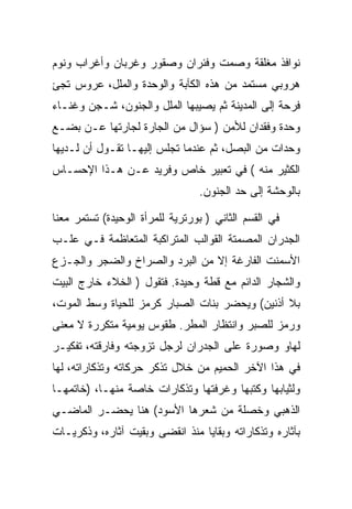 ‫ﻨﻭﺍﻓﺫ ﻤﻐﻠﻘﺔ ﻭﺼﻤﺕ ﻭﻓﺌﺭﺍﻥ ﻭﺼﻘﻭﺭ ﻭﻏﺭﺒﺎﻥ ﻭﺃﻏﺭﺍﺏ ﻭﻨﻭﻡ‬
‫ﻫﺭﻭﺒﻲ ﻤﺴﺘﻤﺩ ﻤﻥ ﻫﺫﻩ ﺍﻟﻜﺂﺒﺔ ﻭﺍﻟﻭﺤﺩﺓ ﻭﺍﻟﻤﻠل، ﻋﺭﻭﺱ ﺘﺠﺊ‬
‫ﻓﺭﺤﺔ ﺇﻟﻰ ﺍﻟﻤﺩﻴﻨﺔ ﺜﻡ ﻴﺼﻴﺒﻬﺎ ﺍﻟﻤﻠل ﻭﺍﻟﺠﻨﻭﻥ، ﺸـﺠﻥ ﻭﻏﻨـﺎﺀ‬
‫ﻭﺤﺩﺓ ﻭﻓﻘﺩﺍﻥ ﻟﻸﻤﻥ ) ﺴﺅﺍل ﻤﻥ ﺍﻟﺠﺎﺭﺓ ﻟﺠﺎﺭﺘﻬﺎ ﻋـﻥ ﺒﻀـﻊ‬
‫ﻭﺤﺩﺍﺕ ﻤﻥ ﺍﻟﺒﺼل، ﺜﻡ ﻋﻨﺩﻤﺎ ﺘﺠﻠﺱ ﺇﻟﻴﻬـﺎ ﺘﻘـﻭل ﺃﻥ ﻟـﺩﻴﻬﺎ‬
‫ﺍﻟﻜﺜﻴﺭ ﻤﻨﻪ ( ﻓﻲ ﺘﻌﺒﻴﺭ ﺨﺎﺹ ﻭﻓﺭﻴﺩ ﻋـﻥ ﻫـﺫﺍ ﺍﻹﺤﺴـﺎﺱ‬
                                 ‫ﺒﺎﻟﻭﺤﺸﺔ ﺇﻟﻰ ﺤﺩ ﺍﻟﺠﻨﻭﻥ.‬

‫ﻓﻲ ﺍﻟﻘﺴﻡ ﺍﻟﺜﺎﻨﻲ ) ﺒﻭﺭﺘﺭﻴﺔ ﻟﻠﻤﺭﺃﺓ ﺍﻟﻭﺤﻴﺩﺓ( ﺘﺴﺘﻤﺭ ﻤﻌﻨﺎ‬
‫ﺍﻟﺠﺩﺭﺍﻥ ﺍﻟﻤﺼﻤﺘﺔ ﺍﻟﻘﻭﺍﻟﺏ ﺍﻟﻤﺘﺭﺍﻜﺒﺔ ﺍﻟﻤﺘﻌﺎﻅﻤﺔ ﻓـﻲ ﻋﻠـﺏ‬
‫ﺍﻷﺴﻤﻨﺕ ﺍﻟﻔﺎﺭﻏﺔ ﺇﻻ ﻤﻥ ﺍﻟﺒﺭﺩ ﻭﺍﻟﺼﺭﺍﺥ ﻭﺍﻟﻀﺠﺭ ﻭﺍﻟﺠـﺯﻉ‬
‫ﻭﺍﻟﺸﺠﺎﺭ ﺍﻟﺩﺍﺌﻡ ﻤﻊ ﻗﻁﺔ ﻭﺤﻴﺩﺓ. ﻓﺘﻘﻭل ) ﺍﻟﺨﻼﺀ ﺨﺎﺭﺝ ﺍﻟﺒﻴﺕ‬
‫ﺒﻼ ﺃﺫﻨﻴﻥ( ﻭﻴﺤﻀﺭ ﺒﻨﺎﺕ ﺍﻟﺼﺒﺎﺭ ﻜﺭﻤﺯ ﻟﻠﺤﻴﺎﺓ ﻭﺴﻁ ﺍﻟﻤﻭﺕ،‬
‫ﻭﺭﻤﺯ ﻟﻠﺼﺒﺭ ﻭﺍﻨﺘﻅﺎﺭ ﺍﻟﻤﻁﺭ. ﻁﻘﻭﺱ ﻴﻭﻤﻴﺔ ﻤﺘﻜﺭﺭﺓ ﻻ ﻤﻌﻨﻰ‬
‫ﻟﻬﺎﻭ ﻭﺼﻭﺭﺓ ﻋﻠﻰ ﺍﻟﺠﺩﺭﺍﻥ ﻟﺭﺠل ﺘﺯﻭﺠﺘﻪ ﻭﻓﺎﺭﻗﺘﻪ، ﺘﻔﻜﻴـﺭ‬
‫ﻓﻲ ﻫﺫﺍ ﺍﻵﺨﺭ ﺍﻟﺤﻤﻴﻡ ﻤﻥ ﺨﻼل ﺘﺫﻜﺭ ﺤﺭﻜﺎﺘﻪ ﻭﺘﺫﻜﺎﺭﺍﺘﻪ، ﻟﻬﺎ‬
‫ﻭﻟﺜﻴﺎﺒﻬﺎ ﻭﻜﺘﺒﻬﺎ ﻭﻏﺭﻓﺘﻬﺎ ﻭﺘﺫﻜﺎﺭﺍﺕ ﺨﺎﺼﺔ ﻤﻨﻬـﺎ، )ﺨﺎﺘﻤﻬـﺎ‬
‫ﺍﻟﺫﻫﺒﻲ ﻭﺨﺼﻠﺔ ﻤﻥ ﺸﻌﺭﻫﺎ ﺍﻷﺴﻭﺩ( ﻫﻨﺎ ﻴﺤﻀـﺭ ﺍﻟﻤﺎﻀـﻲ‬
‫ﺒﺂﺜﺎﺭﻩ ﻭﺘﺫﻜﺎﺭﺍﺘﻪ ﻭﺒﻘﺎﻴﺎ ﻤﻨﺫ ﺍﻨﻘﻀﻰ ﻭﺒﻘﻴﺕ ﺁﺜﺎﺭﻩ، ﻭﺫﻜﺭﻴـﺎﺕ‬
 