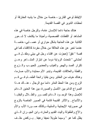 ‫ﺍﻹﻴﻘﺎﻅ ﻟﻭﻋﻲ ﺍﻟﻘﺎﺭﺉ ، ﺨﺎﺼﺔ ﻤﻥ ﺨﻼل ﻤﺎ ﻴﺸﺒﻪ ﺍﻟﻤﻔﺎﺭﻗﺔ ﺃﻭ‬
                        ‫ﻟﺤﻅﺎﺕ ﺍﻟﺘﻨﻭﻴﺭ ﻓﻲ ﺍﻟﻘﺼﺔ ﺍﻟﻘﺩﻴﻤﺔ.‬

‫ﻫﻨﺎﻙ ﺤﺎﺠﺔ ﺩﺍﺌﻤﺎ ﻟﻺﻨﺴﺎﻥ ﻋﺎﻤﺔ، ﻭﻟﻠﺭﺠل ﺨﺎﺼﺔ ﻓﻲ ﻫﺫﻩ‬
‫ﺍﻟﻤﺸﺎﻫﺩ ﺃﻭ ﺍﻟﻠﻘﻁﺎﺕ ﺍﻟﻘﺼﺼﻴﺔ، ﻭﺃﺤﻴﺎﻨﺎ ﻤﺎ ﻴﻜﺸﻑ ﻻ ﺸـﻌﻭﺭ‬
‫ﺍﻟﻜﺎﺘﺒﺔ ﻋﻥ ﻫﺫﻩ ﺍﻟﺤﺎﺠﺔ ﺒﺸﻜل ﺤﻭﺍﺭﻱ ﺃﻭ ﻋﺼـﺎﺒﻲ، ﺨﺎﺼـﺔ‬
‫ﻋﻨﺩﻤﺎ ﺘﻌﺒﺭ ﻋﻥ ﻫﺫﻩ ﺍﻟﻌﻼﻗﺔ ﻤﻥ ﺨﻼل ﻤﻔﺭﺩﺓ ﻜﺎﻻﻗﺘﻨﺎﺀ ﻜﻤﺎ ﻓﻲ‬
‫ﻗﺼﺔ " ﻨﻔﻕ" )ﻋﺠﺯﺕ ﻋﻥ ﺍﻗﺘﻨﺎﺀ ﺭﺠل ﻓﻲ ﺒﻴﺘﻲ ﻭﻁﻔـل ﻓـﻲ‬
‫ﺃﺤﺸﺎﺌﻲ " ﺘﺘﺤﺩﺙ ﺍﻟﺭﻭﺍﻴﺔ ﺩﻭﻤﺎ ﻋﻥ ﺍﺒﺘﺯﺍﺯ ﺍﻟﻤﺸـﺎﻋﺭ ﻭﻋـﻥ‬
‫ﺘﻜﺭﺍﺭ ﺍﻟﺼﺩ ﻭﺍﻟﻬﺠﺭ ﻭﺍﻟﻐﻴﺎﺏ ﻭﺍﻟﺤﻀﻭﺭ ﻟﻠﺤﺒﻴـﺏ ﻭﺍﻟـﺯﻭﺝ‬
‫ﻭﺍﻟﻘﻁﺔ ﻭﺍﻟﻌﻼﻗﺎﺕ ﺍﻟﻘﺩﻴﻤﺔ، ﻭﺘﺒﺩﻭ ﺍﻷﻡ ﻤﺤﺎﻴﺩﺓ ﻭﺍﻷﺏ ﺼﺎﺭﻤﺎ،‬
‫ﻭﻫﻨﺎﻙ ﺨﻭﻑ ﻤﻥ ﺍﻟﻤﻘﺎﺒﺭ ﻭﻤﻥ ﺒﻘﺎﻴﺎ ﺭﺍﺌﺤﺔ ﺍﻟﻁﻌـﺎﻡ ﻓـﻲ ﻓـﻡ‬
‫ﺍﻟﺯﻭﺝ ﻭﻤﻥ ﻫﺫﺍ ﺍﻟﺤﻅ ﺍﻟﻌﺎﺌﺭ ﺩﺍﺌﻤﺎ ﻤﻊ ﺍﻟﺭﺠﺎل ، ﻫﻨـﺎﻙ ﻫـﺫﺍ‬
‫ﺍﻟﺼﺭﺍﻉ ﺍﻟﺩﺍﺌﻡ ﺒﻴﻥ ﺍﻷﺼل ﻭﺍﻟﺼﻭﺭﺓ، ﺒﻴﻥ ﻫﺫﺍ ﺍﻟﺤﻨﻴﻥ ﺍﻟـﺩﺍﺌﻡ‬
‫ﻟﻺﺼل ﻭﻫﺫﺍ ﺍﻟﻭﺠـﻭﺩ ﺍﻟـﺩﺍﺌﻡ ﻟﻠﺼـﻭﺭ ﻭﺍﻟﻅـﻼل ﻭﺍﻟﺒﻘﺎﻴـﺎ‬
‫ﻭﺍﻷﺸﺒﺎﺡ.. ﻭﺍﻵﺜﺎﺭ ﺍﻟﻘﺩﻴﻤﺔ ﻗﺎﺌﻤﺔ ﻓﻲ ﺍﻟﺼﻭﺭ ﺍﻟﺨﺎﺼﺔ ﺒﺎﻟﺯﻭﺝ‬
‫ﻓﻲ ﺼﻭﺭﺘﻴﻪ ﺍﻹﻴﺠﺎﺒﻴﺔ ﻭﺍﻟﺴﻠﺒﻴﺔ، ﻭﻜﺫﻟﻙ ﺼـﻭﺭﺓ ﺍﻷﺏ ﻭﺍﻷﻡ‬
‫ﻭﺍﻷﺥ ﻭﺍﻟﻁﻔﻭﻟﺔ ﻭﺍﻟﻴﺕ ﺍﻟﻘﺩﻴﻡ ﻭﺍﻟﺤﺎﺭﺓ، ﻭﺍﺒﻥ ﺍﻟﺠﻴـﺭﺍﻥ ﺍﻟـﺫﻱ‬
‫ﻴﻅل ﻜﻤﺎ ﻫﻭ " ﻭﺴﻴﻤﺎ ﻁﻭﻴﻼ ﻨﺤﻴﻔﺎ ﺭﻫﻴﻔﺎ.. ﻴـﺭﻜﺽ ﺨﻠـﻑ‬
 