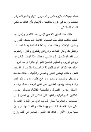 ‫ﻨﺴﺎﺀ ﺠﻤﻴﻼﺕ ﻤﺘﺯﻭﺠﺎﺕ.. ﺭﻏﻡ ﻤﺭﻭﺭ ﺍﻷﻴﺎﻡ ﻭﺍﻟﺴﻨﻭﺍﺕ، ﻴﻅل‬
‫ﻴﺤﺘﻔﻅ ﺒﻭﺭﺩﺓ ﻓﻲ ﻋﺭﻭﺓ ﺠﺎﻜﻴﺘﺘﻪ ، ﻟﻺﻴﻬﺎﻡ ﺒﺄﻥ ﻫﻨﺎﻙ ﻤﺎ ﻴﻜﻔﻲ‬
                                         ‫ﻟﻨﺴﺎﺀ ﻗﺎﺩﻤﺎﺕ"..‬

‫ﻫﻨﺎﻙ ﻫﺫﺍ ﺍﻟﺤﻨﻴﻥ ﺍﻟﺨﺎﺹ ﻟﺯﻤﻥ ﻋﺒﺩ ﺍﻟﻨﺎﺼﺭ ﻭﺯﻤﻥ ﻋﺒﺩ‬
‫ﺍﻟﺤﻠﻴﻡ ﺤﺎﻓﻅ، ﻫﻨﺎﻙ ﻫﺫﻩ ﺍﻟﻤﺤﺎﻭﻟﺔ ﺍﻟﺩﺍﺌﻤﺔ ﻻﺴـﺘﻌﺎﺩﺓ ﺍﻟﻔـﺭﺡ،‬
‫ﻭﻟﺘﺸﻴﻴﺩ ﺍﻷﺤﻼﻡ، ﻭﻫﻨﺎﻙ ﻫﺫﻩ ﺍﻻﺴﺘﻌﺎﺩﺓ ﺍﻟﺩﺍﺌﻤﺔ ﺃﻴﻀﺎ ﻟﻠﻤﺴـﺎﺕ‬
‫ﻭﺍﻟﻨﻅﺭﺍﺕ ﻭﺁﺜﺎﺭ ﺍﻟﻘﺒﻼﺕ ﻭﺍﻟﺭﻭﺍﺌﺢ ﻭﻟﻠﺸﻭﻕ ﻭﺍﻟﻐﺯل ﻭﺍﻟﺨﻭﻑ‬
‫ﻤﻥ ﺍﻨﻘﻀﺎﺀ ﺍﻟﺯﻤﺎﻥ ﺍﻟﺭﻭﻤﺎﻨﺴﻲ ، ﻫﻨﺎﻙ ﻫﺫﺍ ﺍﻟﺒﺤﺙ ﺍﻟﺩﺍﺌﻡ ﻋﻥ‬
‫ﺭﻭﺍﺌﺢ ﺍﻟﻭﺭﻭﺩ ﻭﺍﻟﻌﻁﻭﺭ ﻟﺒﺎﺌﻌﻴﻥ ﻨﺎﻤﻭﺍ ﺃﻭ ﻤﺎﺘﻭﺍ ﺃﻭ ﺴـﺎﻓﺭﻭﺍ ،‬
‫ﻫﻨﺎﻙ ﻫﺫﺍ ﺍﻟﺘﺫﻜﺭ ﺍﻟﺩﺍﺌﻡ ﻟﻠﻁﻔﻭﻟﺔ ﺍﻟﻤﺎﻀـﻴﺔ ﻭﻟﻠﺭﻤـﺎﺩ ﺍﻟﻘـﺩﻴﻡ‬
‫ﻟﻠﻌﻘل ، ﻫﻨﺎﻙ ﻓﻭﻀﻰ ﺍﻟﺒﺸﺭ ﻭﺍﻟﺤﺩﺱ ﻭﺍﻷﺸﻴﺎﺀ ، ﻫﻨﺎﻙ ﻗﻁـﻁ‬
‫ﻭﻤﻭﺴﻴﻘﻰ ﻭﻗﺼﺹ ﻭﺃﺸﻌﺎﺭ ، ﺭﻭﺍﺌﺢ ﻜﺫﺏ ﻭﻋﺭﻕ ﻭﻤﻜﺭ ﻗﺩﻴﻡ‬
‫ﻭﻗﻨﺎﻉ ﻴﺴﻘﻁ ﻭﻴﻌﺎﻭﺩ ﺍﻟﻅﻬﻭﺭ ﻋﻠﻰ ﻨﻔﺱ ﺍﻟﻭﺠﻪ ، ﻫﻨﺎﻙ ﺭﻜـﺎﻡ‬
‫ﺍﻷﺴﺌﻠﺔ ﻭﺨﺭﺱ ﺍﻟﻔﺼﻭل ﻭﺍﻟﻁﻤﺄﻨﻴﻨﺔ ﺍﻟﻜﺎﺫﺒﺔ، ﻫﻨـﺎﻙ ﻭﺠـﻭﻩ‬
‫ﺍﻟﻤﺜﻘﻔﻴﻥ ﺍﻟﺴﻴﺭﺍﻤﻴﻜﻴﺔ ﻭﺍﻟﻨﻘﻭﺩ ﺍﻟﺘﻲ ﺘﺨﺘﻔﻲ ﻗﺒل ﺃﻥ ﺘﺼل ﺇﻟـﻰ‬
‫ﺃﺼﺤﺎﺒﻬﺎ، ﻭﺍﻟﺤﺎﻨﻭﺘﻴﺔ ﺘﺠﺎﺭ ﺍﻟﻤﻭﺕ، ﺍﻟﺫﻱ ﻫﻭ ﺍﻟﺩﻻﻟﺔ ﺍﻟﻘﺎﺌﻤـﺔ‬
‫ﻋﻠﻲ ﺤﻴﺎﺓ ﺨﺎﺼﺔ، ﻜﺎﻨﺕ ﻤﻭﺠﻭﺩﺓ ﻫﻨﺎﻙ ﻭﺍﻨﻘﻀﺕ،ﻭﻟـﻡ ﻴﺒـﻕ‬
‫ﻤﻨﻬﺎ ﺴﻭﻯ ﺍﻵﺜﺎﺭ ، ﻫﻨﺎﻙ ﻫﺫﺍ ﺍﻟﺘﺠﻭل ﺍﻟﺨﺎﺹ ﻓﻲ ﺍﻟﺸـﻭﺍﺭﻉ‬
 