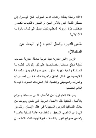 ‫ﺩﻻﻟﺘﻪ ﻭﻟﻌﻘﻠﻪ ﻴﻘﻅﺘﻪ ﻭﻨﺸﺎﻁ ﺍﻟﺩﺍﺌﻡ ﺍﻟﻤﺘﻭﺜﺏ. ﻟﻜﻥ ﺍﻟﻭﺼﻭل ﺇﻟﻲ‬
‫ﻤﻨﺎﻁﻕ ﺍﻟﻜﻤﺎل ﻟﻴﺱ ﺒﺎﻷﻤﺭ ﺍﻟﻬﻴﻥ ﺃﻭ ﺍﻟﻴﺴﻴﺭ ، ﻓﻜﻴـﻑ ﻴﻜﺴـﺭ‬
‫ﻤﻴﺨﺎﺌﻴل ﻁﻭﻕ ﺩﻭﺭﺘﻪ ﺍﻟﻤﺤﻜﻡ،ﻭﻜﻴﻑ ﻴﺼل ﺇﻟﻲ ﻜﻤﺎل ﺩﺍﺌﺭﺘـﻪ‬
                                             ‫ﺍﻟﻼ ﻨﻬﺎﺌﻲ؟‬

    ‫ﻨﻘﺹ ﺍﻟﺩﻭﺭﺓ ﻭﻜﻤﺎل ﺍﻟﺩﺍﺌﺭﺓ ) ﺃﻭ ﺍﻟﺒﺤﺙ ﻋﻥ‬
                                           ‫ﺍﻟﻤﺎﻨﺩﺍﻻ(:‬
‫"ﺍﻟﺯﻤﻥ ﺍﻵﺨﺭ" ﺘﺠﺭﺒﻪ ﻓﻨﻴﺔ ﻜﻭﻨﻴﺔ ﺸﺎﻤﻠﺔ، ﺘﺠﺭﺒﺔ ﺤﺴـﻴﺔ‬
‫ﺸﺒﻘﻴﺔ ﺘﺨﻠﻊ ﺼﻔﺎﺘﻬﺎ ﻭﺨﺼﺎﺌﺼﻬﺎ ﻋﻠﻰ ﻜل ﻤﻜﻭﻨﺎﺕ ﺍﻟﻁﺒﻴﻌـﺔ‬
‫ﺍﻟﺼﺎﻤﺘﺔ ﻭﺍﻟﺤﻴﺔ ﺘﺠﺭﺒﺔ ﻋﺸﻕ ﻭﺤﺱ ﺼﻭﻓﻴﺔ،ﻭﺇﻴﻤﺎﻥ ﺒﺎﻟﻤﻌﺭﻓﺔ‬
‫ﺍﻟﻐﻨﻭﺼﻴﺔ ﻤﻥ ﺨﻼل ﺍﻟﻌﺸﻕ،ﻭﺘﺠﺭﺒﺔ ﺨﺎﺼﺔ ﻓـﻲ ﺍﻟﺼـﻭﺕ،‬
‫ﻭﺍﻟﺤﺭﻑ ﻭﺍﻟﻤﻭﺴﻴﻘﻰ ﻭﺍﻟﺘﺸﻜﻴل ﻟﻜل ﺍﻟﻤﻔﺭﺩﺍﺕ ﺍﻟﻤﻜﻭﻨـﺔ ﻟﻬـﺫﺍ‬
                                         ‫ﺍﻟﻌﺎﻟﻡ ﺍﻟﺨﺼﺏ.‬

‫ﻴﺒﺩﻭ ﻫﺫﺍ ﺍﻟﻌﻠﻡ ﻗﺭﻴﺒﺎ ﻤﻥ ﺍﻷﻋﻤﺎل ﺍﻟﺘـﻲ ﺴـﻤﺎﻫﺎ ﻴـﻭﻨﺞ‬
‫ﺒﺎﻷﻋﻤﺎل ﺍﻟﻜﺸﻔﻴﺔ،ﺘﻠﻙ ﺍﻷﻋﻤﺎل ﺍﻟﻐﺭﺒﻴﺔ ﺍﻟﺘﻲ ﺘﺸﺘﻕ ﻭﺠﻭﺩﻫﺎ ﻤﻥ‬
‫ﺨﻼل ﺍﻜﺘﺸﺎﻓﻬﺎ ﻟﻸﺭﺽ ﺍﻟﻤﺠﻬﻭﻟﺔ ﻓﻲ ﻋﻘل ﺍﻹﻨﺴﺎﻥ. ﻭﺘﺸـﻴﺭ‬
‫ﺇﻟﻲ ﺯﻤﻥ ﺍﻟﻤﺎﻀﻲ ﺍﻟﺴﺤﻴﻕ، ﻭﺘﻭﻗﻅ ﻓﻴﻪ ﻋﺎﻟﻤﺎ ﺇﻨﺴﺎﻨﻴﺎ ﺨﺎﺼـﺎ‬
‫ﻴﺘﻀﻤﻥ ﺼﺭﺍﻉ ﺍﻟﻨﻭﺭ ﻭﺍﻟﻅﻠﻤﺔ ، ﺨﺒﺭﺓ ﺃﻭﻟﻴﺔ ﺘﻔﻠﺕ ﺩﺍﺌﻤﺎ ﻤـﻥ‬
 